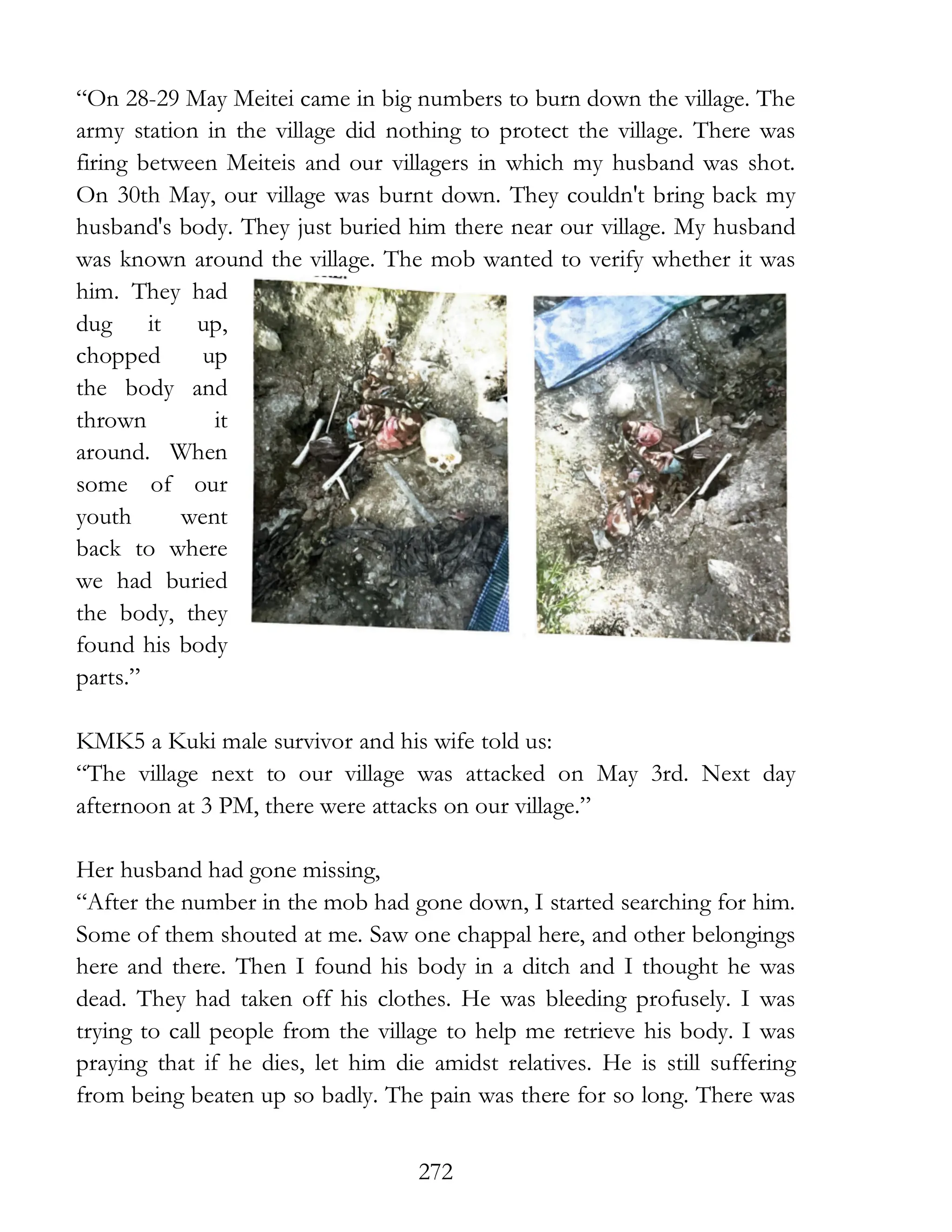 272
“On 28-29 May Meitei came in big numbers to burn down the village. The
army station in the village did nothing to protect the village. There was
firing between Meiteis and our villagers in which my husband was shot.
On 30th May, our village was burnt down. They couldn't bring back my
husband's body. They just buried him there near our village. My husband
was known around the village. The mob wanted to verify whether it was
him. They had
dug it up,
chopped up
the body and
thrown it
around. When
some of our
youth went
back to where
we had buried
the body, they
found his body
parts.”
KMK5 a Kuki male survivor and his wife told us:
“The village next to our village was attacked on May 3rd. Next day
afternoon at 3 PM, there were attacks on our village.”
Her husband had gone missing,
“After the number in the mob had gone down, I started searching for him.
Some of them shouted at me. Saw one chappal here, and other belongings
here and there. Then I found his body in a ditch and I thought he was
dead. They had taken off his clothes. He was bleeding profusely. I was
trying to call people from the village to help me retrieve his body. I was
praying that if he dies, let him die amidst relatives. He is still suffering
from being beaten up so badly. The pain was there for so long. There was
 