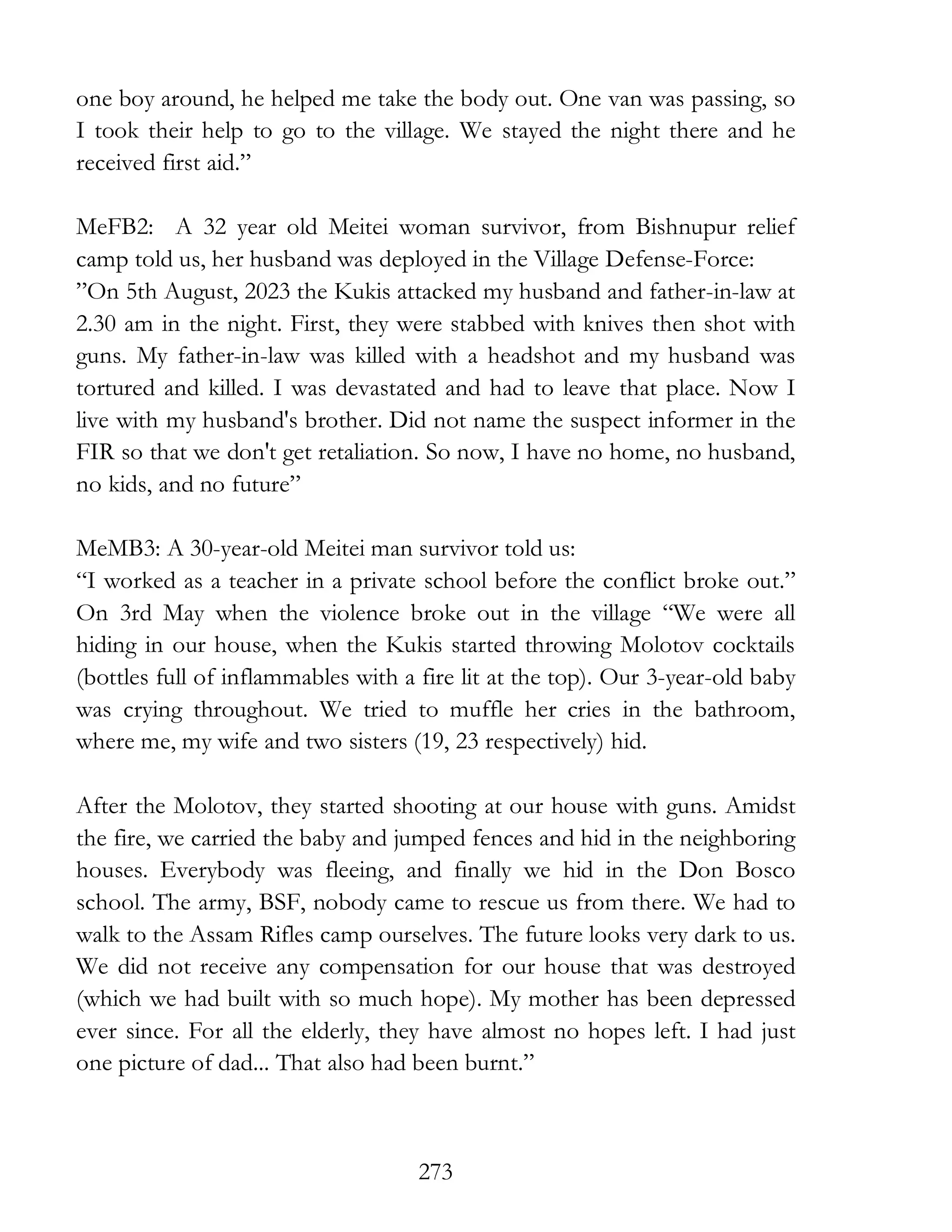 273
one boy around, he helped me take the body out. One van was passing, so
I took their help to go to the village. We stayed the night there and he
received first aid.”
MeFB2: A 32 year old Meitei woman survivor, from Bishnupur relief
camp told us, her husband was deployed in the Village Defense-Force:
”On 5th August, 2023 the Kukis attacked my husband and father-in-law at
2.30 am in the night. First, they were stabbed with knives then shot with
guns. My father-in-law was killed with a headshot and my husband was
tortured and killed. I was devastated and had to leave that place. Now I
live with my husband's brother. Did not name the suspect informer in the
FIR so that we don't get retaliation. So now, I have no home, no husband,
no kids, and no future”
MeMB3: A 30-year-old Meitei man survivor told us:
“I worked as a teacher in a private school before the conflict broke out.”
On 3rd May when the violence broke out in the village “We were all
hiding in our house, when the Kukis started throwing Molotov cocktails
(bottles full of inflammables with a fire lit at the top). Our 3-year-old baby
was crying throughout. We tried to muffle her cries in the bathroom,
where me, my wife and two sisters (19, 23 respectively) hid.
After the Molotov, they started shooting at our house with guns. Amidst
the fire, we carried the baby and jumped fences and hid in the neighboring
houses. Everybody was fleeing, and finally we hid in the Don Bosco
school. The army, BSF, nobody came to rescue us from there. We had to
walk to the Assam Rifles camp ourselves. The future looks very dark to us.
We did not receive any compensation for our house that was destroyed
(which we had built with so much hope). My mother has been depressed
ever since. For all the elderly, they have almost no hopes left. I had just
one picture of dad... That also had been burnt.”
 