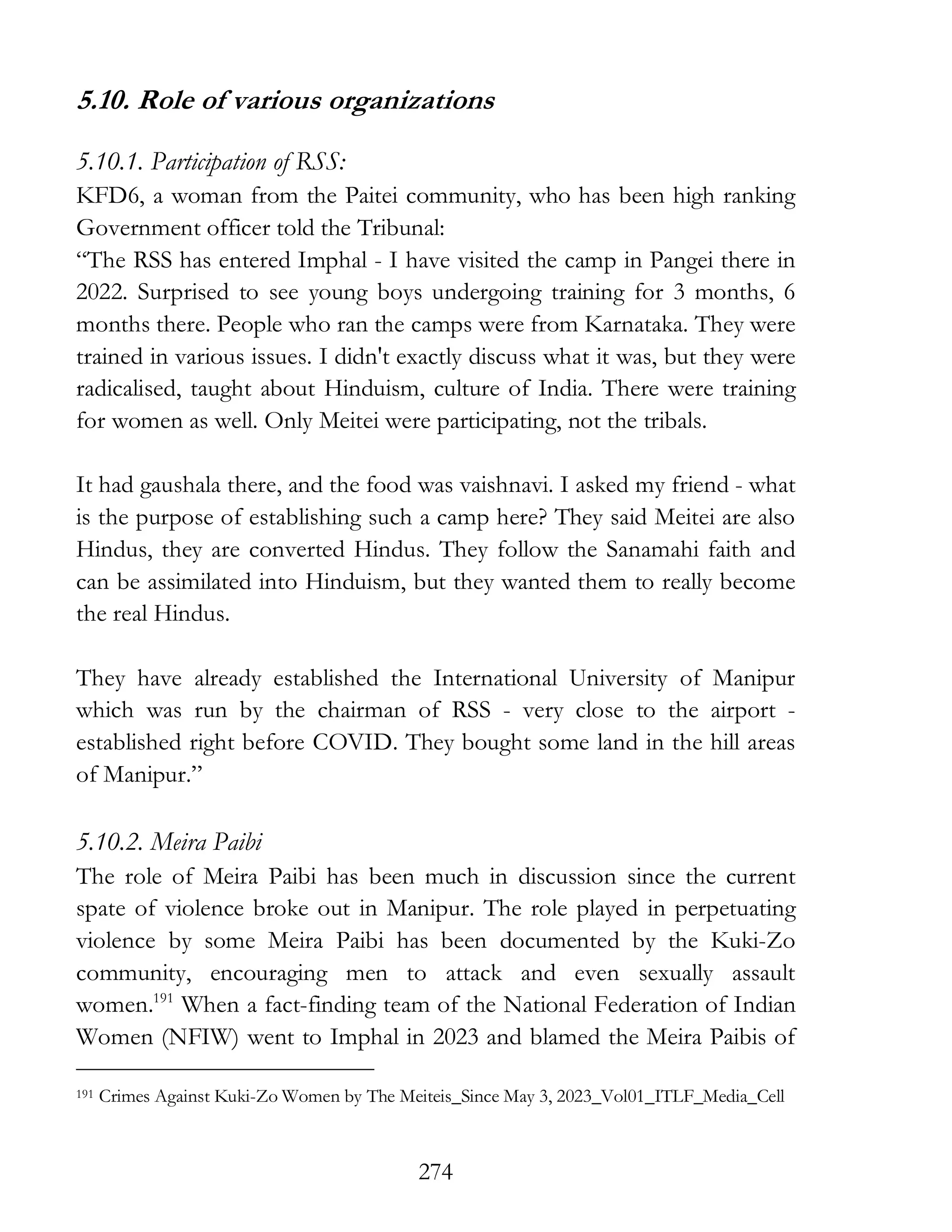 274
5.10. Role of various organizations
5.10.1. Participation of RSS:
KFD6, a woman from the Paitei community, who has been high ranking
Government officer told the Tribunal:
“The RSS has entered Imphal - I have visited the camp in Pangei there in
2022. Surprised to see young boys undergoing training for 3 months, 6
months there. People who ran the camps were from Karnataka. They were
trained in various issues. I didn't exactly discuss what it was, but they were
radicalised, taught about Hinduism, culture of India. There were training
for women as well. Only Meitei were participating, not the tribals.
It had gaushala there, and the food was vaishnavi. I asked my friend - what
is the purpose of establishing such a camp here? They said Meitei are also
Hindus, they are converted Hindus. They follow the Sanamahi faith and
can be assimilated into Hinduism, but they wanted them to really become
the real Hindus.
They have already established the International University of Manipur
which was run by the chairman of RSS - very close to the airport -
established right before COVID. They bought some land in the hill areas
of Manipur.”
5.10.2. Meira Paibi
The role of Meira Paibi has been much in discussion since the current
spate of violence broke out in Manipur. The role played in perpetuating
violence by some Meira Paibi has been documented by the Kuki-Zo
community, encouraging men to attack and even sexually assault
women.191
When a fact-finding team of the National Federation of Indian
Women (NFIW) went to Imphal in 2023 and blamed the Meira Paibis of
191 Crimes Against Kuki-Zo Women by The Meiteis_Since May 3, 2023_Vol01_ITLF_Media_Cell
 