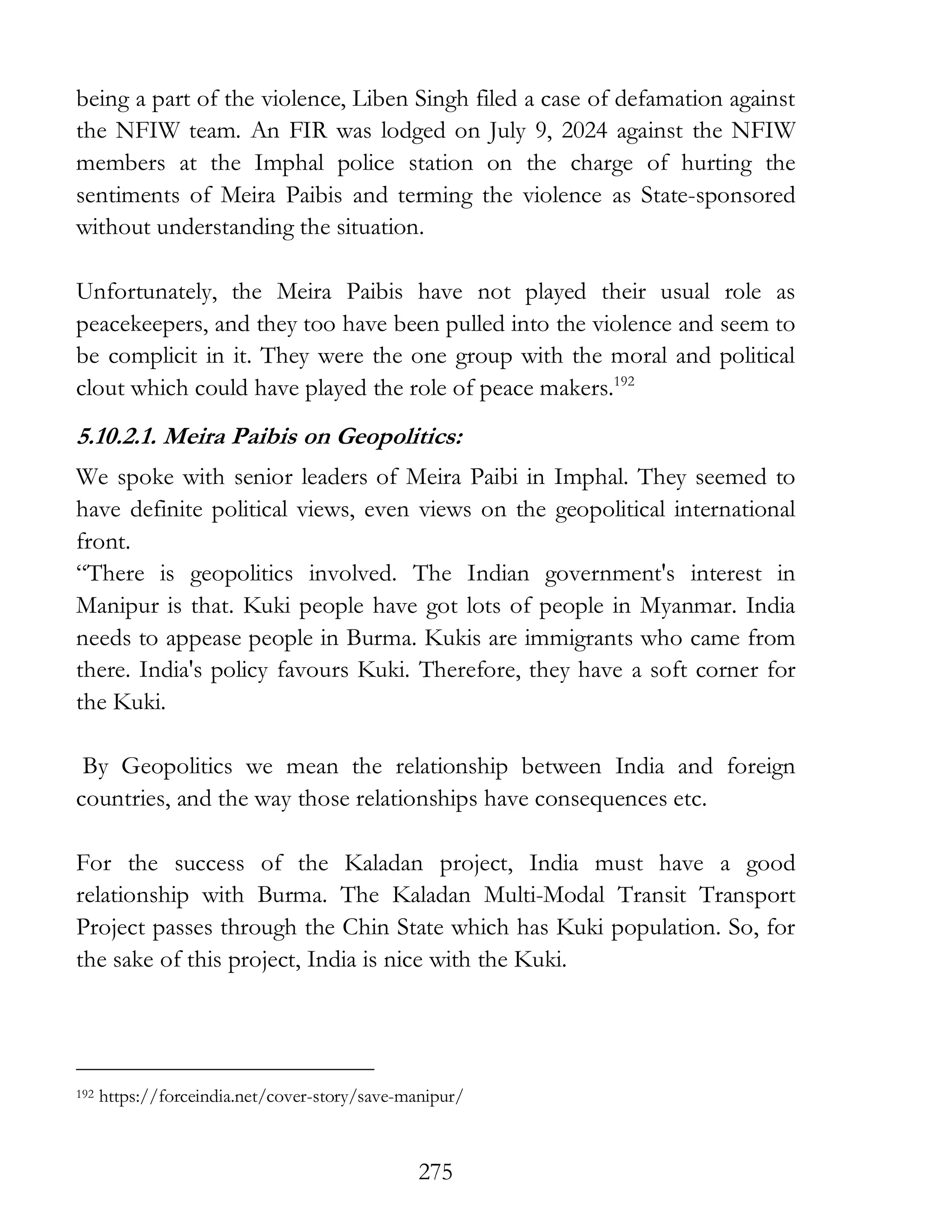 275
being a part of the violence, Liben Singh filed a case of defamation against
the NFIW team. An FIR was lodged on July 9, 2024 against the NFIW
members at the Imphal police station on the charge of hurting the
sentiments of Meira Paibis and terming the violence as State-sponsored
without understanding the situation.
Unfortunately, the Meira Paibis have not played their usual role as
peacekeepers, and they too have been pulled into the violence and seem to
be complicit in it. They were the one group with the moral and political
clout which could have played the role of peace makers.192
5.10.2.1. Meira Paibis on Geopolitics:
We spoke with senior leaders of Meira Paibi in Imphal. They seemed to
have definite political views, even views on the geopolitical international
front.
“There is geopolitics involved. The Indian government's interest in
Manipur is that. Kuki people have got lots of people in Myanmar. India
needs to appease people in Burma. Kukis are immigrants who came from
there. India's policy favours Kuki. Therefore, they have a soft corner for
the Kuki.
By Geopolitics we mean the relationship between India and foreign
countries, and the way those relationships have consequences etc.
For the success of the Kaladan project, India must have a good
relationship with Burma. The Kaladan Multi-Modal Transit Transport
Project passes through the Chin State which has Kuki population. So, for
the sake of this project, India is nice with the Kuki.
192 https://forceindia.net/cover-story/save-manipur/
 