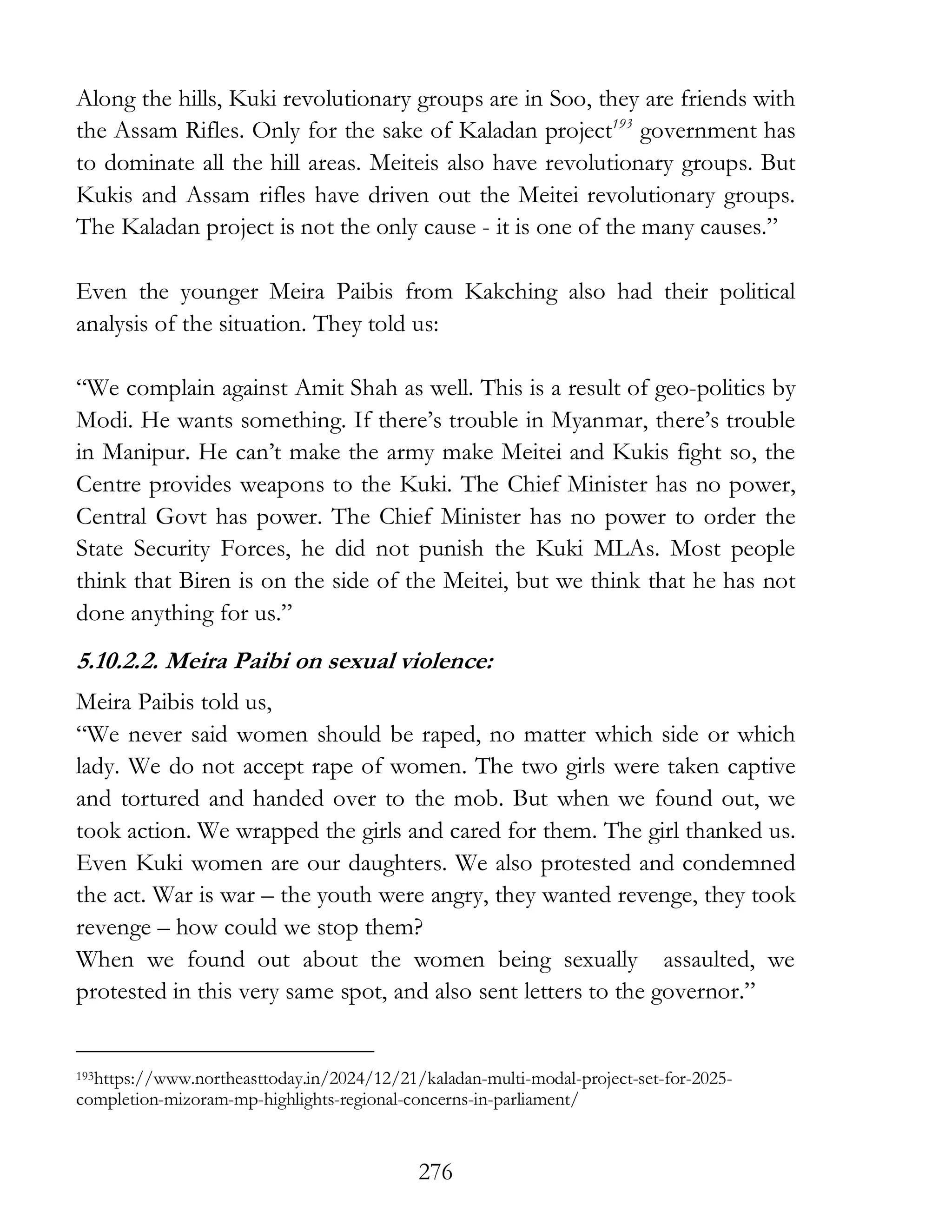 276
Along the hills, Kuki revolutionary groups are in Soo, they are friends with
the Assam Rifles. Only for the sake of Kaladan project193
government has
to dominate all the hill areas. Meiteis also have revolutionary groups. But
Kukis and Assam rifles have driven out the Meitei revolutionary groups.
The Kaladan project is not the only cause - it is one of the many causes.”
Even the younger Meira Paibis from Kakching also had their political
analysis of the situation. They told us:
“We complain against Amit Shah as well. This is a result of geo-politics by
Modi. He wants something. If there’s trouble in Myanmar, there’s trouble
in Manipur. He can’t make the army make Meitei and Kukis fight so, the
Centre provides weapons to the Kuki. The Chief Minister has no power,
Central Govt has power. The Chief Minister has no power to order the
State Security Forces, he did not punish the Kuki MLAs. Most people
think that Biren is on the side of the Meitei, but we think that he has not
done anything for us.”
5.10.2.2. Meira Paibi on sexual violence:
Meira Paibis told us,
“We never said women should be raped, no matter which side or which
lady. We do not accept rape of women. The two girls were taken captive
and tortured and handed over to the mob. But when we found out, we
took action. We wrapped the girls and cared for them. The girl thanked us.
Even Kuki women are our daughters. We also protested and condemned
the act. War is war – the youth were angry, they wanted revenge, they took
revenge – how could we stop them?
When we found out about the women being sexually assaulted, we
protested in this very same spot, and also sent letters to the governor.”
193https://www.northeasttoday.in/2024/12/21/kaladan-multi-modal-project-set-for-2025-
completion-mizoram-mp-highlights-regional-concerns-in-parliament/
 