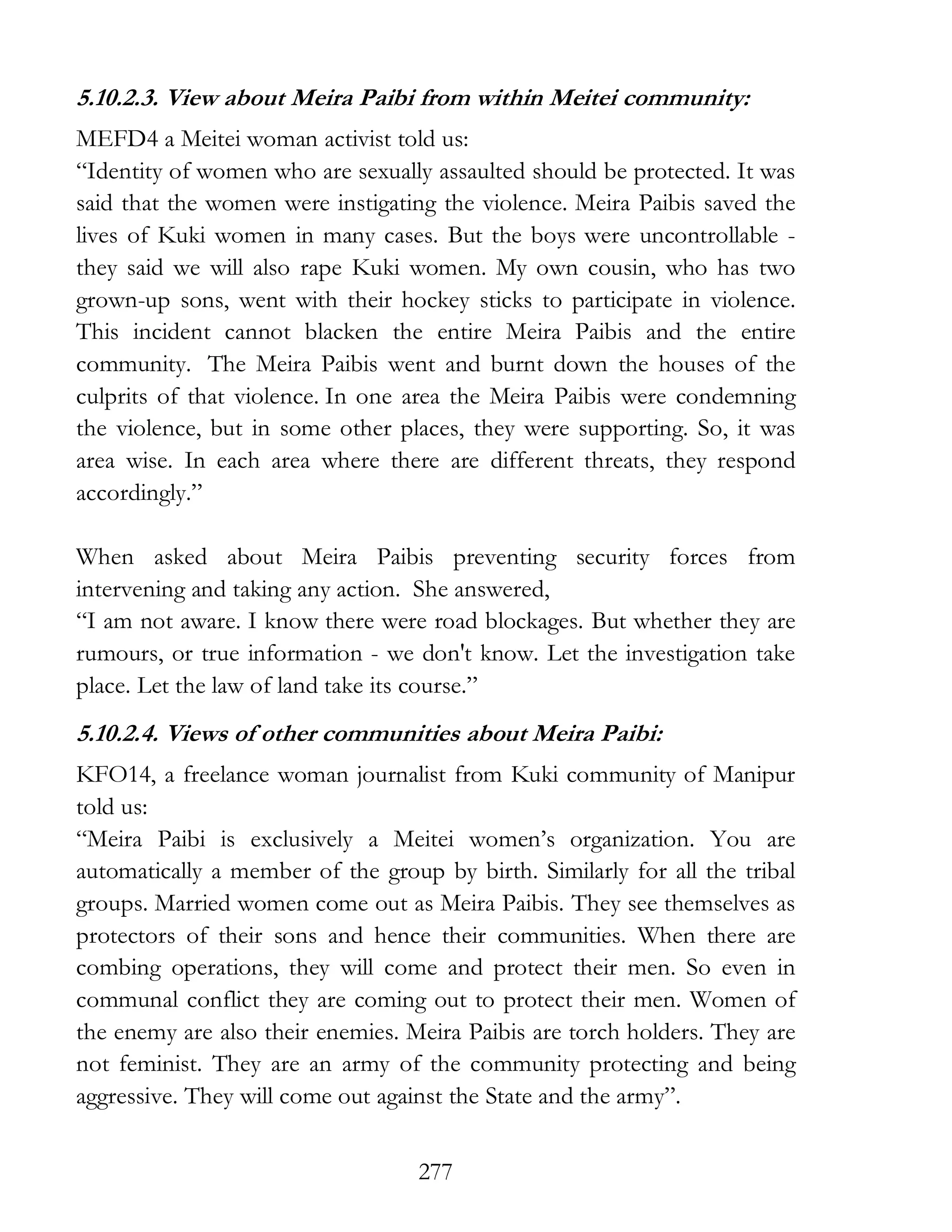 277
5.10.2.3. View about Meira Paibi from within Meitei community:
MEFD4 a Meitei woman activist told us:
“Identity of women who are sexually assaulted should be protected. It was
said that the women were instigating the violence. Meira Paibis saved the
lives of Kuki women in many cases. But the boys were uncontrollable -
they said we will also rape Kuki women. My own cousin, who has two
grown-up sons, went with their hockey sticks to participate in violence.
This incident cannot blacken the entire Meira Paibis and the entire
community. The Meira Paibis went and burnt down the houses of the
culprits of that violence. In one area the Meira Paibis were condemning
the violence, but in some other places, they were supporting. So, it was
area wise. In each area where there are different threats, they respond
accordingly.”
When asked about Meira Paibis preventing security forces from
intervening and taking any action. She answered,
“I am not aware. I know there were road blockages. But whether they are
rumours, or true information - we don't know. Let the investigation take
place. Let the law of land take its course.”
5.10.2.4. Views of other communities about Meira Paibi:
KFO14, a freelance woman journalist from Kuki community of Manipur
told us:
“Meira Paibi is exclusively a Meitei women’s organization. You are
automatically a member of the group by birth. Similarly for all the tribal
groups. Married women come out as Meira Paibis. They see themselves as
protectors of their sons and hence their communities. When there are
combing operations, they will come and protect their men. So even in
communal conflict they are coming out to protect their men. Women of
the enemy are also their enemies. Meira Paibis are torch holders. They are
not feminist. They are an army of the community protecting and being
aggressive. They will come out against the State and the army”.
 