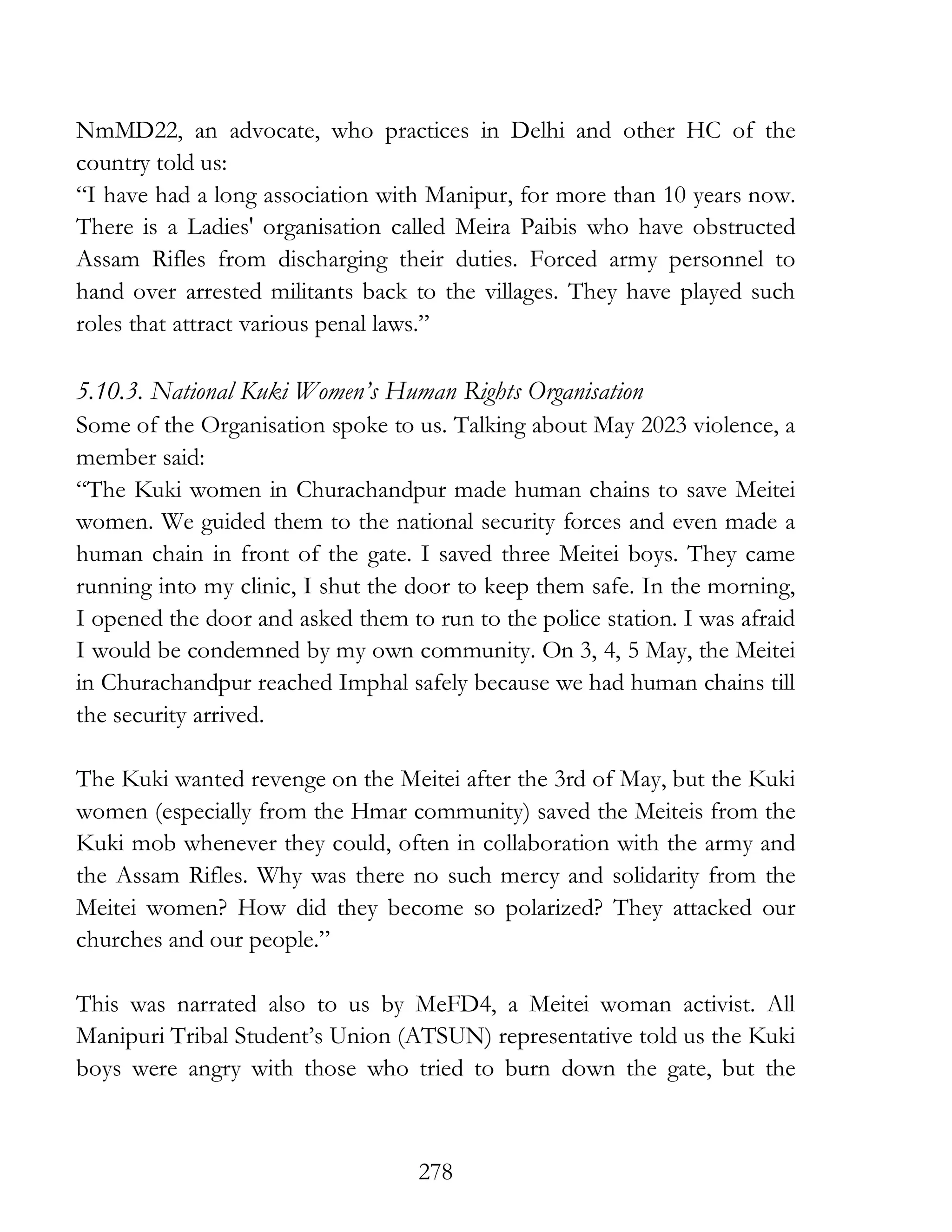 278
NmMD22, an advocate, who practices in Delhi and other HC of the
country told us:
“I have had a long association with Manipur, for more than 10 years now.
There is a Ladies' organisation called Meira Paibis who have obstructed
Assam Rifles from discharging their duties. Forced army personnel to
hand over arrested militants back to the villages. They have played such
roles that attract various penal laws.”
5.10.3. National Kuki Women’s Human Rights Organisation
Some of the Organisation spoke to us. Talking about May 2023 violence, a
member said:
“The Kuki women in Churachandpur made human chains to save Meitei
women. We guided them to the national security forces and even made a
human chain in front of the gate. I saved three Meitei boys. They came
running into my clinic, I shut the door to keep them safe. In the morning,
I opened the door and asked them to run to the police station. I was afraid
I would be condemned by my own community. On 3, 4, 5 May, the Meitei
in Churachandpur reached Imphal safely because we had human chains till
the security arrived.
The Kuki wanted revenge on the Meitei after the 3rd of May, but the Kuki
women (especially from the Hmar community) saved the Meiteis from the
Kuki mob whenever they could, often in collaboration with the army and
the Assam Rifles. Why was there no such mercy and solidarity from the
Meitei women? How did they become so polarized? They attacked our
churches and our people.”
This was narrated also to us by MeFD4, a Meitei woman activist. All
Manipuri Tribal Student’s Union (ATSUN) representative told us the Kuki
boys were angry with those who tried to burn down the gate, but the
 