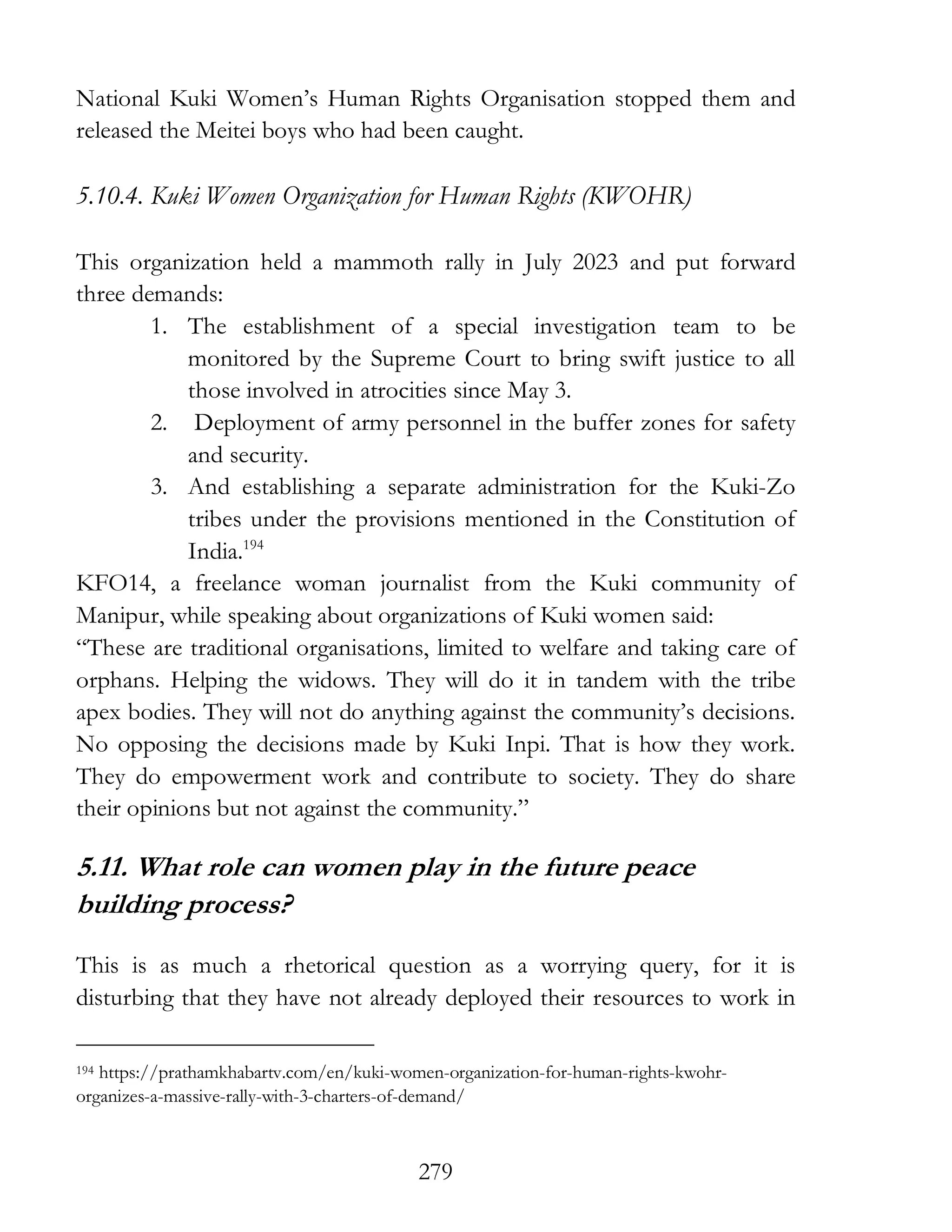 279
National Kuki Women’s Human Rights Organisation stopped them and
released the Meitei boys who had been caught.
5.10.4. Kuki Women Organization for Human Rights (KWOHR)
This organization held a mammoth rally in July 2023 and put forward
three demands:
1. The establishment of a special investigation team to be
monitored by the Supreme Court to bring swift justice to all
those involved in atrocities since May 3.
2. Deployment of army personnel in the buffer zones for safety
and security.
3. And establishing a separate administration for the Kuki-Zo
tribes under the provisions mentioned in the Constitution of
India.194
KFO14, a freelance woman journalist from the Kuki community of
Manipur, while speaking about organizations of Kuki women said:
“These are traditional organisations, limited to welfare and taking care of
orphans. Helping the widows. They will do it in tandem with the tribe
apex bodies. They will not do anything against the community’s decisions.
No opposing the decisions made by Kuki Inpi. That is how they work.
They do empowerment work and contribute to society. They do share
their opinions but not against the community.”
5.11. What role can women play in the future peace
building process?
This is as much a rhetorical question as a worrying query, for it is
disturbing that they have not already deployed their resources to work in
194 https://prathamkhabartv.com/en/kuki-women-organization-for-human-rights-kwohr-
organizes-a-massive-rally-with-3-charters-of-demand/
 