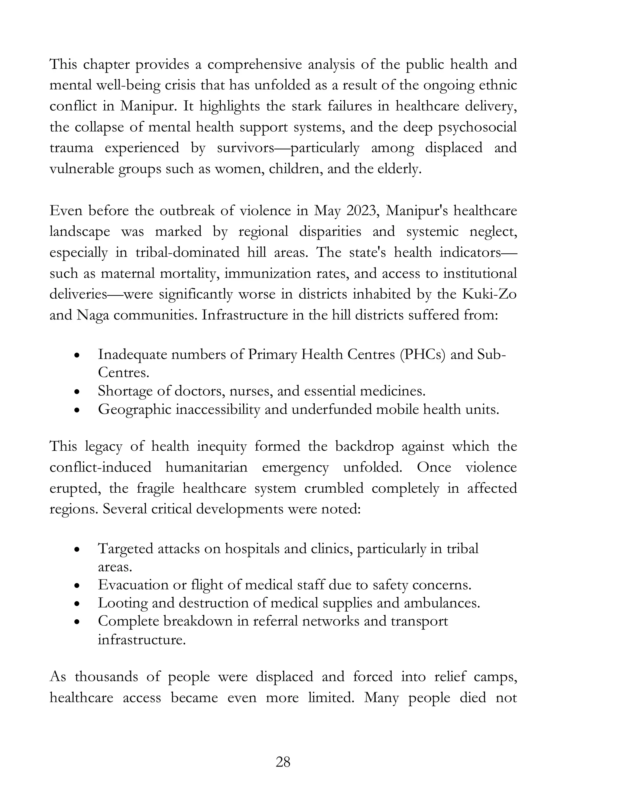 28
This chapter provides a comprehensive analysis of the public health and
mental well-being crisis that has unfolded as a result of the ongoing ethnic
conflict in Manipur. It highlights the stark failures in healthcare delivery,
the collapse of mental health support systems, and the deep psychosocial
trauma experienced by survivors—particularly among displaced and
vulnerable groups such as women, children, and the elderly.
Even before the outbreak of violence in May 2023, Manipur's healthcare
landscape was marked by regional disparities and systemic neglect,
especially in tribal-dominated hill areas. The state's health indicators—
such as maternal mortality, immunization rates, and access to institutional
deliveries—were significantly worse in districts inhabited by the Kuki-Zo
and Naga communities. Infrastructure in the hill districts suffered from:
• Inadequate numbers of Primary Health Centres (PHCs) and Sub-
Centres.
• Shortage of doctors, nurses, and essential medicines.
• Geographic inaccessibility and underfunded mobile health units.
This legacy of health inequity formed the backdrop against which the
conflict-induced humanitarian emergency unfolded. Once violence
erupted, the fragile healthcare system crumbled completely in affected
regions. Several critical developments were noted:
• Targeted attacks on hospitals and clinics, particularly in tribal
areas.
• Evacuation or flight of medical staff due to safety concerns.
• Looting and destruction of medical supplies and ambulances.
• Complete breakdown in referral networks and transport
infrastructure.
As thousands of people were displaced and forced into relief camps,
healthcare access became even more limited. Many people died not
 