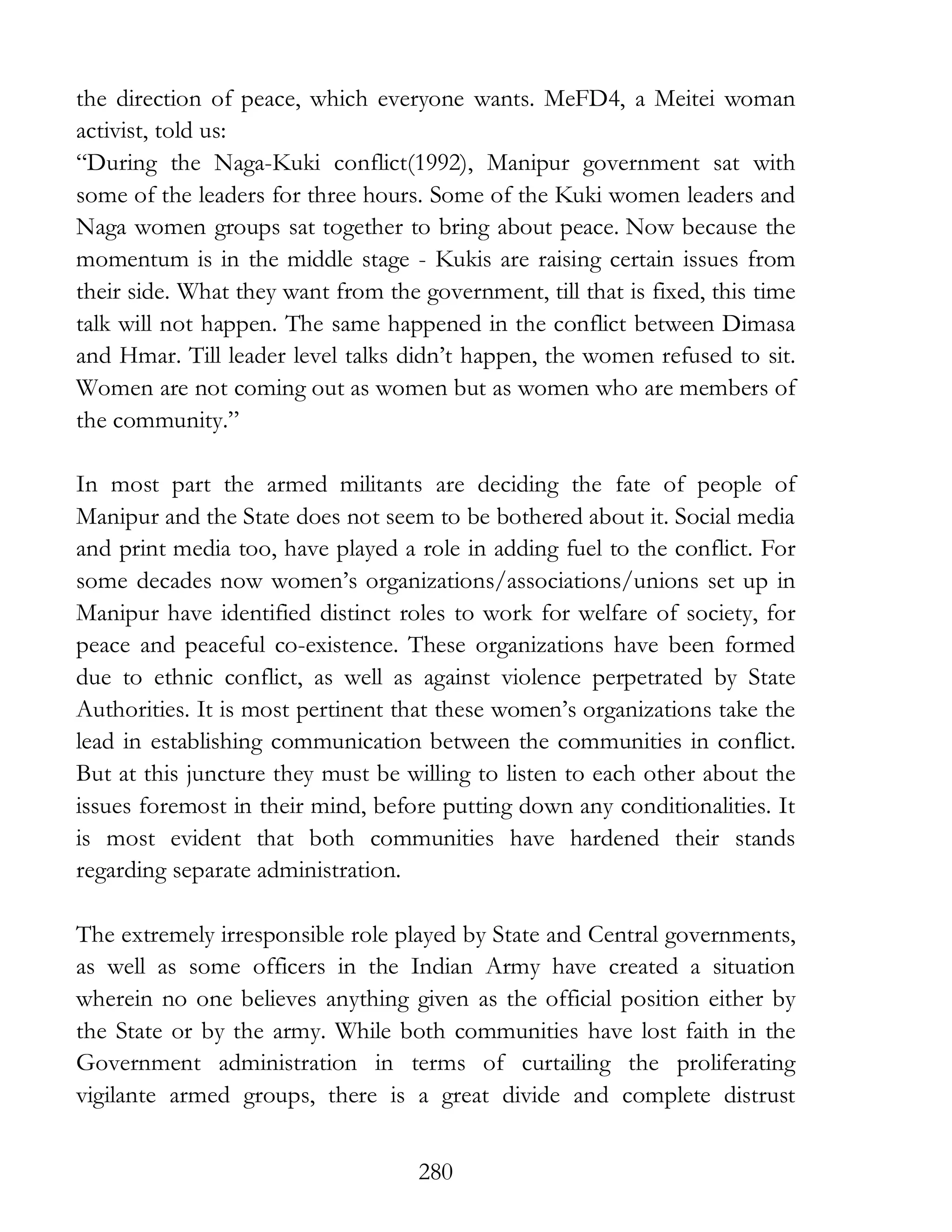 280
the direction of peace, which everyone wants. MeFD4, a Meitei woman
activist, told us:
“During the Naga-Kuki conflict(1992), Manipur government sat with
some of the leaders for three hours. Some of the Kuki women leaders and
Naga women groups sat together to bring about peace. Now because the
momentum is in the middle stage - Kukis are raising certain issues from
their side. What they want from the government, till that is fixed, this time
talk will not happen. The same happened in the conflict between Dimasa
and Hmar. Till leader level talks didn’t happen, the women refused to sit.
Women are not coming out as women but as women who are members of
the community.”
In most part the armed militants are deciding the fate of people of
Manipur and the State does not seem to be bothered about it. Social media
and print media too, have played a role in adding fuel to the conflict. For
some decades now women’s organizations/associations/unions set up in
Manipur have identified distinct roles to work for welfare of society, for
peace and peaceful co-existence. These organizations have been formed
due to ethnic conflict, as well as against violence perpetrated by State
Authorities. It is most pertinent that these women’s organizations take the
lead in establishing communication between the communities in conflict.
But at this juncture they must be willing to listen to each other about the
issues foremost in their mind, before putting down any conditionalities. It
is most evident that both communities have hardened their stands
regarding separate administration.
The extremely irresponsible role played by State and Central governments,
as well as some officers in the Indian Army have created a situation
wherein no one believes anything given as the official position either by
the State or by the army. While both communities have lost faith in the
Government administration in terms of curtailing the proliferating
vigilante armed groups, there is a great divide and complete distrust
 