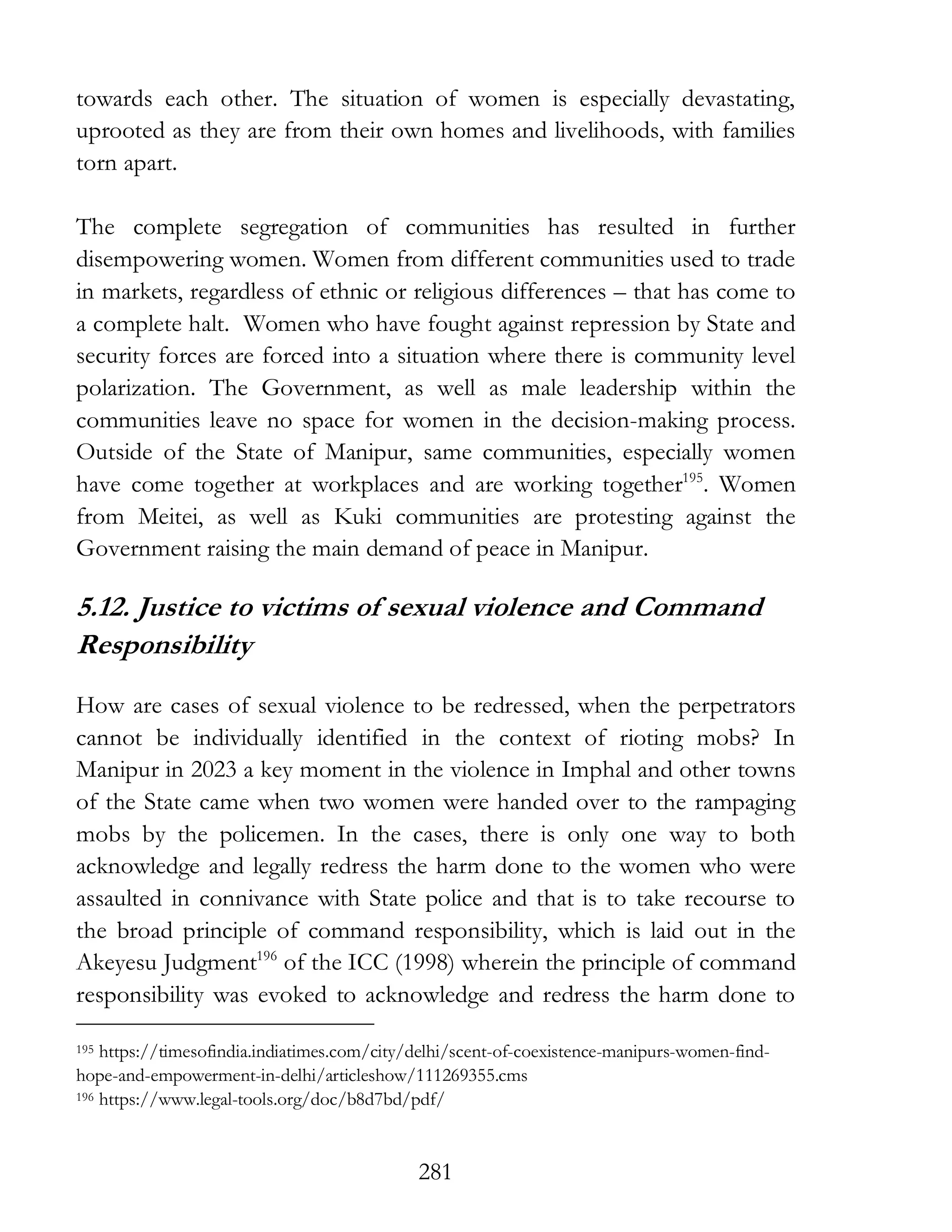 281
towards each other. The situation of women is especially devastating,
uprooted as they are from their own homes and livelihoods, with families
torn apart.
The complete segregation of communities has resulted in further
disempowering women. Women from different communities used to trade
in markets, regardless of ethnic or religious differences – that has come to
a complete halt. Women who have fought against repression by State and
security forces are forced into a situation where there is community level
polarization. The Government, as well as male leadership within the
communities leave no space for women in the decision-making process.
Outside of the State of Manipur, same communities, especially women
have come together at workplaces and are working together195
. Women
from Meitei, as well as Kuki communities are protesting against the
Government raising the main demand of peace in Manipur.
5.12. Justice to victims of sexual violence and Command
Responsibility
How are cases of sexual violence to be redressed, when the perpetrators
cannot be individually identified in the context of rioting mobs? In
Manipur in 2023 a key moment in the violence in Imphal and other towns
of the State came when two women were handed over to the rampaging
mobs by the policemen. In the cases, there is only one way to both
acknowledge and legally redress the harm done to the women who were
assaulted in connivance with State police and that is to take recourse to
the broad principle of command responsibility, which is laid out in the
Akeyesu Judgment196
of the ICC (1998) wherein the principle of command
responsibility was evoked to acknowledge and redress the harm done to
195 https://timesofindia.indiatimes.com/city/delhi/scent-of-coexistence-manipurs-women-find-
hope-and-empowerment-in-delhi/articleshow/111269355.cms
196 https://www.legal-tools.org/doc/b8d7bd/pdf/
 