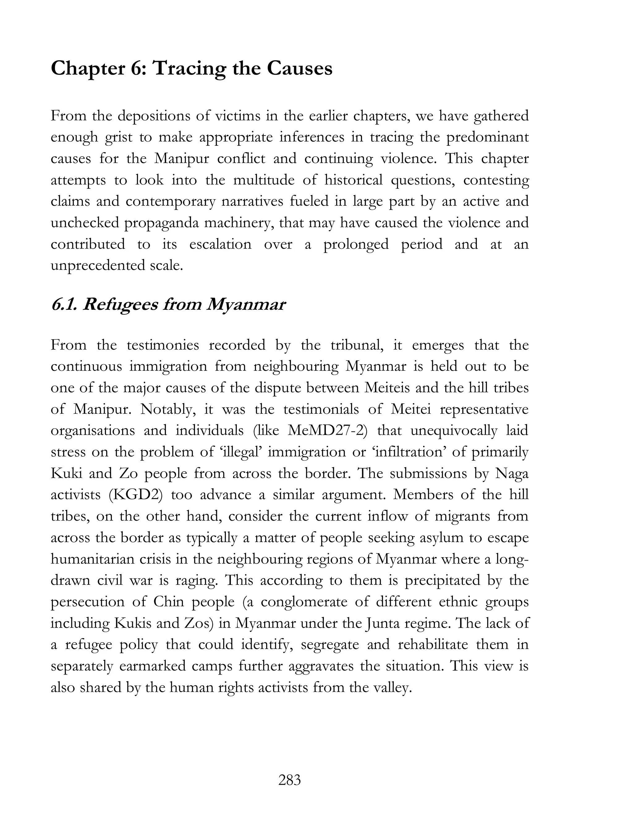 283
Chapter 6: Tracing the Causes
From the depositions of victims in the earlier chapters, we have gathered
enough grist to make appropriate inferences in tracing the predominant
causes for the Manipur conflict and continuing violence. This chapter
attempts to look into the multitude of historical questions, contesting
claims and contemporary narratives fueled in large part by an active and
unchecked propaganda machinery, that may have caused the violence and
contributed to its escalation over a prolonged period and at an
unprecedented scale.
6.1. Refugees from Myanmar
From the testimonies recorded by the tribunal, it emerges that the
continuous immigration from neighbouring Myanmar is held out to be
one of the major causes of the dispute between Meiteis and the hill tribes
of Manipur. Notably, it was the testimonials of Meitei representative
organisations and individuals (like MeMD27-2) that unequivocally laid
stress on the problem of ‘illegal’ immigration or ‘infiltration’ of primarily
Kuki and Zo people from across the border. The submissions by Naga
activists (KGD2) too advance a similar argument. Members of the hill
tribes, on the other hand, consider the current inflow of migrants from
across the border as typically a matter of people seeking asylum to escape
humanitarian crisis in the neighbouring regions of Myanmar where a long-
drawn civil war is raging. This according to them is precipitated by the
persecution of Chin people (a conglomerate of different ethnic groups
including Kukis and Zos) in Myanmar under the Junta regime. The lack of
a refugee policy that could identify, segregate and rehabilitate them in
separately earmarked camps further aggravates the situation. This view is
also shared by the human rights activists from the valley.
 