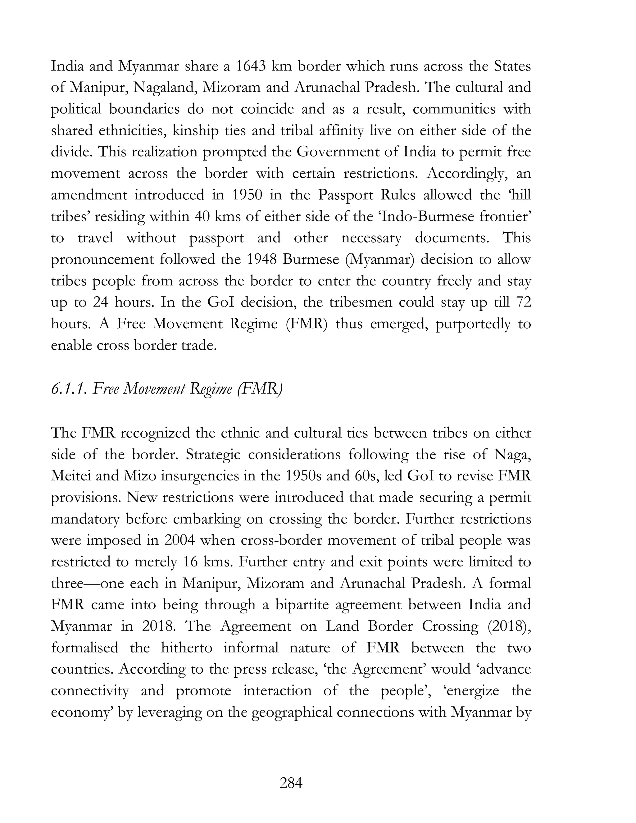 284
India and Myanmar share a 1643 km border which runs across the States
of Manipur, Nagaland, Mizoram and Arunachal Pradesh. The cultural and
political boundaries do not coincide and as a result, communities with
shared ethnicities, kinship ties and tribal affinity live on either side of the
divide. This realization prompted the Government of India to permit free
movement across the border with certain restrictions. Accordingly, an
amendment introduced in 1950 in the Passport Rules allowed the ‘hill
tribes’ residing within 40 kms of either side of the ‘Indo-Burmese frontier’
to travel without passport and other necessary documents. This
pronouncement followed the 1948 Burmese (Myanmar) decision to allow
tribes people from across the border to enter the country freely and stay
up to 24 hours. In the GoI decision, the tribesmen could stay up till 72
hours. A Free Movement Regime (FMR) thus emerged, purportedly to
enable cross border trade.
6.1.1. Free Movement Regime (FMR)
The FMR recognized the ethnic and cultural ties between tribes on either
side of the border. Strategic considerations following the rise of Naga,
Meitei and Mizo insurgencies in the 1950s and 60s, led GoI to revise FMR
provisions. New restrictions were introduced that made securing a permit
mandatory before embarking on crossing the border. Further restrictions
were imposed in 2004 when cross-border movement of tribal people was
restricted to merely 16 kms. Further entry and exit points were limited to
three—one each in Manipur, Mizoram and Arunachal Pradesh. A formal
FMR came into being through a bipartite agreement between India and
Myanmar in 2018. The Agreement on Land Border Crossing (2018),
formalised the hitherto informal nature of FMR between the two
countries. According to the press release, ‘the Agreement’ would ‘advance
connectivity and promote interaction of the people’, ‘energize the
economy’ by leveraging on the geographical connections with Myanmar by
 
