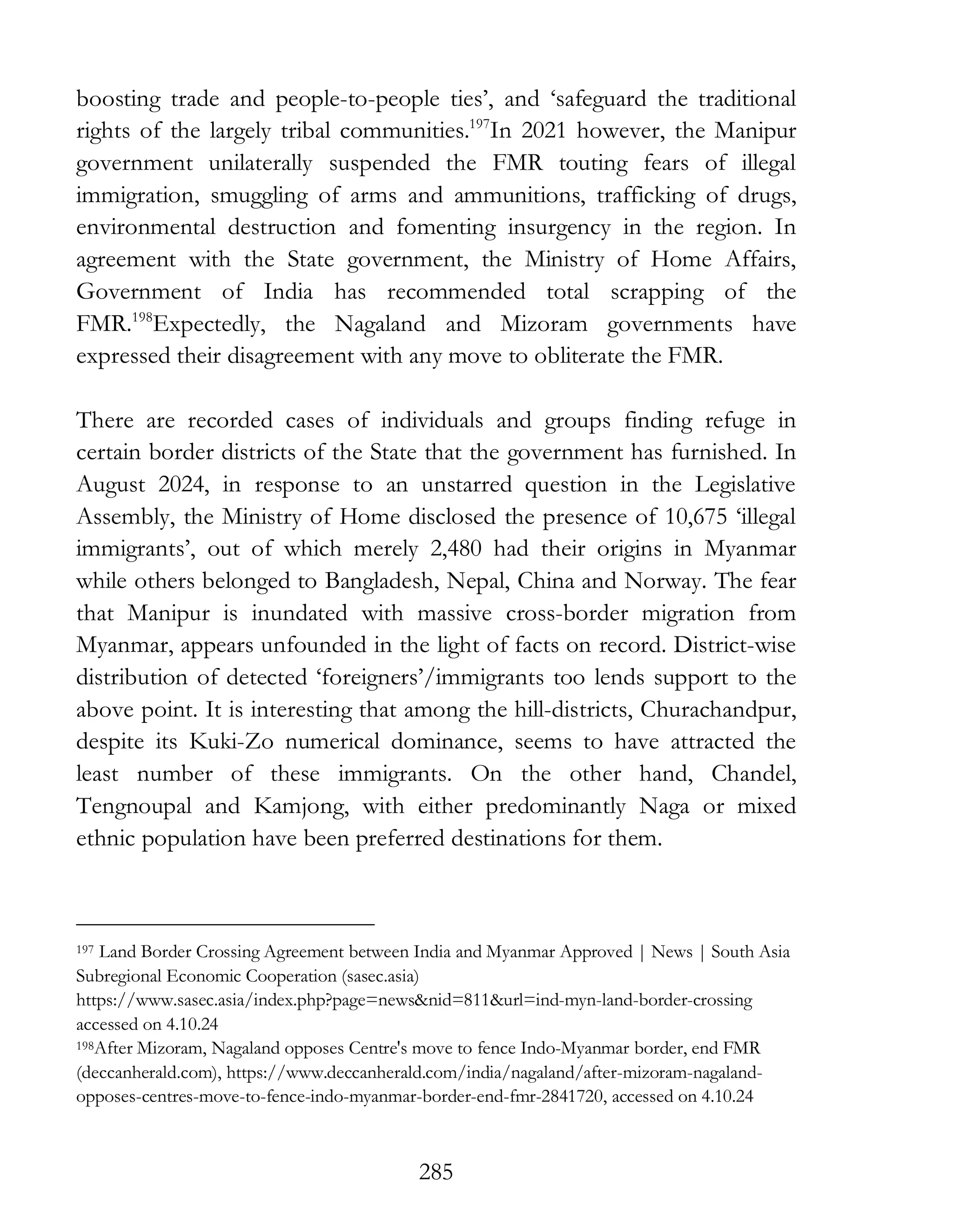 285
boosting trade and people-to-people ties’, and ‘safeguard the traditional
rights of the largely tribal communities.197
In 2021 however, the Manipur
government unilaterally suspended the FMR touting fears of illegal
immigration, smuggling of arms and ammunitions, trafficking of drugs,
environmental destruction and fomenting insurgency in the region. In
agreement with the State government, the Ministry of Home Affairs,
Government of India has recommended total scrapping of the
FMR.198
Expectedly, the Nagaland and Mizoram governments have
expressed their disagreement with any move to obliterate the FMR.
There are recorded cases of individuals and groups finding refuge in
certain border districts of the State that the government has furnished. In
August 2024, in response to an unstarred question in the Legislative
Assembly, the Ministry of Home disclosed the presence of 10,675 ‘illegal
immigrants’, out of which merely 2,480 had their origins in Myanmar
while others belonged to Bangladesh, Nepal, China and Norway. The fear
that Manipur is inundated with massive cross-border migration from
Myanmar, appears unfounded in the light of facts on record. District-wise
distribution of detected ‘foreigners’/immigrants too lends support to the
above point. It is interesting that among the hill-districts, Churachandpur,
despite its Kuki-Zo numerical dominance, seems to have attracted the
least number of these immigrants. On the other hand, Chandel,
Tengnoupal and Kamjong, with either predominantly Naga or mixed
ethnic population have been preferred destinations for them.
197 Land Border Crossing Agreement between India and Myanmar Approved | News | South Asia
Subregional Economic Cooperation (sasec.asia)
https://www.sasec.asia/index.php?page=news&nid=811&url=ind-myn-land-border-crossing
accessed on 4.10.24
198After Mizoram, Nagaland opposes Centre's move to fence Indo-Myanmar border, end FMR
(deccanherald.com), https://www.deccanherald.com/india/nagaland/after-mizoram-nagaland-
opposes-centres-move-to-fence-indo-myanmar-border-end-fmr-2841720, accessed on 4.10.24
 