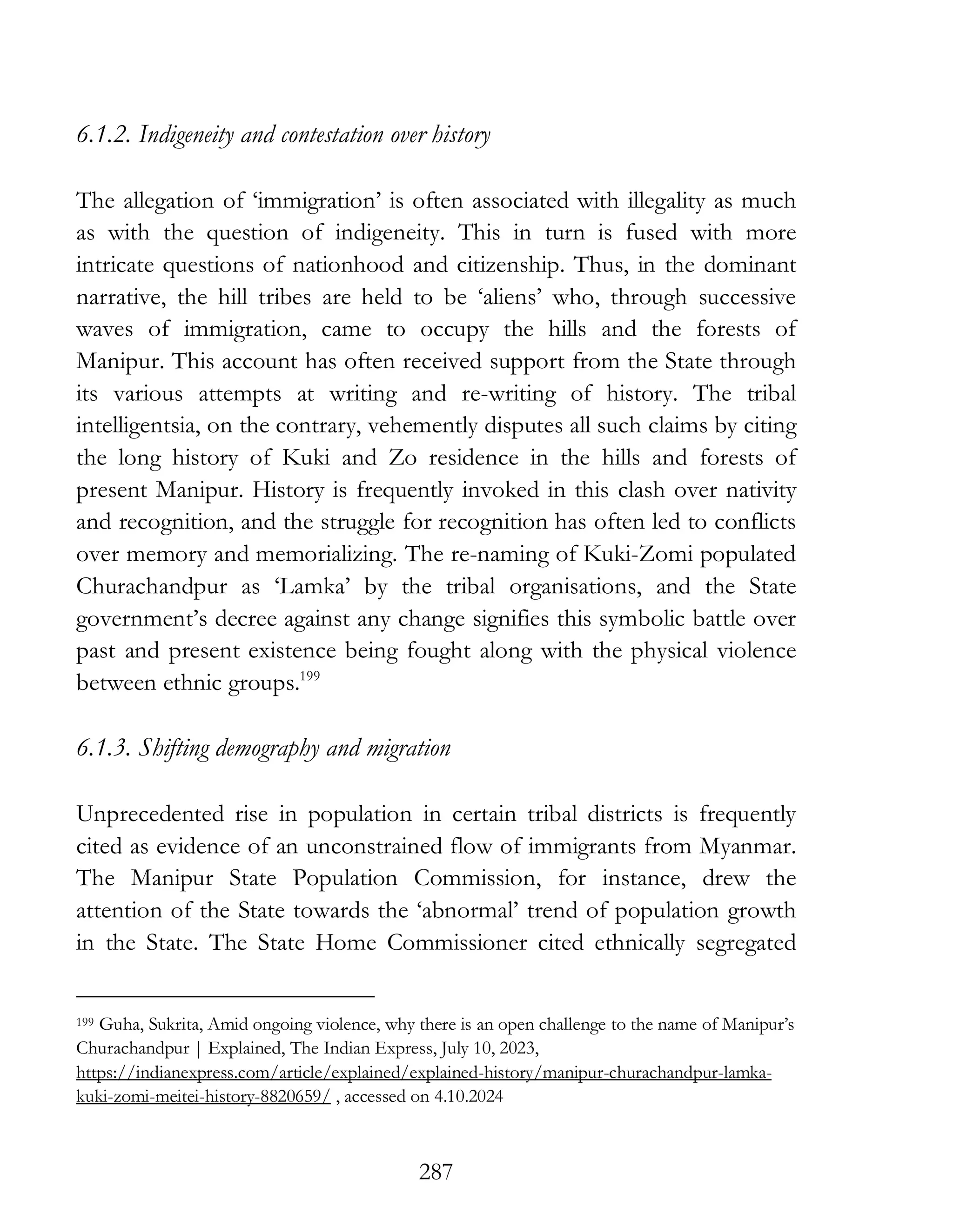287
6.1.2. Indigeneity and contestation over history
The allegation of ‘immigration’ is often associated with illegality as much
as with the question of indigeneity. This in turn is fused with more
intricate questions of nationhood and citizenship. Thus, in the dominant
narrative, the hill tribes are held to be ‘aliens’ who, through successive
waves of immigration, came to occupy the hills and the forests of
Manipur. This account has often received support from the State through
its various attempts at writing and re-writing of history. The tribal
intelligentsia, on the contrary, vehemently disputes all such claims by citing
the long history of Kuki and Zo residence in the hills and forests of
present Manipur. History is frequently invoked in this clash over nativity
and recognition, and the struggle for recognition has often led to conflicts
over memory and memorializing. The re-naming of Kuki-Zomi populated
Churachandpur as ‘Lamka’ by the tribal organisations, and the State
government’s decree against any change signifies this symbolic battle over
past and present existence being fought along with the physical violence
between ethnic groups.199
6.1.3. Shifting demography and migration
Unprecedented rise in population in certain tribal districts is frequently
cited as evidence of an unconstrained flow of immigrants from Myanmar.
The Manipur State Population Commission, for instance, drew the
attention of the State towards the ‘abnormal’ trend of population growth
in the State. The State Home Commissioner cited ethnically segregated
199 Guha, Sukrita, Amid ongoing violence, why there is an open challenge to the name of Manipur’s
Churachandpur | Explained, The Indian Express, July 10, 2023,
https://indianexpress.com/article/explained/explained-history/manipur-churachandpur-lamka-
kuki-zomi-meitei-history-8820659/ , accessed on 4.10.2024
 