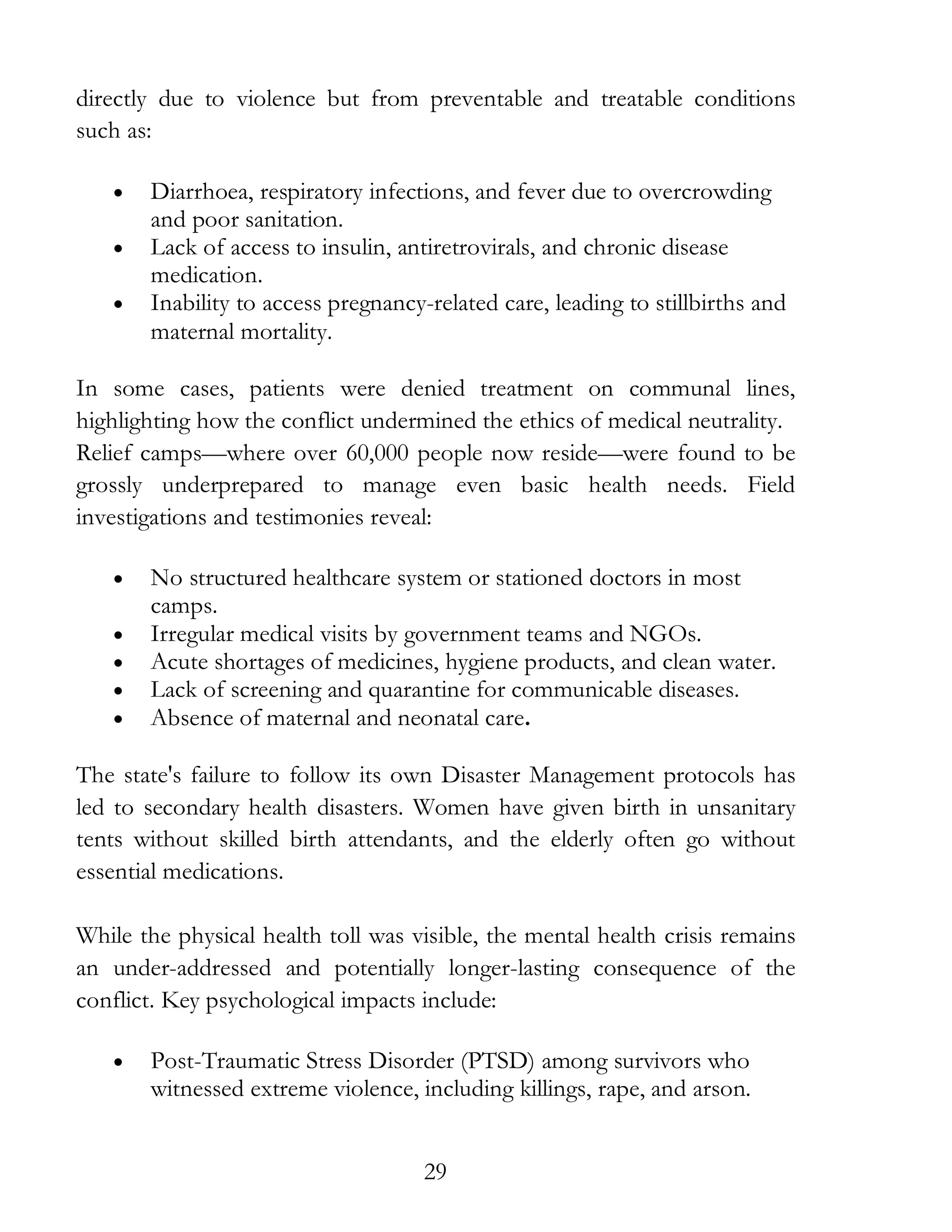 29
directly due to violence but from preventable and treatable conditions
such as:
• Diarrhoea, respiratory infections, and fever due to overcrowding
and poor sanitation.
• Lack of access to insulin, antiretrovirals, and chronic disease
medication.
• Inability to access pregnancy-related care, leading to stillbirths and
maternal mortality.
In some cases, patients were denied treatment on communal lines,
highlighting how the conflict undermined the ethics of medical neutrality.
Relief camps—where over 60,000 people now reside—were found to be
grossly underprepared to manage even basic health needs. Field
investigations and testimonies reveal:
• No structured healthcare system or stationed doctors in most
camps.
• Irregular medical visits by government teams and NGOs.
• Acute shortages of medicines, hygiene products, and clean water.
• Lack of screening and quarantine for communicable diseases.
• Absence of maternal and neonatal care.
The state's failure to follow its own Disaster Management protocols has
led to secondary health disasters. Women have given birth in unsanitary
tents without skilled birth attendants, and the elderly often go without
essential medications.
While the physical health toll was visible, the mental health crisis remains
an under-addressed and potentially longer-lasting consequence of the
conflict. Key psychological impacts include:
• Post-Traumatic Stress Disorder (PTSD) among survivors who
witnessed extreme violence, including killings, rape, and arson.
 