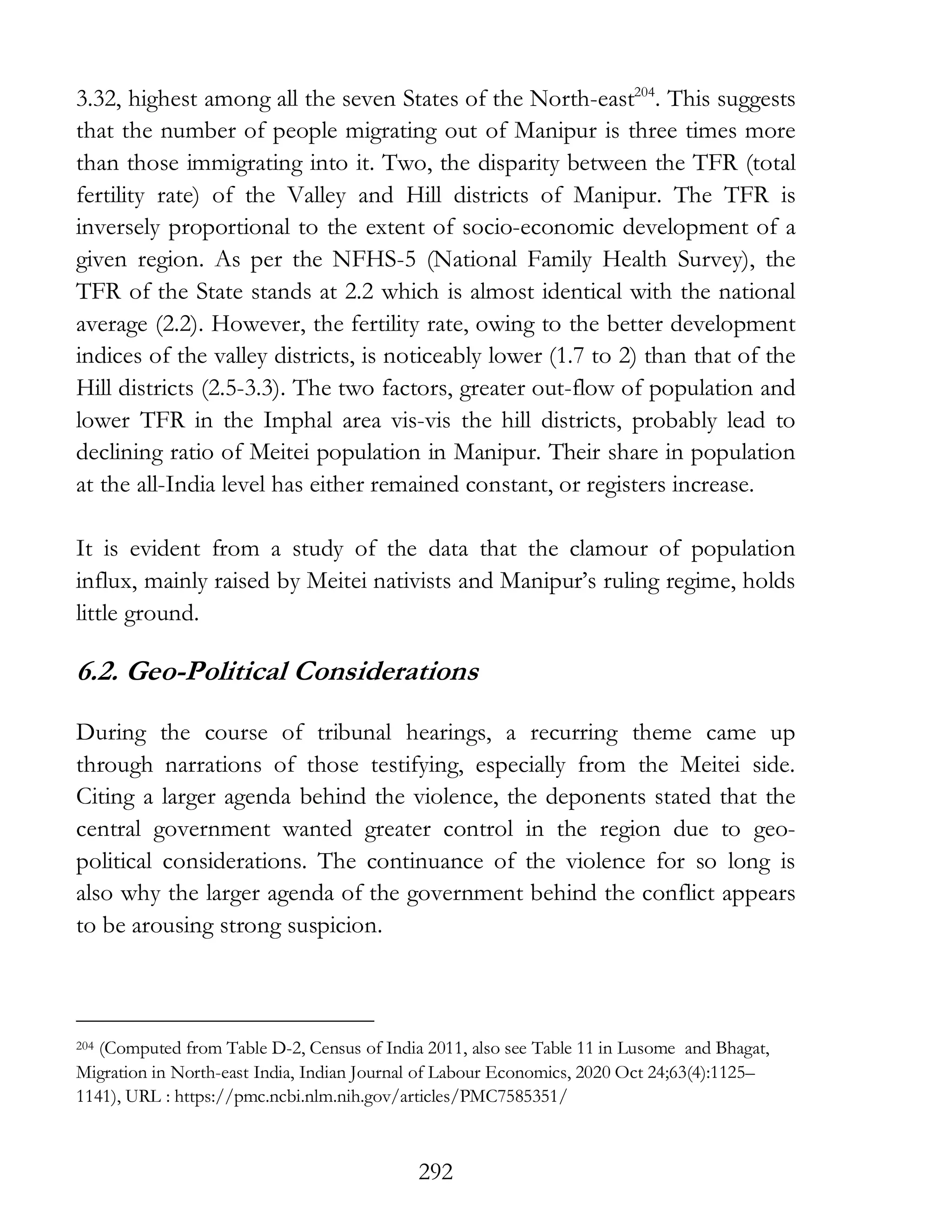 292
3.32, highest among all the seven States of the North-east204
. This suggests
that the number of people migrating out of Manipur is three times more
than those immigrating into it. Two, the disparity between the TFR (total
fertility rate) of the Valley and Hill districts of Manipur. The TFR is
inversely proportional to the extent of socio-economic development of a
given region. As per the NFHS-5 (National Family Health Survey), the
TFR of the State stands at 2.2 which is almost identical with the national
average (2.2). However, the fertility rate, owing to the better development
indices of the valley districts, is noticeably lower (1.7 to 2) than that of the
Hill districts (2.5-3.3). The two factors, greater out-flow of population and
lower TFR in the Imphal area vis-vis the hill districts, probably lead to
declining ratio of Meitei population in Manipur. Their share in population
at the all-India level has either remained constant, or registers increase.
It is evident from a study of the data that the clamour of population
influx, mainly raised by Meitei nativists and Manipur’s ruling regime, holds
little ground.
6.2. Geo-Political Considerations
During the course of tribunal hearings, a recurring theme came up
through narrations of those testifying, especially from the Meitei side.
Citing a larger agenda behind the violence, the deponents stated that the
central government wanted greater control in the region due to geo-
political considerations. The continuance of the violence for so long is
also why the larger agenda of the government behind the conflict appears
to be arousing strong suspicion.
204 (Computed from Table D-2, Census of India 2011, also see Table 11 in Lusome and Bhagat,
Migration in North-east India, Indian Journal of Labour Economics, 2020 Oct 24;63(4):1125–
1141), URL : https://pmc.ncbi.nlm.nih.gov/articles/PMC7585351/
 
