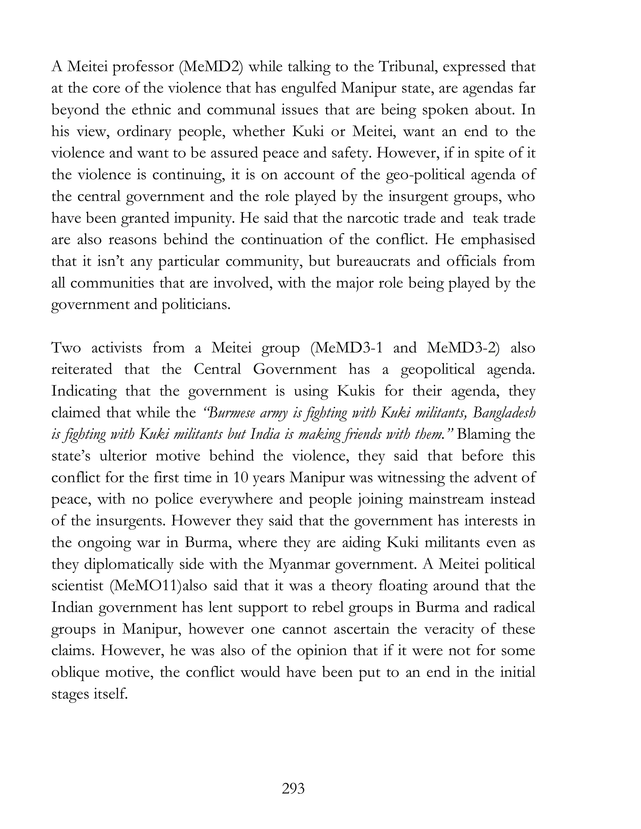 293
A Meitei professor (MeMD2) while talking to the Tribunal, expressed that
at the core of the violence that has engulfed Manipur state, are agendas far
beyond the ethnic and communal issues that are being spoken about. In
his view, ordinary people, whether Kuki or Meitei, want an end to the
violence and want to be assured peace and safety. However, if in spite of it
the violence is continuing, it is on account of the geo-political agenda of
the central government and the role played by the insurgent groups, who
have been granted impunity. He said that the narcotic trade and teak trade
are also reasons behind the continuation of the conflict. He emphasised
that it isn’t any particular community, but bureaucrats and officials from
all communities that are involved, with the major role being played by the
government and politicians.
Two activists from a Meitei group (MeMD3-1 and MeMD3-2) also
reiterated that the Central Government has a geopolitical agenda.
Indicating that the government is using Kukis for their agenda, they
claimed that while the “Burmese army is fighting with Kuki militants, Bangladesh
is fighting with Kuki militants but India is making friends with them.” Blaming the
state’s ulterior motive behind the violence, they said that before this
conflict for the first time in 10 years Manipur was witnessing the advent of
peace, with no police everywhere and people joining mainstream instead
of the insurgents. However they said that the government has interests in
the ongoing war in Burma, where they are aiding Kuki militants even as
they diplomatically side with the Myanmar government. A Meitei political
scientist (MeMO11)also said that it was a theory floating around that the
Indian government has lent support to rebel groups in Burma and radical
groups in Manipur, however one cannot ascertain the veracity of these
claims. However, he was also of the opinion that if it were not for some
oblique motive, the conflict would have been put to an end in the initial
stages itself.
 