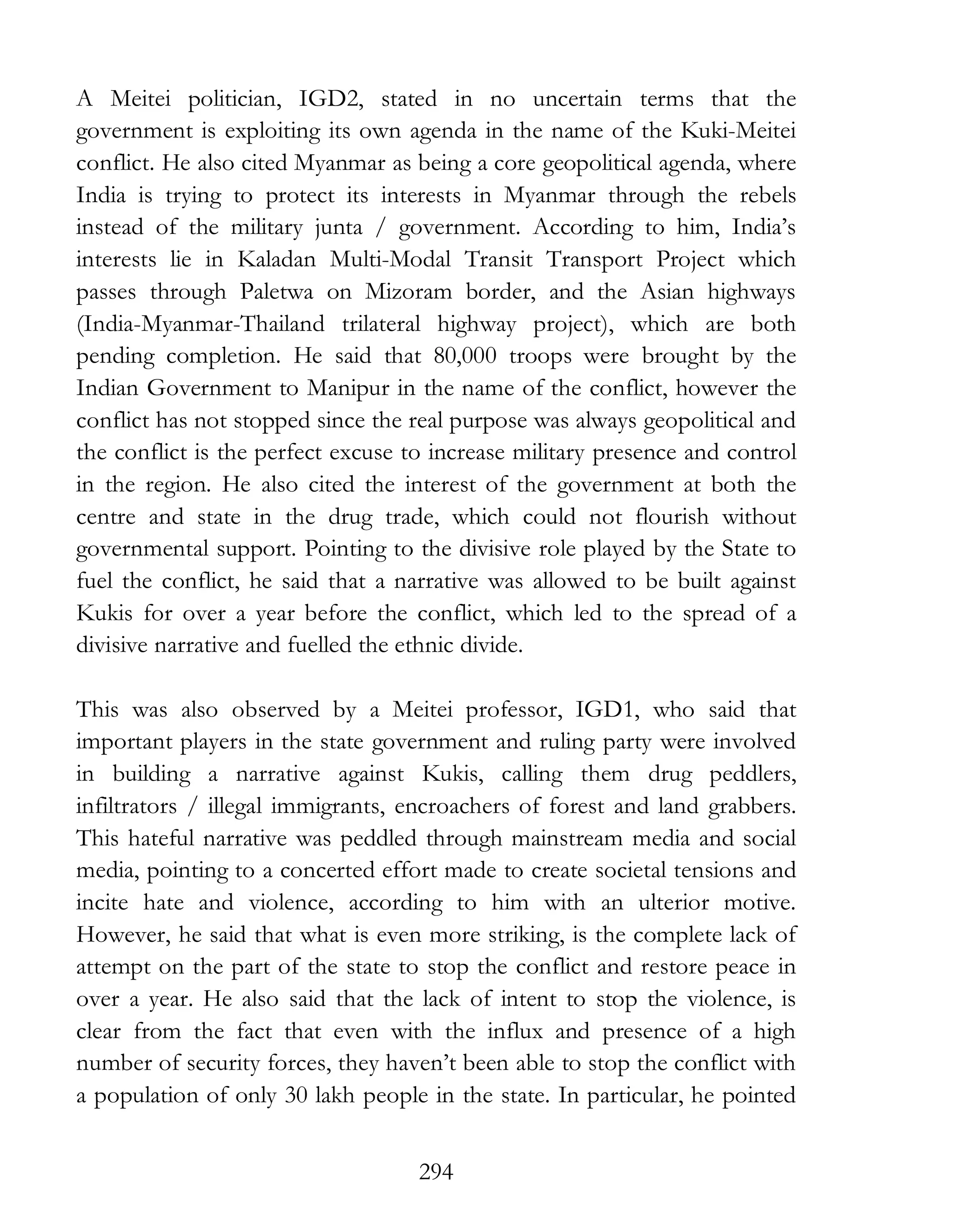 294
A Meitei politician, IGD2, stated in no uncertain terms that the
government is exploiting its own agenda in the name of the Kuki-Meitei
conflict. He also cited Myanmar as being a core geopolitical agenda, where
India is trying to protect its interests in Myanmar through the rebels
instead of the military junta / government. According to him, India’s
interests lie in Kaladan Multi-Modal Transit Transport Project which
passes through Paletwa on Mizoram border, and the Asian highways
(India-Myanmar-Thailand trilateral highway project), which are both
pending completion. He said that 80,000 troops were brought by the
Indian Government to Manipur in the name of the conflict, however the
conflict has not stopped since the real purpose was always geopolitical and
the conflict is the perfect excuse to increase military presence and control
in the region. He also cited the interest of the government at both the
centre and state in the drug trade, which could not flourish without
governmental support. Pointing to the divisive role played by the State to
fuel the conflict, he said that a narrative was allowed to be built against
Kukis for over a year before the conflict, which led to the spread of a
divisive narrative and fuelled the ethnic divide.
This was also observed by a Meitei professor, IGD1, who said that
important players in the state government and ruling party were involved
in building a narrative against Kukis, calling them drug peddlers,
infiltrators / illegal immigrants, encroachers of forest and land grabbers.
This hateful narrative was peddled through mainstream media and social
media, pointing to a concerted effort made to create societal tensions and
incite hate and violence, according to him with an ulterior motive.
However, he said that what is even more striking, is the complete lack of
attempt on the part of the state to stop the conflict and restore peace in
over a year. He also said that the lack of intent to stop the violence, is
clear from the fact that even with the influx and presence of a high
number of security forces, they haven’t been able to stop the conflict with
a population of only 30 lakh people in the state. In particular, he pointed
 