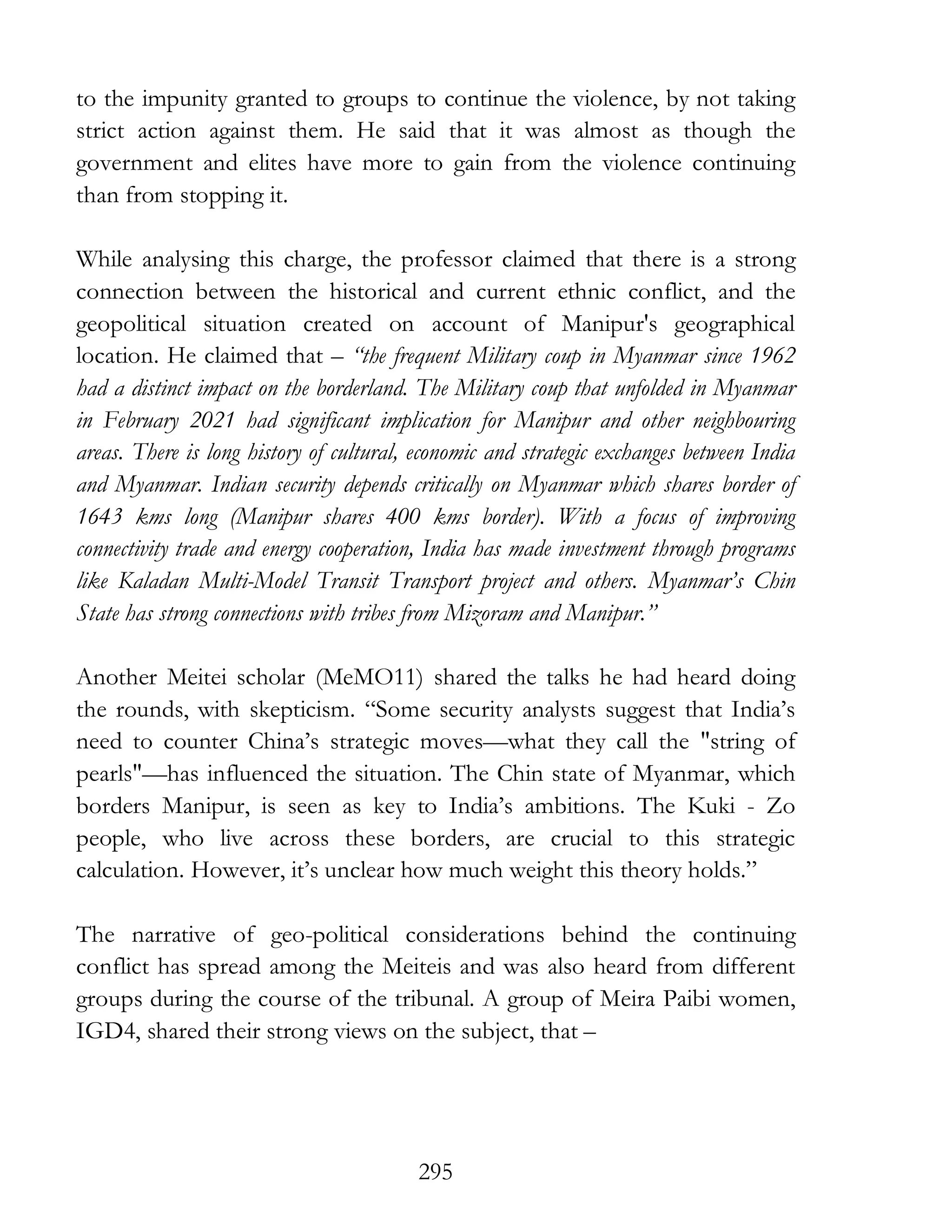 295
to the impunity granted to groups to continue the violence, by not taking
strict action against them. He said that it was almost as though the
government and elites have more to gain from the violence continuing
than from stopping it.
While analysing this charge, the professor claimed that there is a strong
connection between the historical and current ethnic conflict, and the
geopolitical situation created on account of Manipur's geographical
location. He claimed that – “the frequent Military coup in Myanmar since 1962
had a distinct impact on the borderland. The Military coup that unfolded in Myanmar
in February 2021 had significant implication for Manipur and other neighbouring
areas. There is long history of cultural, economic and strategic exchanges between India
and Myanmar. Indian security depends critically on Myanmar which shares border of
1643 kms long (Manipur shares 400 kms border). With a focus of improving
connectivity trade and energy cooperation, India has made investment through programs
like Kaladan Multi-Model Transit Transport project and others. Myanmar’s Chin
State has strong connections with tribes from Mizoram and Manipur.”
Another Meitei scholar (MeMO11) shared the talks he had heard doing
the rounds, with skepticism. “Some security analysts suggest that India’s
need to counter China’s strategic moves—what they call the "string of
pearls"—has influenced the situation. The Chin state of Myanmar, which
borders Manipur, is seen as key to India’s ambitions. The Kuki - Zo
people, who live across these borders, are crucial to this strategic
calculation. However, it’s unclear how much weight this theory holds.”
The narrative of geo-political considerations behind the continuing
conflict has spread among the Meiteis and was also heard from different
groups during the course of the tribunal. A group of Meira Paibi women,
IGD4, shared their strong views on the subject, that –
 