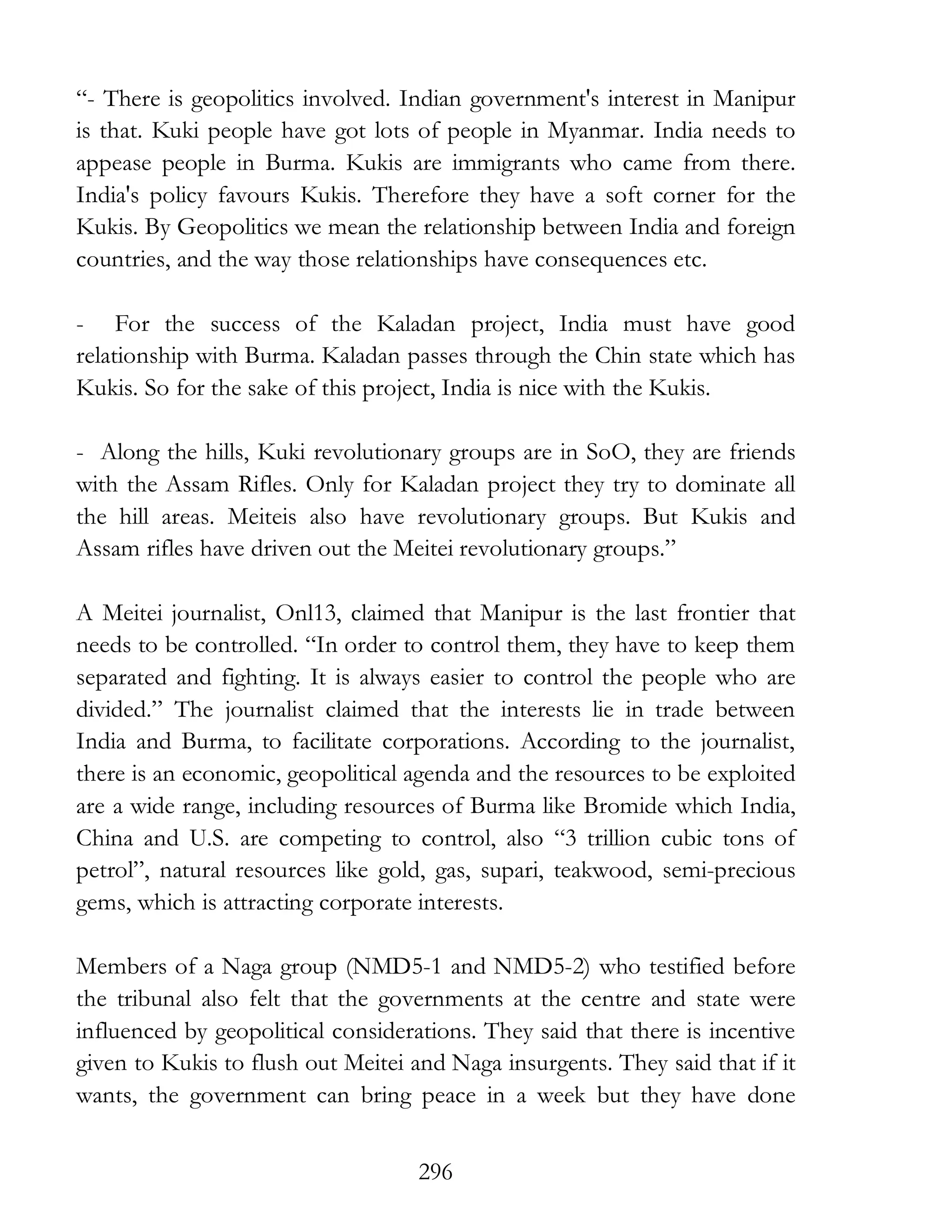 296
“- There is geopolitics involved. Indian government's interest in Manipur
is that. Kuki people have got lots of people in Myanmar. India needs to
appease people in Burma. Kukis are immigrants who came from there.
India's policy favours Kukis. Therefore they have a soft corner for the
Kukis. By Geopolitics we mean the relationship between India and foreign
countries, and the way those relationships have consequences etc.
- For the success of the Kaladan project, India must have good
relationship with Burma. Kaladan passes through the Chin state which has
Kukis. So for the sake of this project, India is nice with the Kukis.
- Along the hills, Kuki revolutionary groups are in SoO, they are friends
with the Assam Rifles. Only for Kaladan project they try to dominate all
the hill areas. Meiteis also have revolutionary groups. But Kukis and
Assam rifles have driven out the Meitei revolutionary groups.”
A Meitei journalist, Onl13, claimed that Manipur is the last frontier that
needs to be controlled. “In order to control them, they have to keep them
separated and fighting. It is always easier to control the people who are
divided.” The journalist claimed that the interests lie in trade between
India and Burma, to facilitate corporations. According to the journalist,
there is an economic, geopolitical agenda and the resources to be exploited
are a wide range, including resources of Burma like Bromide which India,
China and U.S. are competing to control, also “3 trillion cubic tons of
petrol”, natural resources like gold, gas, supari, teakwood, semi-precious
gems, which is attracting corporate interests.
Members of a Naga group (NMD5-1 and NMD5-2) who testified before
the tribunal also felt that the governments at the centre and state were
influenced by geopolitical considerations. They said that there is incentive
given to Kukis to flush out Meitei and Naga insurgents. They said that if it
wants, the government can bring peace in a week but they have done
 