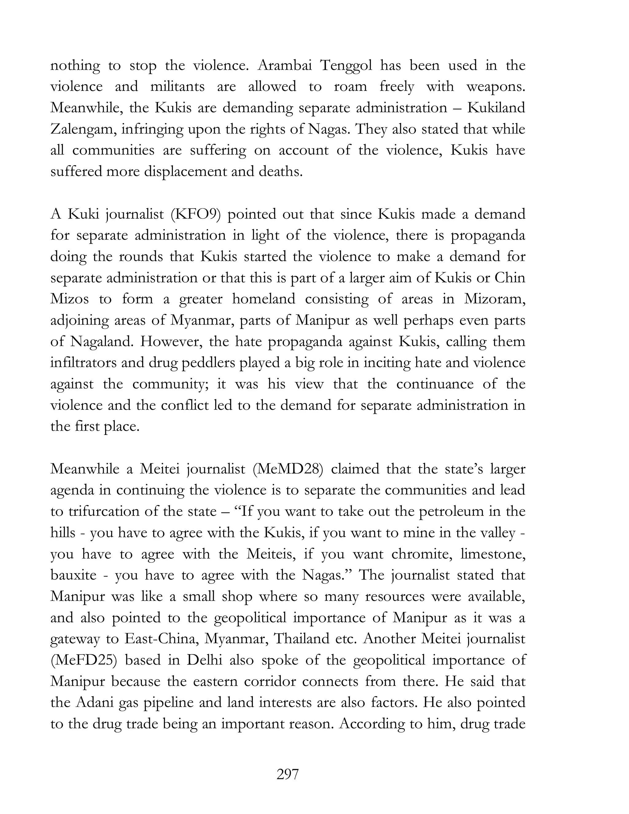 297
nothing to stop the violence. Arambai Tenggol has been used in the
violence and militants are allowed to roam freely with weapons.
Meanwhile, the Kukis are demanding separate administration – Kukiland
Zalengam, infringing upon the rights of Nagas. They also stated that while
all communities are suffering on account of the violence, Kukis have
suffered more displacement and deaths.
A Kuki journalist (KFO9) pointed out that since Kukis made a demand
for separate administration in light of the violence, there is propaganda
doing the rounds that Kukis started the violence to make a demand for
separate administration or that this is part of a larger aim of Kukis or Chin
Mizos to form a greater homeland consisting of areas in Mizoram,
adjoining areas of Myanmar, parts of Manipur as well perhaps even parts
of Nagaland. However, the hate propaganda against Kukis, calling them
infiltrators and drug peddlers played a big role in inciting hate and violence
against the community; it was his view that the continuance of the
violence and the conflict led to the demand for separate administration in
the first place.
Meanwhile a Meitei journalist (MeMD28) claimed that the state’s larger
agenda in continuing the violence is to separate the communities and lead
to trifurcation of the state – “If you want to take out the petroleum in the
hills - you have to agree with the Kukis, if you want to mine in the valley -
you have to agree with the Meiteis, if you want chromite, limestone,
bauxite - you have to agree with the Nagas.” The journalist stated that
Manipur was like a small shop where so many resources were available,
and also pointed to the geopolitical importance of Manipur as it was a
gateway to East-China, Myanmar, Thailand etc. Another Meitei journalist
(MeFD25) based in Delhi also spoke of the geopolitical importance of
Manipur because the eastern corridor connects from there. He said that
the Adani gas pipeline and land interests are also factors. He also pointed
to the drug trade being an important reason. According to him, drug trade
 