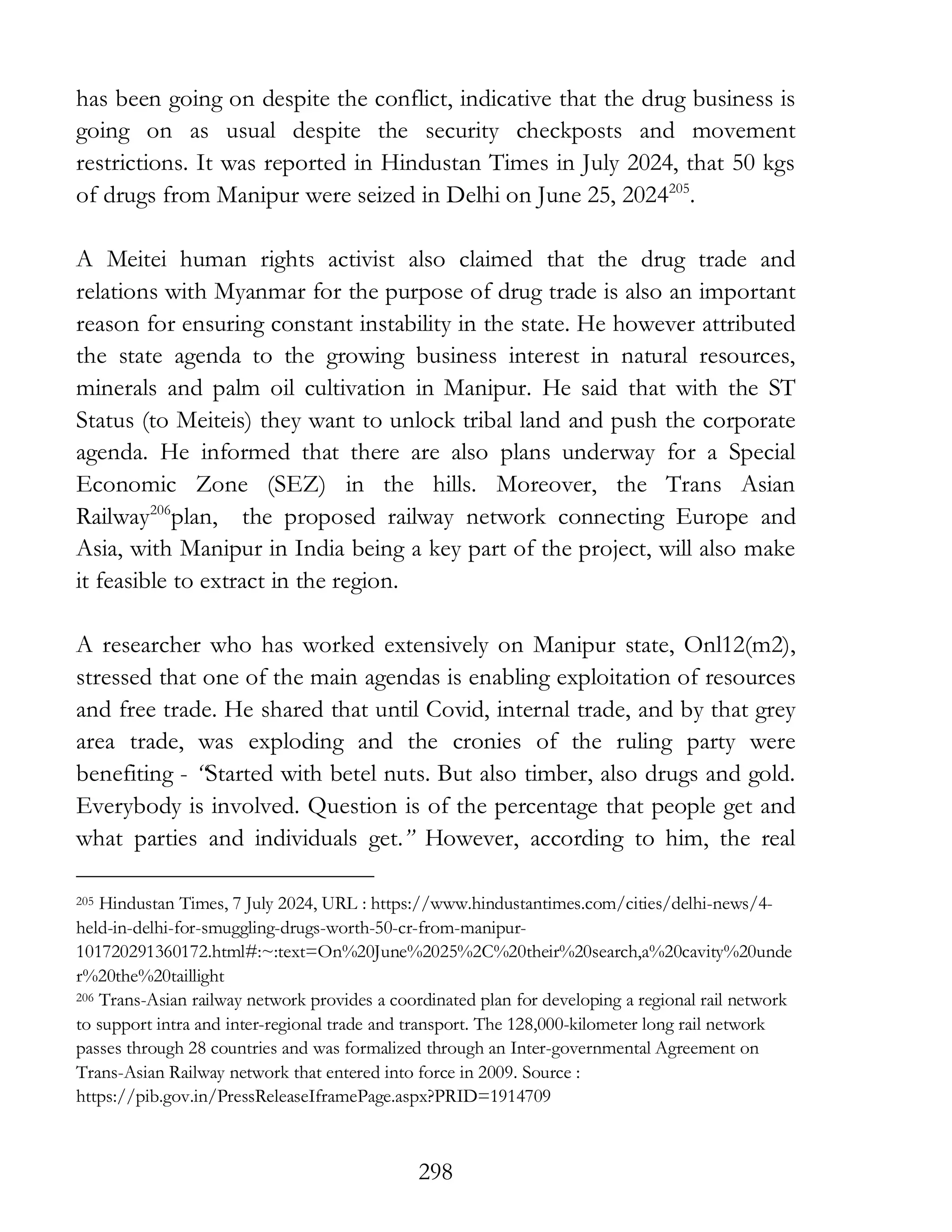 298
has been going on despite the conflict, indicative that the drug business is
going on as usual despite the security checkposts and movement
restrictions. It was reported in Hindustan Times in July 2024, that 50 kgs
of drugs from Manipur were seized in Delhi on June 25, 2024205
.
A Meitei human rights activist also claimed that the drug trade and
relations with Myanmar for the purpose of drug trade is also an important
reason for ensuring constant instability in the state. He however attributed
the state agenda to the growing business interest in natural resources,
minerals and palm oil cultivation in Manipur. He said that with the ST
Status (to Meiteis) they want to unlock tribal land and push the corporate
agenda. He informed that there are also plans underway for a Special
Economic Zone (SEZ) in the hills. Moreover, the Trans Asian
Railway206
plan, the proposed railway network connecting Europe and
Asia, with Manipur in India being a key part of the project, will also make
it feasible to extract in the region.
A researcher who has worked extensively on Manipur state, Onl12(m2),
stressed that one of the main agendas is enabling exploitation of resources
and free trade. He shared that until Covid, internal trade, and by that grey
area trade, was exploding and the cronies of the ruling party were
benefiting - “Started with betel nuts. But also timber, also drugs and gold.
Everybody is involved. Question is of the percentage that people get and
what parties and individuals get.” However, according to him, the real
205 Hindustan Times, 7 July 2024, URL : https://www.hindustantimes.com/cities/delhi-news/4-
held-in-delhi-for-smuggling-drugs-worth-50-cr-from-manipur-
101720291360172.html#:~:text=On%20June%2025%2C%20their%20search,a%20cavity%20unde
r%20the%20taillight
206 Trans-Asian railway network provides a coordinated plan for developing a regional rail network
to support intra and inter-regional trade and transport. The 128,000-kilometer long rail network
passes through 28 countries and was formalized through an Inter-governmental Agreement on
Trans-Asian Railway network that entered into force in 2009. Source :
https://pib.gov.in/PressReleaseIframePage.aspx?PRID=1914709
 