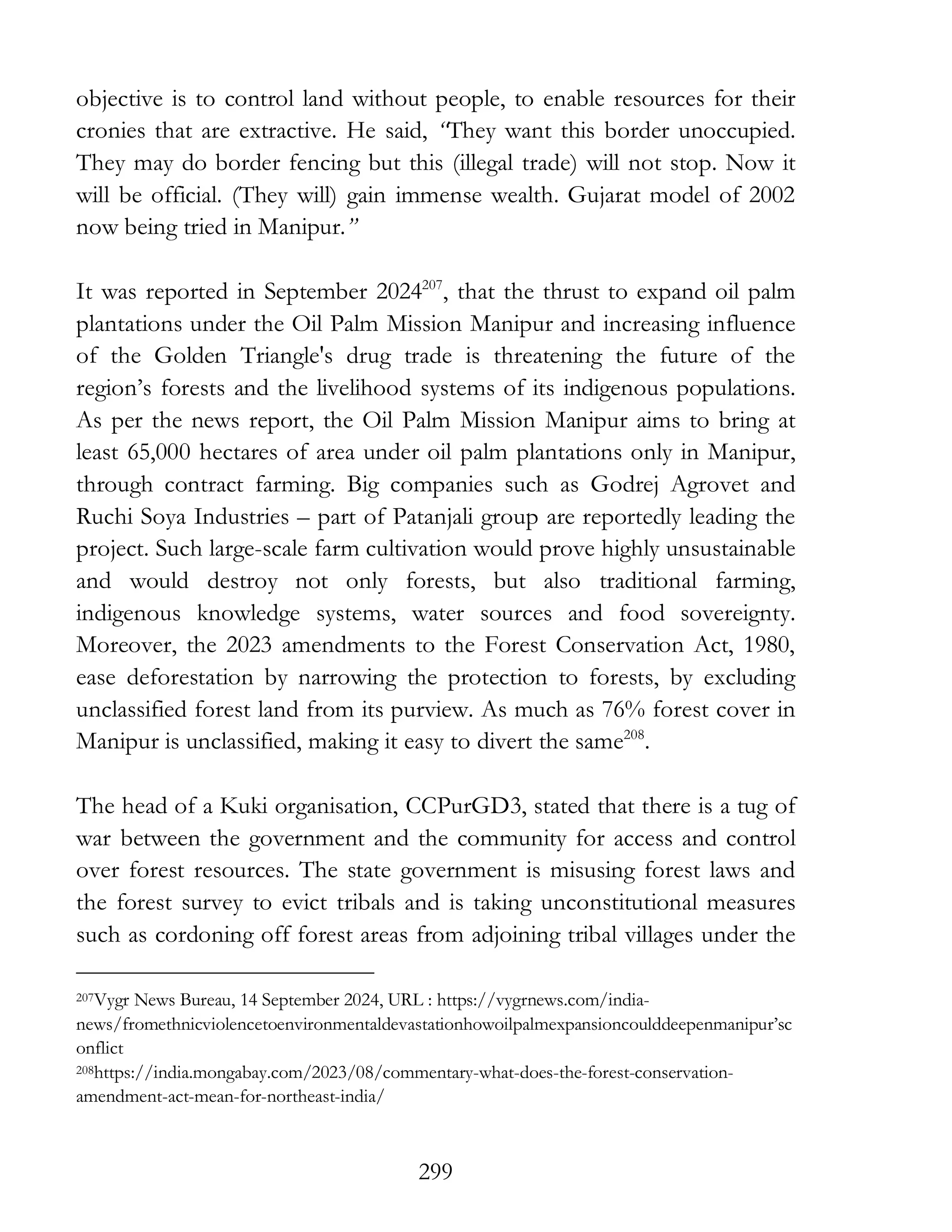 299
objective is to control land without people, to enable resources for their
cronies that are extractive. He said, “They want this border unoccupied.
They may do border fencing but this (illegal trade) will not stop. Now it
will be official. (They will) gain immense wealth. Gujarat model of 2002
now being tried in Manipur.”
It was reported in September 2024207
, that the thrust to expand oil palm
plantations under the Oil Palm Mission Manipur and increasing influence
of the Golden Triangle's drug trade is threatening the future of the
region’s forests and the livelihood systems of its indigenous populations.
As per the news report, the Oil Palm Mission Manipur aims to bring at
least 65,000 hectares of area under oil palm plantations only in Manipur,
through contract farming. Big companies such as Godrej Agrovet and
Ruchi Soya Industries – part of Patanjali group are reportedly leading the
project. Such large-scale farm cultivation would prove highly unsustainable
and would destroy not only forests, but also traditional farming,
indigenous knowledge systems, water sources and food sovereignty.
Moreover, the 2023 amendments to the Forest Conservation Act, 1980,
ease deforestation by narrowing the protection to forests, by excluding
unclassified forest land from its purview. As much as 76% forest cover in
Manipur is unclassified, making it easy to divert the same208
.
The head of a Kuki organisation, CCPurGD3, stated that there is a tug of
war between the government and the community for access and control
over forest resources. The state government is misusing forest laws and
the forest survey to evict tribals and is taking unconstitutional measures
such as cordoning off forest areas from adjoining tribal villages under the
207Vygr News Bureau, 14 September 2024, URL : https://vygrnews.com/india-
news/fromethnicviolencetoenvironmentaldevastationhowoilpalmexpansioncoulddeepenmanipur’sc
onflict
208https://india.mongabay.com/2023/08/commentary-what-does-the-forest-conservation-
amendment-act-mean-for-northeast-india/
 
