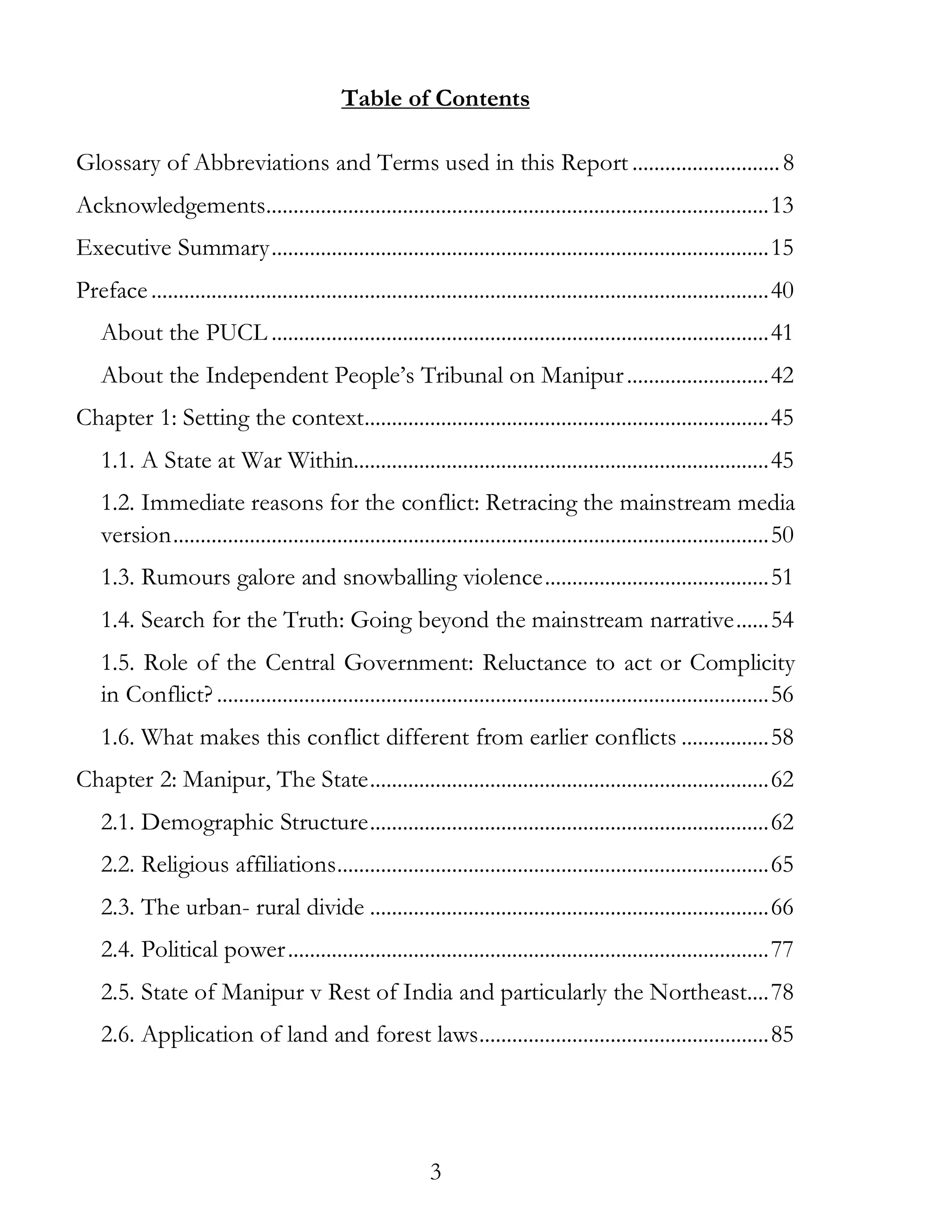 3
Table of Contents
Glossary of Abbreviations and Terms used in this Report ...........................8
Acknowledgements............................................................................................13
Executive Summary...........................................................................................15
Preface.................................................................................................................40
About the PUCL ...........................................................................................41
About the Independent People’s Tribunal on Manipur..........................42
Chapter 1: Setting the context..........................................................................45
1.1. A State at War Within............................................................................45
1.2. Immediate reasons for the conflict: Retracing the mainstream media
version.............................................................................................................50
1.3. Rumours galore and snowballing violence.........................................51
1.4. Search for the Truth: Going beyond the mainstream narrative......54
1.5. Role of the Central Government: Reluctance to act or Complicity
in Conflict? .....................................................................................................56
1.6. What makes this conflict different from earlier conflicts ................58
Chapter 2: Manipur, The State.........................................................................62
2.1. Demographic Structure.........................................................................62
2.2. Religious affiliations...............................................................................65
2.3. The urban- rural divide .........................................................................66
2.4. Political power........................................................................................77
2.5. State of Manipur v Rest of India and particularly the Northeast....78
2.6. Application of land and forest laws.....................................................85
 