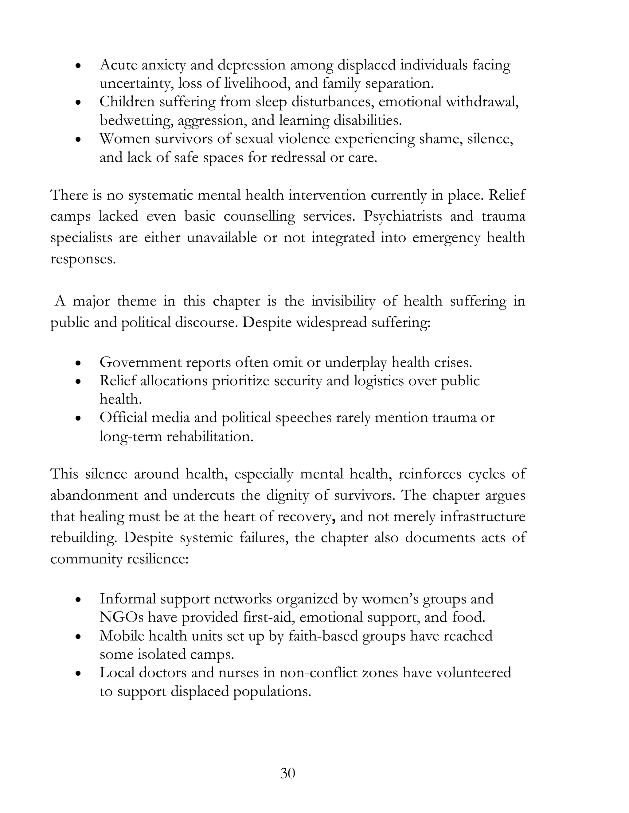 30
• Acute anxiety and depression among displaced individuals facing
uncertainty, loss of livelihood, and family separation.
• Children suffering from sleep disturbances, emotional withdrawal,
bedwetting, aggression, and learning disabilities.
• Women survivors of sexual violence experiencing shame, silence,
and lack of safe spaces for redressal or care.
There is no systematic mental health intervention currently in place. Relief
camps lacked even basic counselling services. Psychiatrists and trauma
specialists are either unavailable or not integrated into emergency health
responses.
A major theme in this chapter is the invisibility of health suffering in
public and political discourse. Despite widespread suffering:
• Government reports often omit or underplay health crises.
• Relief allocations prioritize security and logistics over public
health.
• Official media and political speeches rarely mention trauma or
long-term rehabilitation.
This silence around health, especially mental health, reinforces cycles of
abandonment and undercuts the dignity of survivors. The chapter argues
that healing must be at the heart of recovery, and not merely infrastructure
rebuilding. Despite systemic failures, the chapter also documents acts of
community resilience:
• Informal support networks organized by women’s groups and
NGOs have provided first-aid, emotional support, and food.
• Mobile health units set up by faith-based groups have reached
some isolated camps.
• Local doctors and nurses in non-conflict zones have volunteered
to support displaced populations.
 