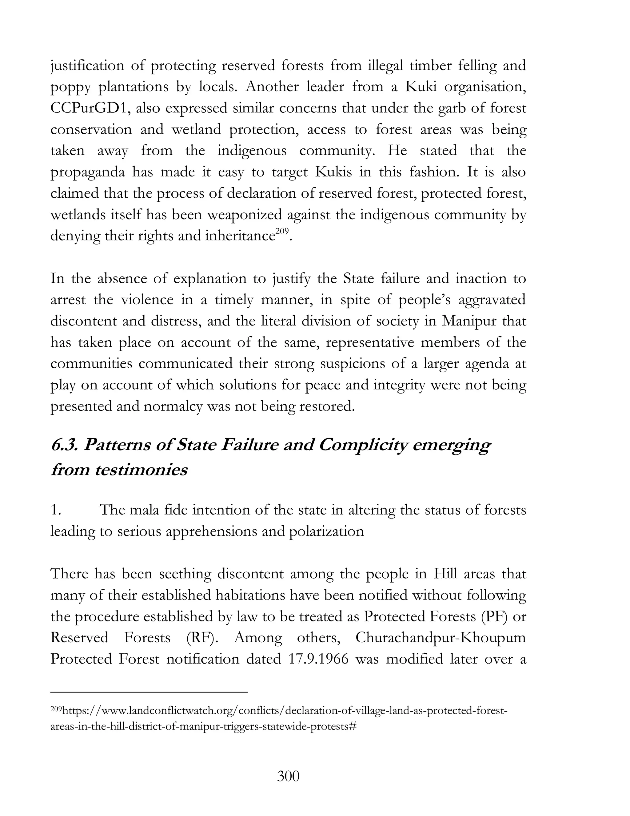 300
justification of protecting reserved forests from illegal timber felling and
poppy plantations by locals. Another leader from a Kuki organisation,
CCPurGD1, also expressed similar concerns that under the garb of forest
conservation and wetland protection, access to forest areas was being
taken away from the indigenous community. He stated that the
propaganda has made it easy to target Kukis in this fashion. It is also
claimed that the process of declaration of reserved forest, protected forest,
wetlands itself has been weaponized against the indigenous community by
denying their rights and inheritance209
.
In the absence of explanation to justify the State failure and inaction to
arrest the violence in a timely manner, in spite of people’s aggravated
discontent and distress, and the literal division of society in Manipur that
has taken place on account of the same, representative members of the
communities communicated their strong suspicions of a larger agenda at
play on account of which solutions for peace and integrity were not being
presented and normalcy was not being restored.
6.3. Patterns of State Failure and Complicity emerging
from testimonies
1. The mala fide intention of the state in altering the status of forests
leading to serious apprehensions and polarization
There has been seething discontent among the people in Hill areas that
many of their established habitations have been notified without following
the procedure established by law to be treated as Protected Forests (PF) or
Reserved Forests (RF). Among others, Churachandpur-Khoupum
Protected Forest notification dated 17.9.1966 was modified later over a
209https://www.landconflictwatch.org/conflicts/declaration-of-village-land-as-protected-forest-
areas-in-the-hill-district-of-manipur-triggers-statewide-protests#
 