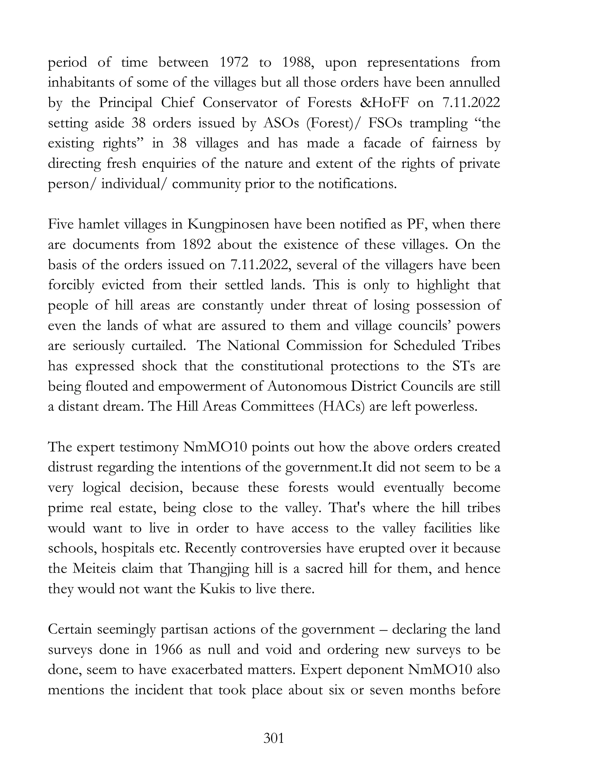 301
period of time between 1972 to 1988, upon representations from
inhabitants of some of the villages but all those orders have been annulled
by the Principal Chief Conservator of Forests &HoFF on 7.11.2022
setting aside 38 orders issued by ASOs (Forest)/ FSOs trampling “the
existing rights” in 38 villages and has made a facade of fairness by
directing fresh enquiries of the nature and extent of the rights of private
person/ individual/ community prior to the notifications.
Five hamlet villages in Kungpinosen have been notified as PF, when there
are documents from 1892 about the existence of these villages. On the
basis of the orders issued on 7.11.2022, several of the villagers have been
forcibly evicted from their settled lands. This is only to highlight that
people of hill areas are constantly under threat of losing possession of
even the lands of what are assured to them and village councils’ powers
are seriously curtailed. The National Commission for Scheduled Tribes
has expressed shock that the constitutional protections to the STs are
being flouted and empowerment of Autonomous District Councils are still
a distant dream. The Hill Areas Committees (HACs) are left powerless.
The expert testimony NmMO10 points out how the above orders created
distrust regarding the intentions of the government.It did not seem to be a
very logical decision, because these forests would eventually become
prime real estate, being close to the valley. That's where the hill tribes
would want to live in order to have access to the valley facilities like
schools, hospitals etc. Recently controversies have erupted over it because
the Meiteis claim that Thangjing hill is a sacred hill for them, and hence
they would not want the Kukis to live there.
Certain seemingly partisan actions of the government – declaring the land
surveys done in 1966 as null and void and ordering new surveys to be
done, seem to have exacerbated matters. Expert deponent NmMO10 also
mentions the incident that took place about six or seven months before
 