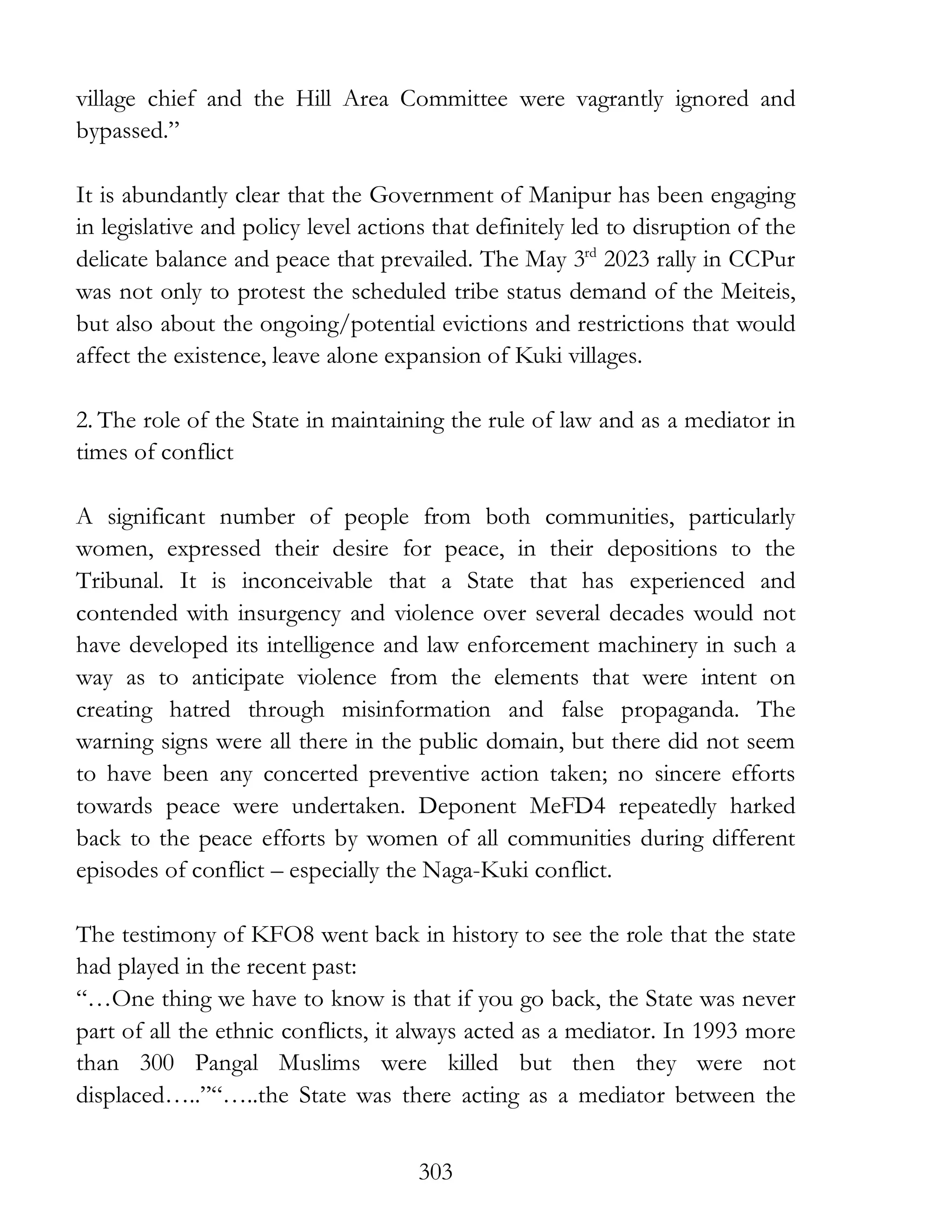 303
village chief and the Hill Area Committee were vagrantly ignored and
bypassed.”
It is abundantly clear that the Government of Manipur has been engaging
in legislative and policy level actions that definitely led to disruption of the
delicate balance and peace that prevailed. The May 3rd
2023 rally in CCPur
was not only to protest the scheduled tribe status demand of the Meiteis,
but also about the ongoing/potential evictions and restrictions that would
affect the existence, leave alone expansion of Kuki villages.
2. The role of the State in maintaining the rule of law and as a mediator in
times of conflict
A significant number of people from both communities, particularly
women, expressed their desire for peace, in their depositions to the
Tribunal. It is inconceivable that a State that has experienced and
contended with insurgency and violence over several decades would not
have developed its intelligence and law enforcement machinery in such a
way as to anticipate violence from the elements that were intent on
creating hatred through misinformation and false propaganda. The
warning signs were all there in the public domain, but there did not seem
to have been any concerted preventive action taken; no sincere efforts
towards peace were undertaken. Deponent MeFD4 repeatedly harked
back to the peace efforts by women of all communities during different
episodes of conflict – especially the Naga-Kuki conflict.
The testimony of KFO8 went back in history to see the role that the state
had played in the recent past:
“…One thing we have to know is that if you go back, the State was never
part of all the ethnic conflicts, it always acted as a mediator. In 1993 more
than 300 Pangal Muslims were killed but then they were not
displaced…..”“…..the State was there acting as a mediator between the
 