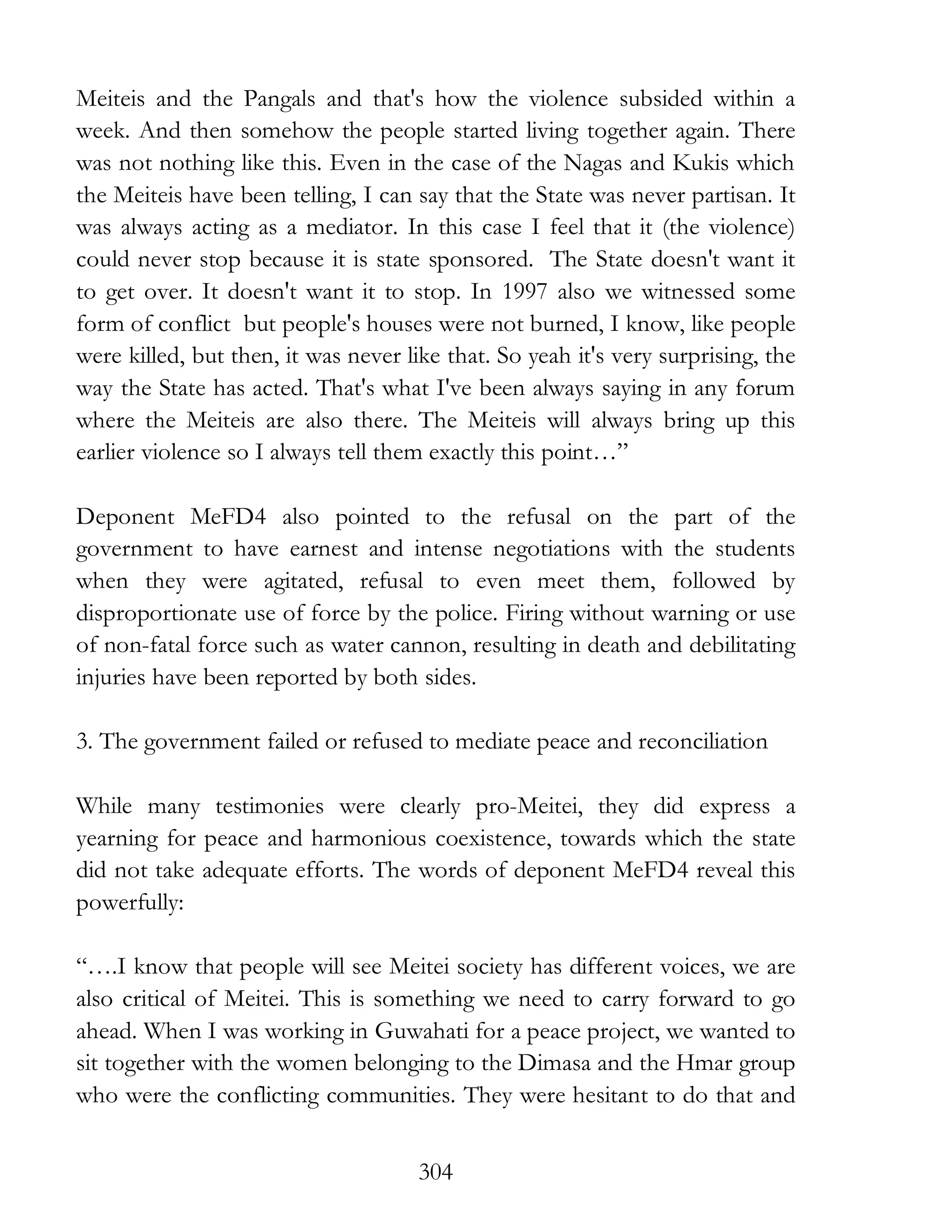 304
Meiteis and the Pangals and that's how the violence subsided within a
week. And then somehow the people started living together again. There
was not nothing like this. Even in the case of the Nagas and Kukis which
the Meiteis have been telling, I can say that the State was never partisan. It
was always acting as a mediator. In this case I feel that it (the violence)
could never stop because it is state sponsored. The State doesn't want it
to get over. It doesn't want it to stop. In 1997 also we witnessed some
form of conflict but people's houses were not burned, I know, like people
were killed, but then, it was never like that. So yeah it's very surprising, the
way the State has acted. That's what I've been always saying in any forum
where the Meiteis are also there. The Meiteis will always bring up this
earlier violence so I always tell them exactly this point…”
Deponent MeFD4 also pointed to the refusal on the part of the
government to have earnest and intense negotiations with the students
when they were agitated, refusal to even meet them, followed by
disproportionate use of force by the police. Firing without warning or use
of non-fatal force such as water cannon, resulting in death and debilitating
injuries have been reported by both sides.
3. The government failed or refused to mediate peace and reconciliation
While many testimonies were clearly pro-Meitei, they did express a
yearning for peace and harmonious coexistence, towards which the state
did not take adequate efforts. The words of deponent MeFD4 reveal this
powerfully:
“….I know that people will see Meitei society has different voices, we are
also critical of Meitei. This is something we need to carry forward to go
ahead. When I was working in Guwahati for a peace project, we wanted to
sit together with the women belonging to the Dimasa and the Hmar group
who were the conflicting communities. They were hesitant to do that and
 