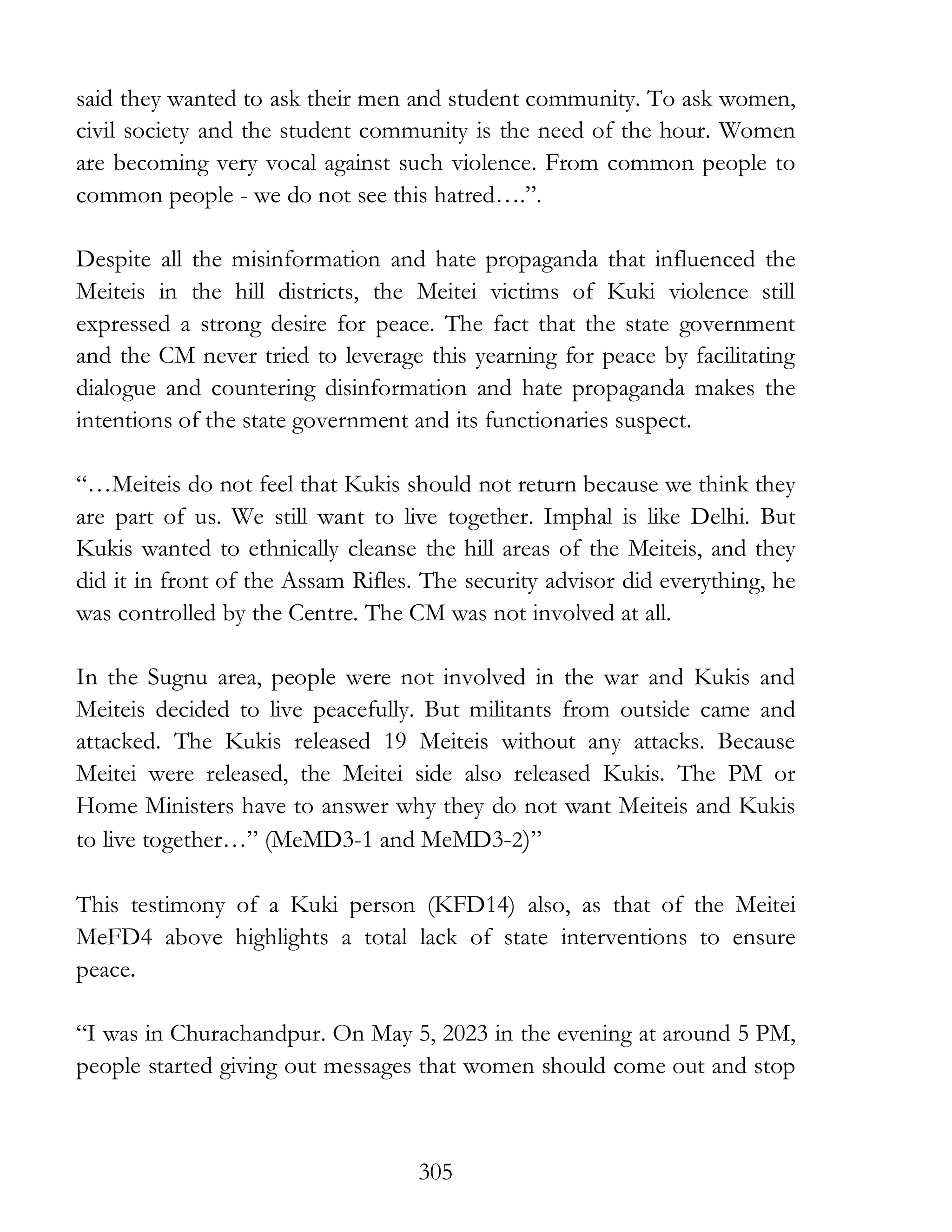 305
said they wanted to ask their men and student community. To ask women,
civil society and the student community is the need of the hour. Women
are becoming very vocal against such violence. From common people to
common people - we do not see this hatred….”.
Despite all the misinformation and hate propaganda that influenced the
Meiteis in the hill districts, the Meitei victims of Kuki violence still
expressed a strong desire for peace. The fact that the state government
and the CM never tried to leverage this yearning for peace by facilitating
dialogue and countering disinformation and hate propaganda makes the
intentions of the state government and its functionaries suspect.
“…Meiteis do not feel that Kukis should not return because we think they
are part of us. We still want to live together. Imphal is like Delhi. But
Kukis wanted to ethnically cleanse the hill areas of the Meiteis, and they
did it in front of the Assam Rifles. The security advisor did everything, he
was controlled by the Centre. The CM was not involved at all.
In the Sugnu area, people were not involved in the war and Kukis and
Meiteis decided to live peacefully. But militants from outside came and
attacked. The Kukis released 19 Meiteis without any attacks. Because
Meitei were released, the Meitei side also released Kukis. The PM or
Home Ministers have to answer why they do not want Meiteis and Kukis
to live together…” (MeMD3-1 and MeMD3-2)”
This testimony of a Kuki person (KFD14) also, as that of the Meitei
MeFD4 above highlights a total lack of state interventions to ensure
peace.
“I was in Churachandpur. On May 5, 2023 in the evening at around 5 PM,
people started giving out messages that women should come out and stop
 