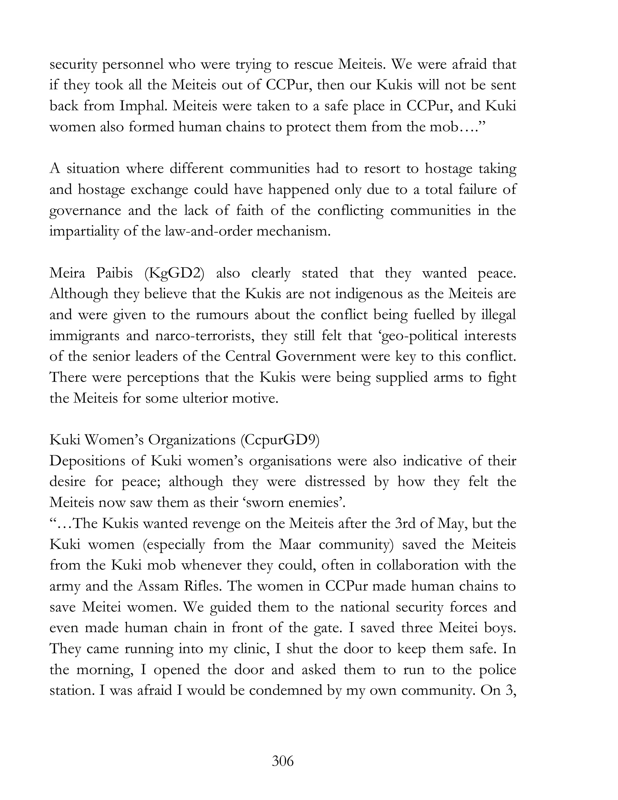 306
security personnel who were trying to rescue Meiteis. We were afraid that
if they took all the Meiteis out of CCPur, then our Kukis will not be sent
back from Imphal. Meiteis were taken to a safe place in CCPur, and Kuki
women also formed human chains to protect them from the mob….”
A situation where different communities had to resort to hostage taking
and hostage exchange could have happened only due to a total failure of
governance and the lack of faith of the conflicting communities in the
impartiality of the law-and-order mechanism.
Meira Paibis (KgGD2) also clearly stated that they wanted peace.
Although they believe that the Kukis are not indigenous as the Meiteis are
and were given to the rumours about the conflict being fuelled by illegal
immigrants and narco-terrorists, they still felt that ‘geo-political interests
of the senior leaders of the Central Government were key to this conflict.
There were perceptions that the Kukis were being supplied arms to fight
the Meiteis for some ulterior motive.
Kuki Women’s Organizations (CcpurGD9)
Depositions of Kuki women’s organisations were also indicative of their
desire for peace; although they were distressed by how they felt the
Meiteis now saw them as their ‘sworn enemies’.
“…The Kukis wanted revenge on the Meiteis after the 3rd of May, but the
Kuki women (especially from the Maar community) saved the Meiteis
from the Kuki mob whenever they could, often in collaboration with the
army and the Assam Rifles. The women in CCPur made human chains to
save Meitei women. We guided them to the national security forces and
even made human chain in front of the gate. I saved three Meitei boys.
They came running into my clinic, I shut the door to keep them safe. In
the morning, I opened the door and asked them to run to the police
station. I was afraid I would be condemned by my own community. On 3,
 