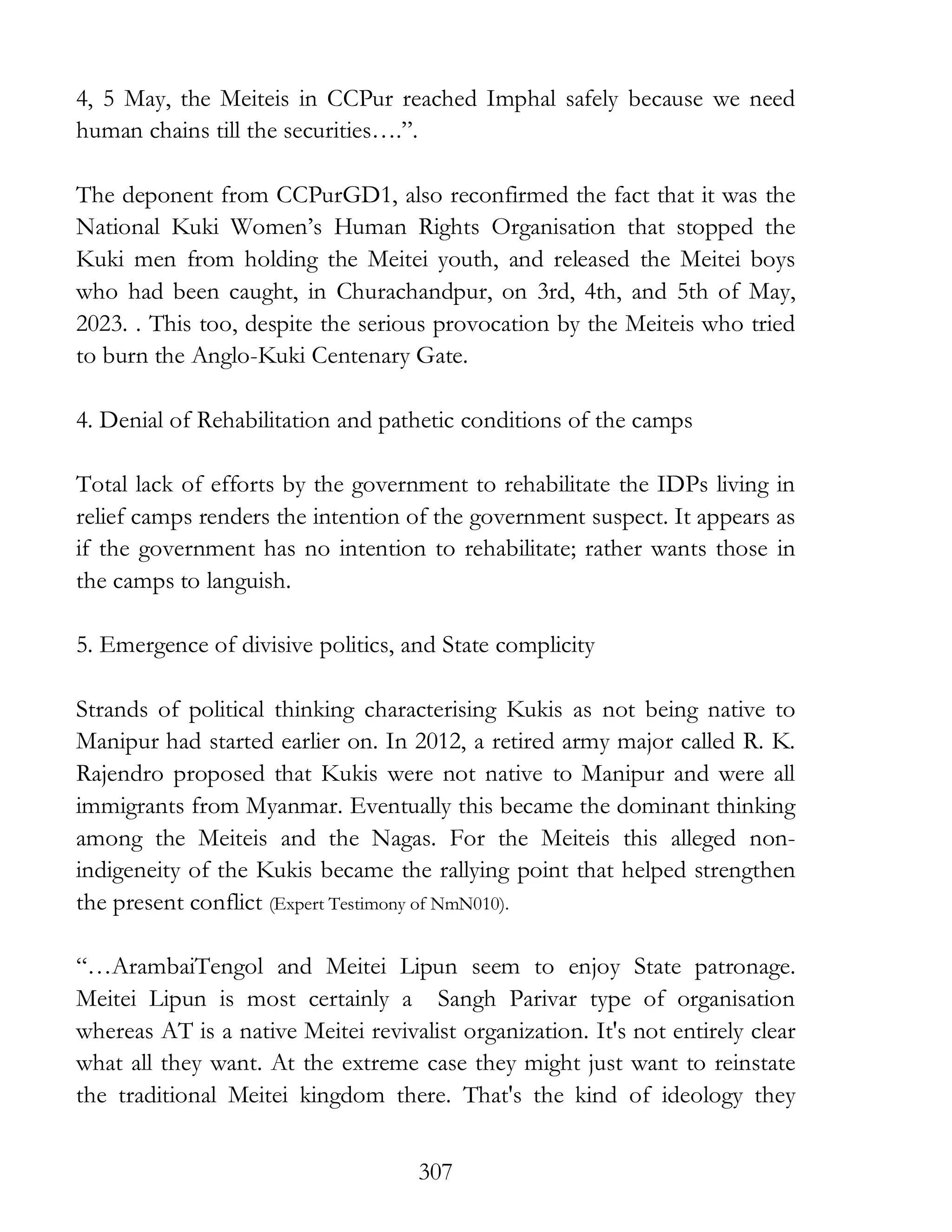307
4, 5 May, the Meiteis in CCPur reached Imphal safely because we need
human chains till the securities….”.
The deponent from CCPurGD1, also reconfirmed the fact that it was the
National Kuki Women’s Human Rights Organisation that stopped the
Kuki men from holding the Meitei youth, and released the Meitei boys
who had been caught, in Churachandpur, on 3rd, 4th, and 5th of May,
2023. . This too, despite the serious provocation by the Meiteis who tried
to burn the Anglo-Kuki Centenary Gate.
4. Denial of Rehabilitation and pathetic conditions of the camps
Total lack of efforts by the government to rehabilitate the IDPs living in
relief camps renders the intention of the government suspect. It appears as
if the government has no intention to rehabilitate; rather wants those in
the camps to languish.
5. Emergence of divisive politics, and State complicity
Strands of political thinking characterising Kukis as not being native to
Manipur had started earlier on. In 2012, a retired army major called R. K.
Rajendro proposed that Kukis were not native to Manipur and were all
immigrants from Myanmar. Eventually this became the dominant thinking
among the Meiteis and the Nagas. For the Meiteis this alleged non-
indigeneity of the Kukis became the rallying point that helped strengthen
the present conflict (Expert Testimony of NmN010).
“…ArambaiTengol and Meitei Lipun seem to enjoy State patronage.
Meitei Lipun is most certainly a Sangh Parivar type of organisation
whereas AT is a native Meitei revivalist organization. It's not entirely clear
what all they want. At the extreme case they might just want to reinstate
the traditional Meitei kingdom there. That's the kind of ideology they
 