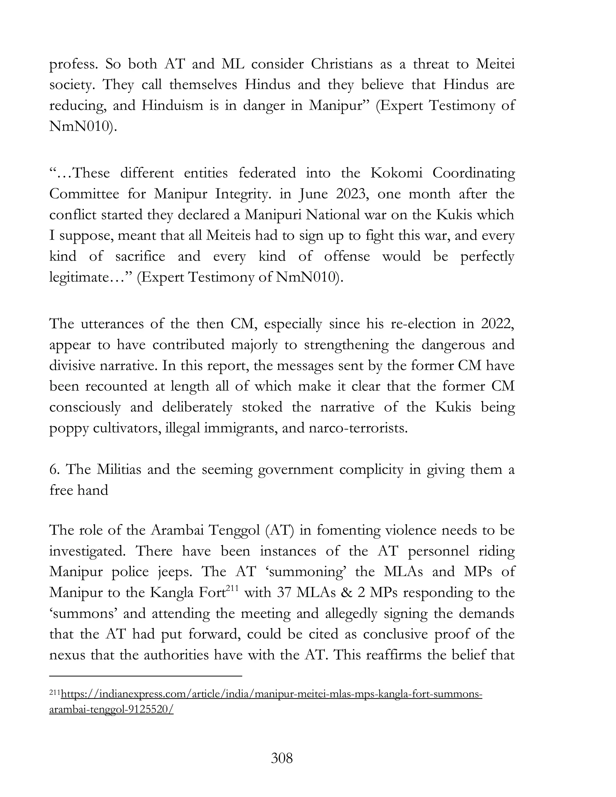 308
profess. So both AT and ML consider Christians as a threat to Meitei
society. They call themselves Hindus and they believe that Hindus are
reducing, and Hinduism is in danger in Manipur” (Expert Testimony of
NmN010).
“…These different entities federated into the Kokomi Coordinating
Committee for Manipur Integrity. in June 2023, one month after the
conflict started they declared a Manipuri National war on the Kukis which
I suppose, meant that all Meiteis had to sign up to fight this war, and every
kind of sacrifice and every kind of offense would be perfectly
legitimate…” (Expert Testimony of NmN010).
The utterances of the then CM, especially since his re-election in 2022,
appear to have contributed majorly to strengthening the dangerous and
divisive narrative. In this report, the messages sent by the former CM have
been recounted at length all of which make it clear that the former CM
consciously and deliberately stoked the narrative of the Kukis being
poppy cultivators, illegal immigrants, and narco-terrorists.
6. The Militias and the seeming government complicity in giving them a
free hand
The role of the Arambai Tenggol (AT) in fomenting violence needs to be
investigated. There have been instances of the AT personnel riding
Manipur police jeeps. The AT ‘summoning’ the MLAs and MPs of
Manipur to the Kangla Fort211
with 37 MLAs & 2 MPs responding to the
‘summons’ and attending the meeting and allegedly signing the demands
that the AT had put forward, could be cited as conclusive proof of the
nexus that the authorities have with the AT. This reaffirms the belief that
211https://indianexpress.com/article/india/manipur-meitei-mlas-mps-kangla-fort-summons-
arambai-tenggol-9125520/
 