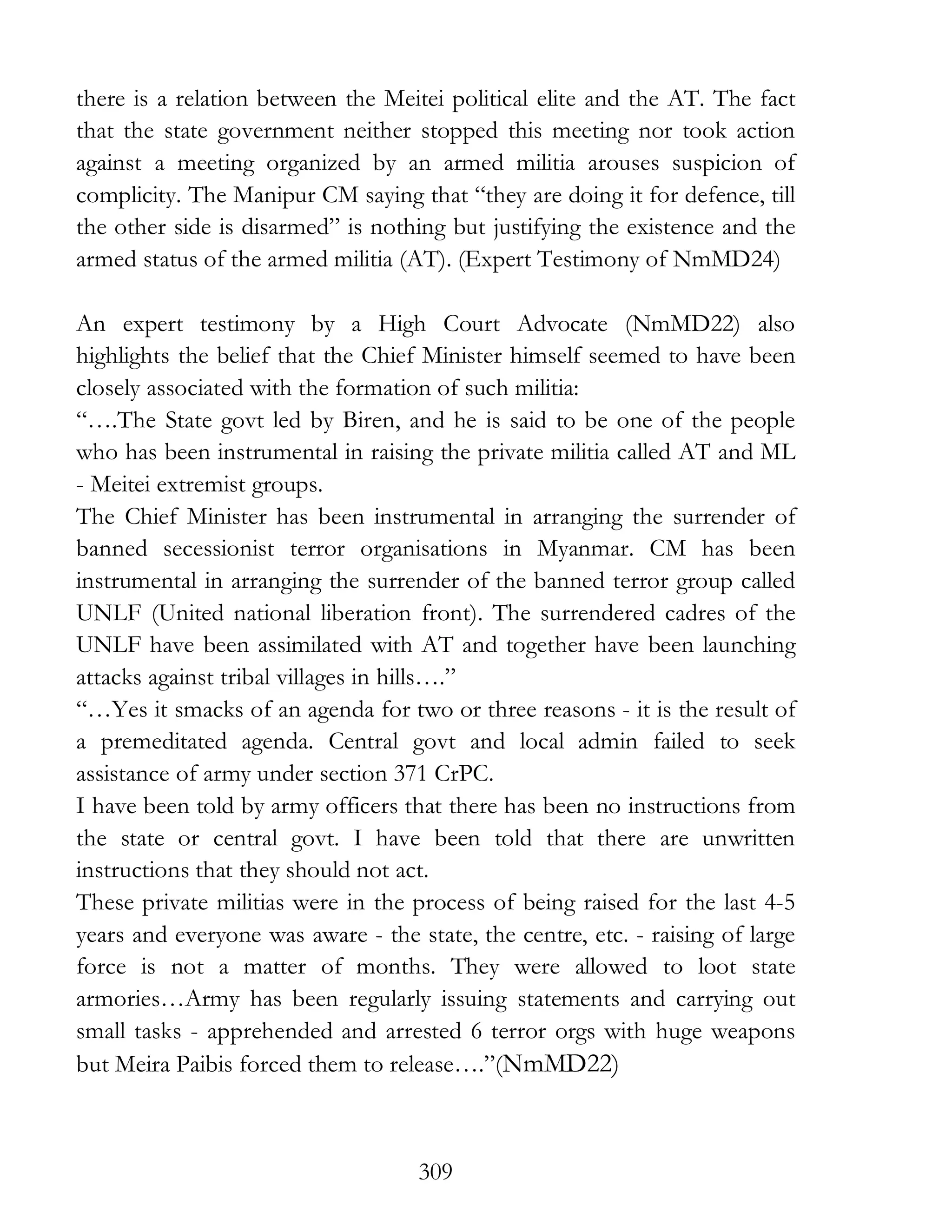 309
there is a relation between the Meitei political elite and the AT. The fact
that the state government neither stopped this meeting nor took action
against a meeting organized by an armed militia arouses suspicion of
complicity. The Manipur CM saying that “they are doing it for defence, till
the other side is disarmed” is nothing but justifying the existence and the
armed status of the armed militia (AT). (Expert Testimony of NmMD24)
An expert testimony by a High Court Advocate (NmMD22) also
highlights the belief that the Chief Minister himself seemed to have been
closely associated with the formation of such militia:
“….The State govt led by Biren, and he is said to be one of the people
who has been instrumental in raising the private militia called AT and ML
- Meitei extremist groups.
The Chief Minister has been instrumental in arranging the surrender of
banned secessionist terror organisations in Myanmar. CM has been
instrumental in arranging the surrender of the banned terror group called
UNLF (United national liberation front). The surrendered cadres of the
UNLF have been assimilated with AT and together have been launching
attacks against tribal villages in hills….”
“…Yes it smacks of an agenda for two or three reasons - it is the result of
a premeditated agenda. Central govt and local admin failed to seek
assistance of army under section 371 CrPC.
I have been told by army officers that there has been no instructions from
the state or central govt. I have been told that there are unwritten
instructions that they should not act.
These private militias were in the process of being raised for the last 4-5
years and everyone was aware - the state, the centre, etc. - raising of large
force is not a matter of months. They were allowed to loot state
armories…Army has been regularly issuing statements and carrying out
small tasks - apprehended and arrested 6 terror orgs with huge weapons
but Meira Paibis forced them to release….”(NmMD22)
 