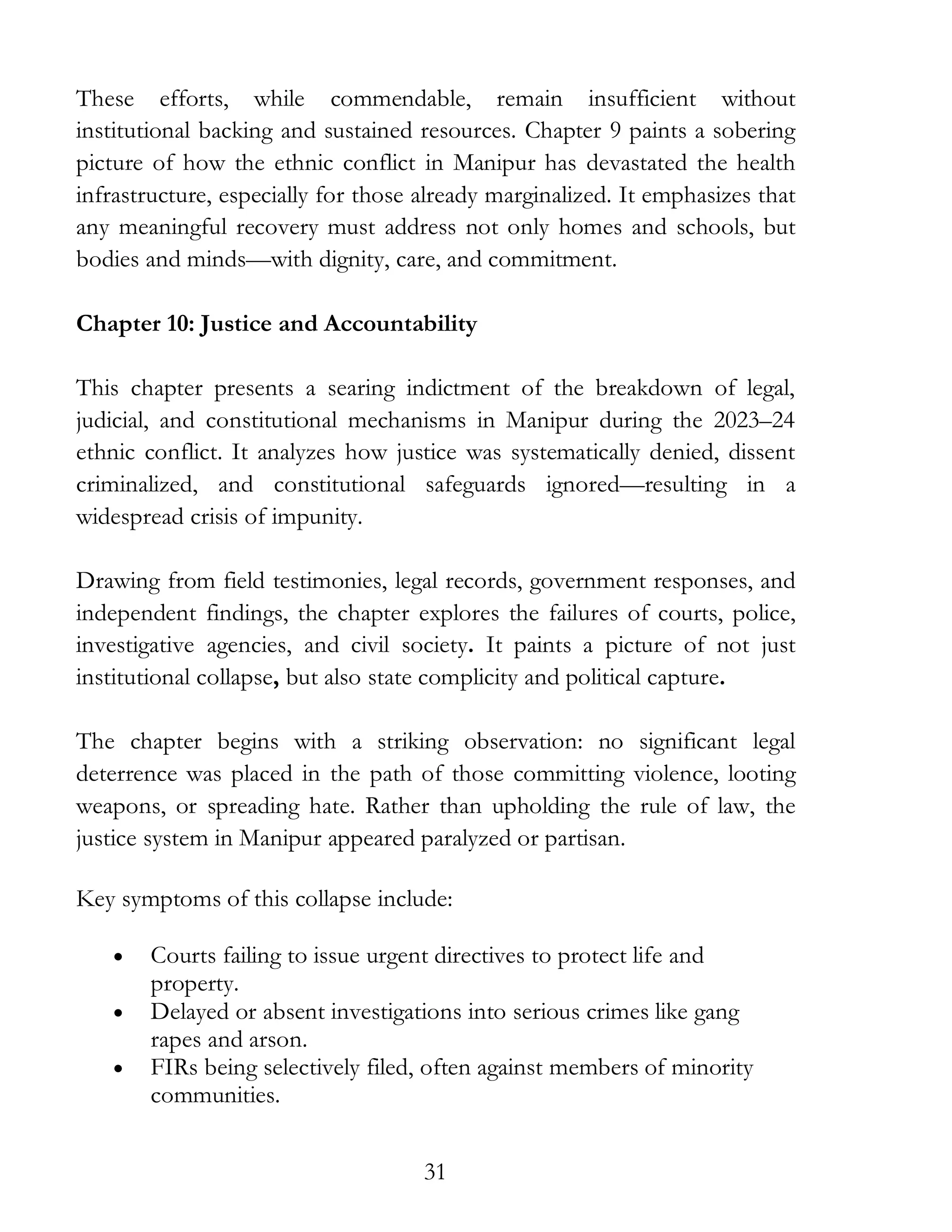 31
These efforts, while commendable, remain insufficient without
institutional backing and sustained resources. Chapter 9 paints a sobering
picture of how the ethnic conflict in Manipur has devastated the health
infrastructure, especially for those already marginalized. It emphasizes that
any meaningful recovery must address not only homes and schools, but
bodies and minds—with dignity, care, and commitment.
Chapter 10: Justice and Accountability
This chapter presents a searing indictment of the breakdown of legal,
judicial, and constitutional mechanisms in Manipur during the 2023–24
ethnic conflict. It analyzes how justice was systematically denied, dissent
criminalized, and constitutional safeguards ignored—resulting in a
widespread crisis of impunity.
Drawing from field testimonies, legal records, government responses, and
independent findings, the chapter explores the failures of courts, police,
investigative agencies, and civil society. It paints a picture of not just
institutional collapse, but also state complicity and political capture.
The chapter begins with a striking observation: no significant legal
deterrence was placed in the path of those committing violence, looting
weapons, or spreading hate. Rather than upholding the rule of law, the
justice system in Manipur appeared paralyzed or partisan.
Key symptoms of this collapse include:
• Courts failing to issue urgent directives to protect life and
property.
• Delayed or absent investigations into serious crimes like gang
rapes and arson.
• FIRs being selectively filed, often against members of minority
communities.
 