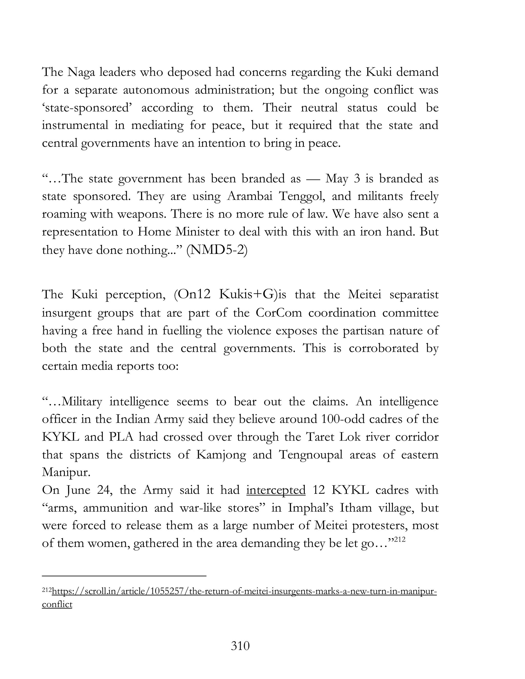310
The Naga leaders who deposed had concerns regarding the Kuki demand
for a separate autonomous administration; but the ongoing conflict was
‘state-sponsored’ according to them. Their neutral status could be
instrumental in mediating for peace, but it required that the state and
central governments have an intention to bring in peace.
“…The state government has been branded as — May 3 is branded as
state sponsored. They are using Arambai Tenggol, and militants freely
roaming with weapons. There is no more rule of law. We have also sent a
representation to Home Minister to deal with this with an iron hand. But
they have done nothing...” (NMD5-2)
The Kuki perception, (On12 Kukis+G)is that the Meitei separatist
insurgent groups that are part of the CorCom coordination committee
having a free hand in fuelling the violence exposes the partisan nature of
both the state and the central governments. This is corroborated by
certain media reports too:
“…Military intelligence seems to bear out the claims. An intelligence
officer in the Indian Army said they believe around 100-odd cadres of the
KYKL and PLA had crossed over through the Taret Lok river corridor
that spans the districts of Kamjong and Tengnoupal areas of eastern
Manipur.
On June 24, the Army said it had intercepted 12 KYKL cadres with
“arms, ammunition and war-like stores” in Imphal’s Itham village, but
were forced to release them as a large number of Meitei protesters, most
of them women, gathered in the area demanding they be let go…”212
212https://scroll.in/article/1055257/the-return-of-meitei-insurgents-marks-a-new-turn-in-manipur-
conflict
 