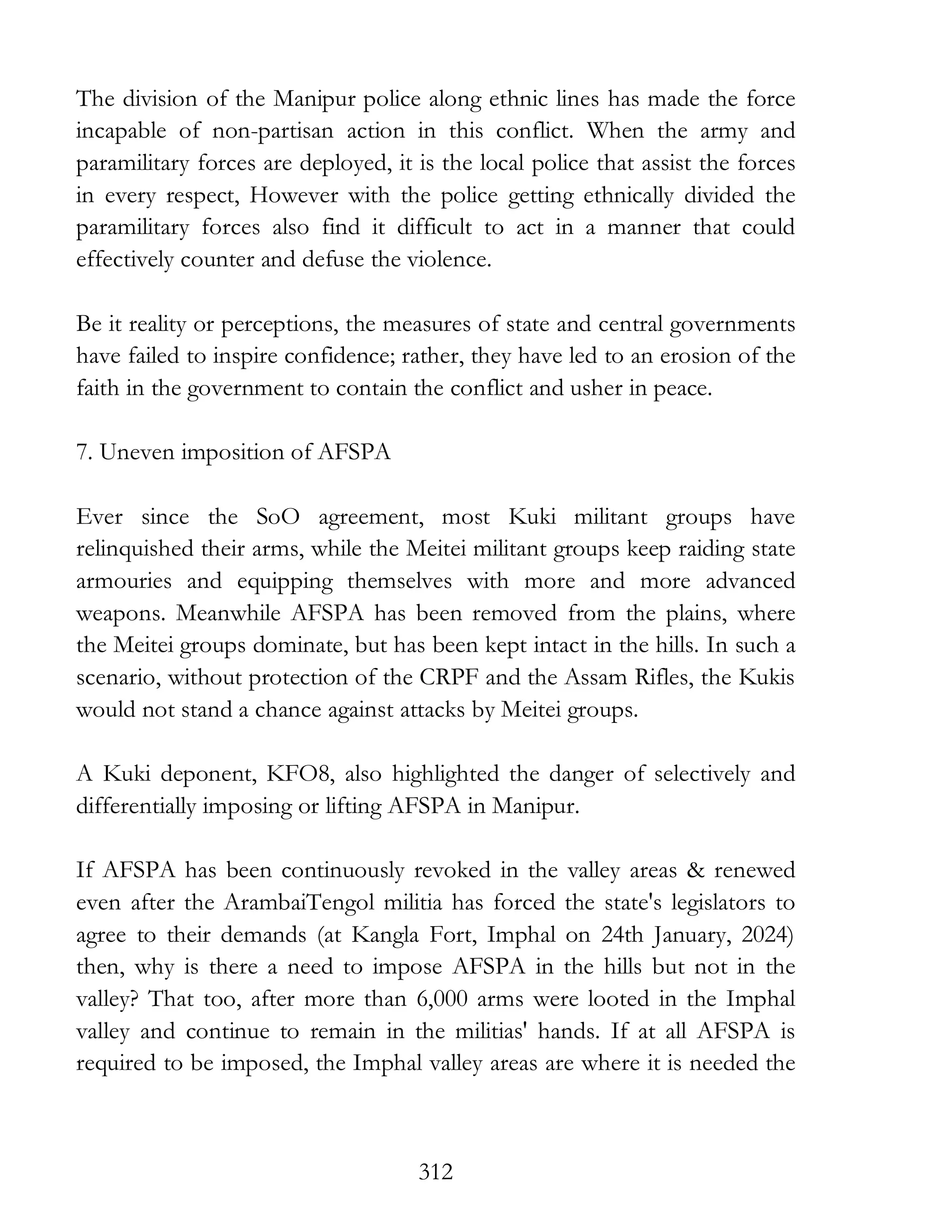 312
The division of the Manipur police along ethnic lines has made the force
incapable of non-partisan action in this conflict. When the army and
paramilitary forces are deployed, it is the local police that assist the forces
in every respect, However with the police getting ethnically divided the
paramilitary forces also find it difficult to act in a manner that could
effectively counter and defuse the violence.
Be it reality or perceptions, the measures of state and central governments
have failed to inspire confidence; rather, they have led to an erosion of the
faith in the government to contain the conflict and usher in peace.
7. Uneven imposition of AFSPA
Ever since the SoO agreement, most Kuki militant groups have
relinquished their arms, while the Meitei militant groups keep raiding state
armouries and equipping themselves with more and more advanced
weapons. Meanwhile AFSPA has been removed from the plains, where
the Meitei groups dominate, but has been kept intact in the hills. In such a
scenario, without protection of the CRPF and the Assam Rifles, the Kukis
would not stand a chance against attacks by Meitei groups.
A Kuki deponent, KFO8, also highlighted the danger of selectively and
differentially imposing or lifting AFSPA in Manipur.
If AFSPA has been continuously revoked in the valley areas & renewed
even after the ArambaiTengol militia has forced the state's legislators to
agree to their demands (at Kangla Fort, Imphal on 24th January, 2024)
then, why is there a need to impose AFSPA in the hills but not in the
valley? That too, after more than 6,000 arms were looted in the Imphal
valley and continue to remain in the militias' hands. If at all AFSPA is
required to be imposed, the Imphal valley areas are where it is needed the
 