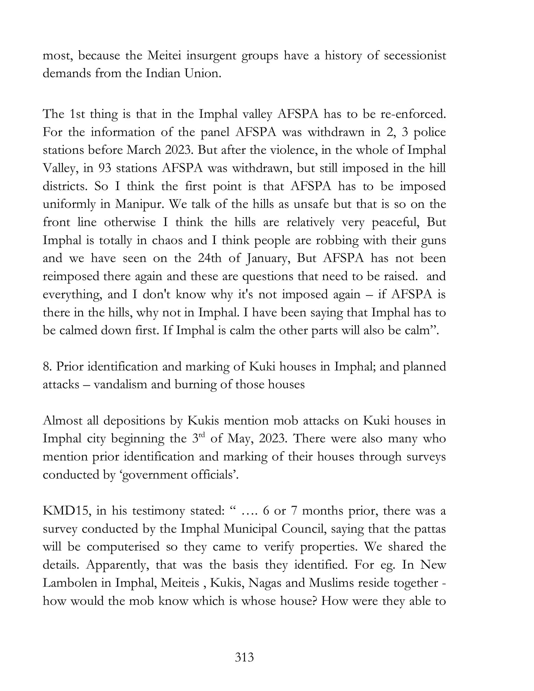 313
most, because the Meitei insurgent groups have a history of secessionist
demands from the Indian Union.
The 1st thing is that in the Imphal valley AFSPA has to be re-enforced.
For the information of the panel AFSPA was withdrawn in 2, 3 police
stations before March 2023. But after the violence, in the whole of Imphal
Valley, in 93 stations AFSPA was withdrawn, but still imposed in the hill
districts. So I think the first point is that AFSPA has to be imposed
uniformly in Manipur. We talk of the hills as unsafe but that is so on the
front line otherwise I think the hills are relatively very peaceful, But
Imphal is totally in chaos and I think people are robbing with their guns
and we have seen on the 24th of January, But AFSPA has not been
reimposed there again and these are questions that need to be raised. and
everything, and I don't know why it's not imposed again – if AFSPA is
there in the hills, why not in Imphal. I have been saying that Imphal has to
be calmed down first. If Imphal is calm the other parts will also be calm”.
8. Prior identification and marking of Kuki houses in Imphal; and planned
attacks – vandalism and burning of those houses
Almost all depositions by Kukis mention mob attacks on Kuki houses in
Imphal city beginning the 3rd
of May, 2023. There were also many who
mention prior identification and marking of their houses through surveys
conducted by ‘government officials’.
KMD15, in his testimony stated: “ …. 6 or 7 months prior, there was a
survey conducted by the Imphal Municipal Council, saying that the pattas
will be computerised so they came to verify properties. We shared the
details. Apparently, that was the basis they identified. For eg. In New
Lambolen in Imphal, Meiteis , Kukis, Nagas and Muslims reside together -
how would the mob know which is whose house? How were they able to
 