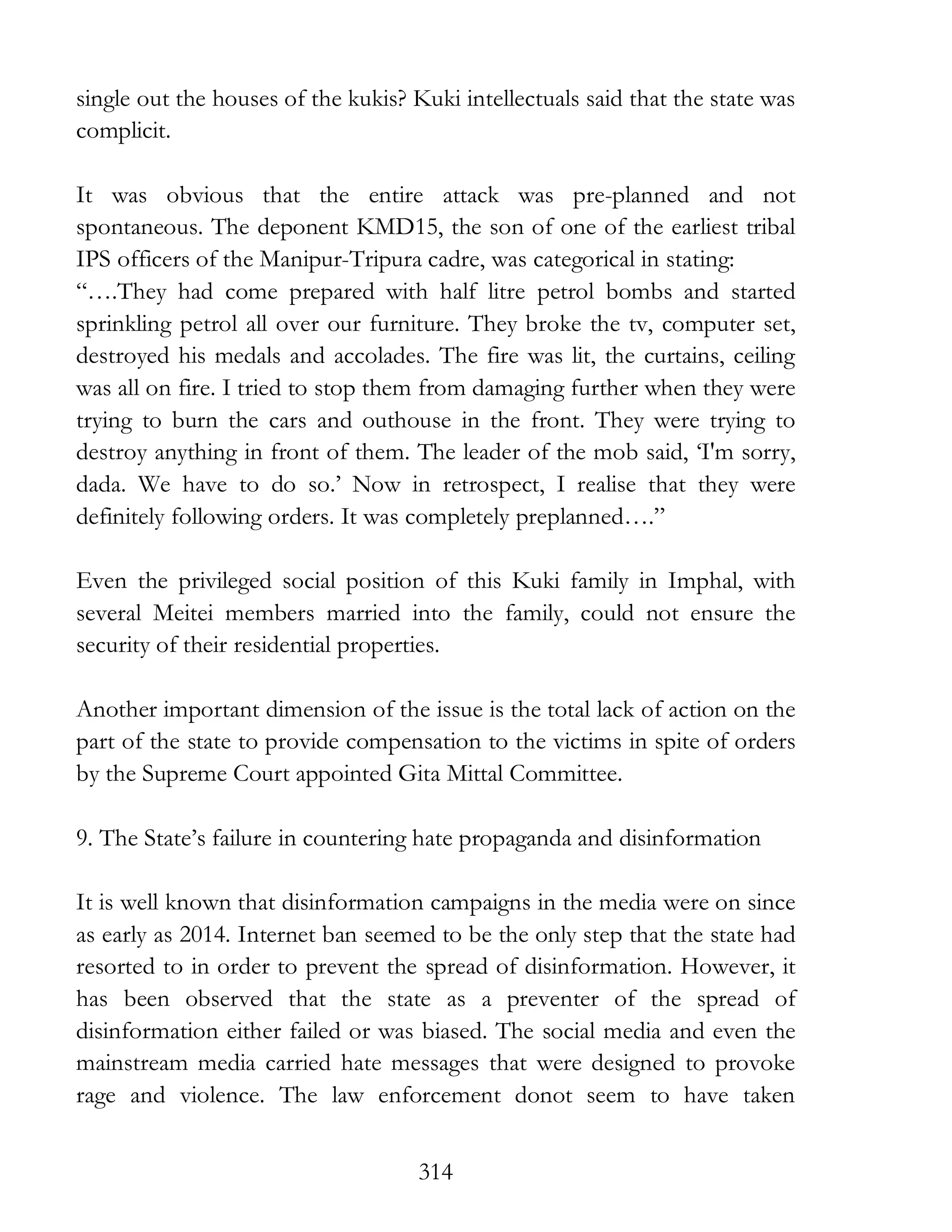 314
single out the houses of the kukis? Kuki intellectuals said that the state was
complicit.
It was obvious that the entire attack was pre-planned and not
spontaneous. The deponent KMD15, the son of one of the earliest tribal
IPS officers of the Manipur-Tripura cadre, was categorical in stating:
“….They had come prepared with half litre petrol bombs and started
sprinkling petrol all over our furniture. They broke the tv, computer set,
destroyed his medals and accolades. The fire was lit, the curtains, ceiling
was all on fire. I tried to stop them from damaging further when they were
trying to burn the cars and outhouse in the front. They were trying to
destroy anything in front of them. The leader of the mob said, ‘I'm sorry,
dada. We have to do so.’ Now in retrospect, I realise that they were
definitely following orders. It was completely preplanned….”
Even the privileged social position of this Kuki family in Imphal, with
several Meitei members married into the family, could not ensure the
security of their residential properties.
Another important dimension of the issue is the total lack of action on the
part of the state to provide compensation to the victims in spite of orders
by the Supreme Court appointed Gita Mittal Committee.
9. The State’s failure in countering hate propaganda and disinformation
It is well known that disinformation campaigns in the media were on since
as early as 2014. Internet ban seemed to be the only step that the state had
resorted to in order to prevent the spread of disinformation. However, it
has been observed that the state as a preventer of the spread of
disinformation either failed or was biased. The social media and even the
mainstream media carried hate messages that were designed to provoke
rage and violence. The law enforcement donot seem to have taken
 