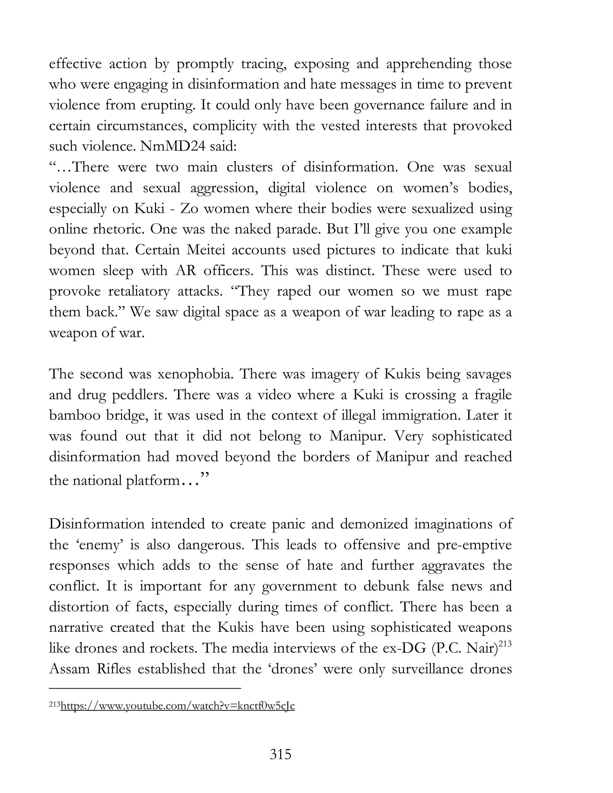 315
effective action by promptly tracing, exposing and apprehending those
who were engaging in disinformation and hate messages in time to prevent
violence from erupting. It could only have been governance failure and in
certain circumstances, complicity with the vested interests that provoked
such violence. NmMD24 said:
“…There were two main clusters of disinformation. One was sexual
violence and sexual aggression, digital violence on women’s bodies,
especially on Kuki - Zo women where their bodies were sexualized using
online rhetoric. One was the naked parade. But I’ll give you one example
beyond that. Certain Meitei accounts used pictures to indicate that kuki
women sleep with AR officers. This was distinct. These were used to
provoke retaliatory attacks. “They raped our women so we must rape
them back.” We saw digital space as a weapon of war leading to rape as a
weapon of war.
The second was xenophobia. There was imagery of Kukis being savages
and drug peddlers. There was a video where a Kuki is crossing a fragile
bamboo bridge, it was used in the context of illegal immigration. Later it
was found out that it did not belong to Manipur. Very sophisticated
disinformation had moved beyond the borders of Manipur and reached
the national platform…”
Disinformation intended to create panic and demonized imaginations of
the ‘enemy’ is also dangerous. This leads to offensive and pre-emptive
responses which adds to the sense of hate and further aggravates the
conflict. It is important for any government to debunk false news and
distortion of facts, especially during times of conflict. There has been a
narrative created that the Kukis have been using sophisticated weapons
like drones and rockets. The media interviews of the ex-DG (P.C. Nair)213
Assam Rifles established that the ‘drones’ were only surveillance drones
213https://www.youtube.com/watch?v=knctf0w5cJc
 