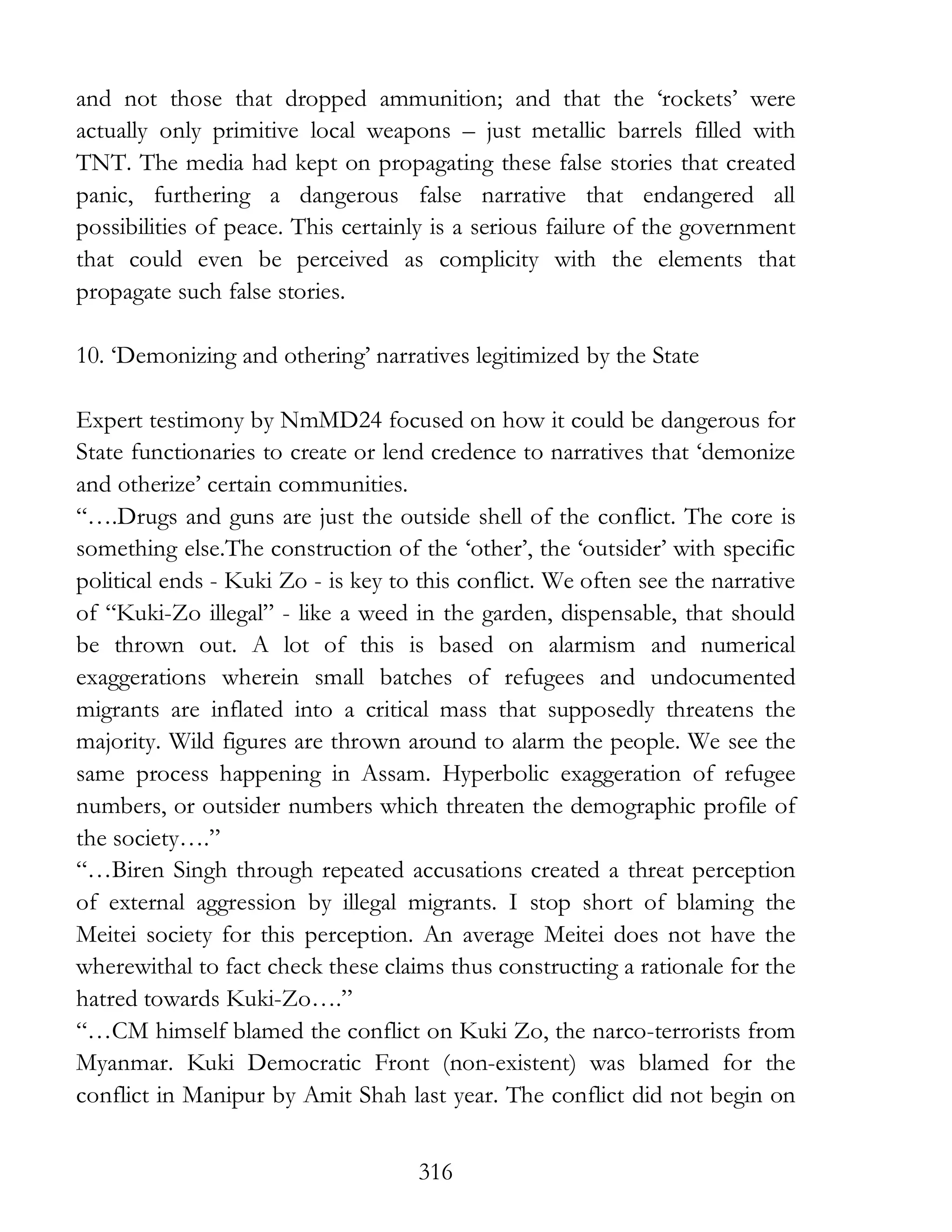 316
and not those that dropped ammunition; and that the ‘rockets’ were
actually only primitive local weapons – just metallic barrels filled with
TNT. The media had kept on propagating these false stories that created
panic, furthering a dangerous false narrative that endangered all
possibilities of peace. This certainly is a serious failure of the government
that could even be perceived as complicity with the elements that
propagate such false stories.
10. ‘Demonizing and othering’ narratives legitimized by the State
Expert testimony by NmMD24 focused on how it could be dangerous for
State functionaries to create or lend credence to narratives that ‘demonize
and otherize’ certain communities.
“….Drugs and guns are just the outside shell of the conflict. The core is
something else.The construction of the ‘other’, the ‘outsider’ with specific
political ends - Kuki Zo - is key to this conflict. We often see the narrative
of “Kuki-Zo illegal” - like a weed in the garden, dispensable, that should
be thrown out. A lot of this is based on alarmism and numerical
exaggerations wherein small batches of refugees and undocumented
migrants are inflated into a critical mass that supposedly threatens the
majority. Wild figures are thrown around to alarm the people. We see the
same process happening in Assam. Hyperbolic exaggeration of refugee
numbers, or outsider numbers which threaten the demographic profile of
the society….”
“…Biren Singh through repeated accusations created a threat perception
of external aggression by illegal migrants. I stop short of blaming the
Meitei society for this perception. An average Meitei does not have the
wherewithal to fact check these claims thus constructing a rationale for the
hatred towards Kuki-Zo….”
“…CM himself blamed the conflict on Kuki Zo, the narco-terrorists from
Myanmar. Kuki Democratic Front (non-existent) was blamed for the
conflict in Manipur by Amit Shah last year. The conflict did not begin on
 