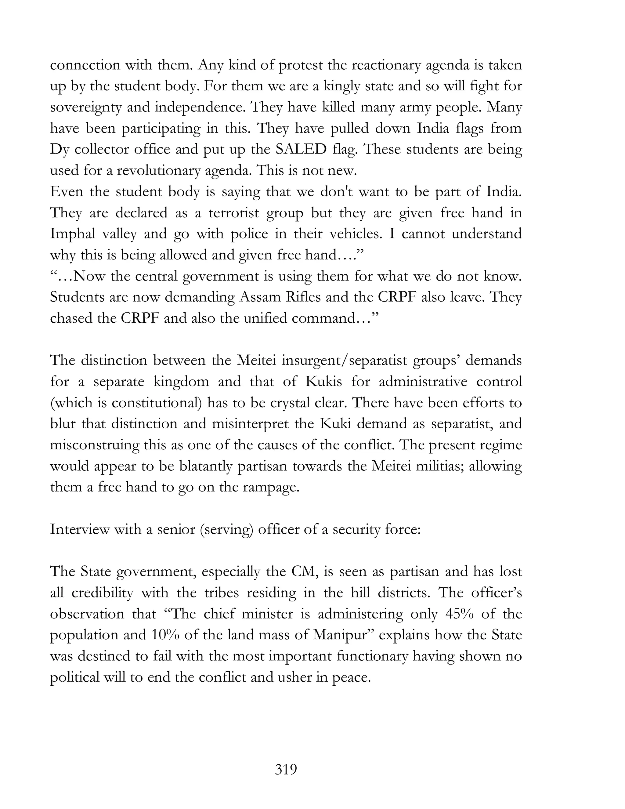 319
connection with them. Any kind of protest the reactionary agenda is taken
up by the student body. For them we are a kingly state and so will fight for
sovereignty and independence. They have killed many army people. Many
have been participating in this. They have pulled down India flags from
Dy collector office and put up the SALED flag. These students are being
used for a revolutionary agenda. This is not new.
Even the student body is saying that we don't want to be part of India.
They are declared as a terrorist group but they are given free hand in
Imphal valley and go with police in their vehicles. I cannot understand
why this is being allowed and given free hand….”
“…Now the central government is using them for what we do not know.
Students are now demanding Assam Rifles and the CRPF also leave. They
chased the CRPF and also the unified command…”
The distinction between the Meitei insurgent/separatist groups’ demands
for a separate kingdom and that of Kukis for administrative control
(which is constitutional) has to be crystal clear. There have been efforts to
blur that distinction and misinterpret the Kuki demand as separatist, and
misconstruing this as one of the causes of the conflict. The present regime
would appear to be blatantly partisan towards the Meitei militias; allowing
them a free hand to go on the rampage.
Interview with a senior (serving) officer of a security force:
The State government, especially the CM, is seen as partisan and has lost
all credibility with the tribes residing in the hill districts. The officer’s
observation that “The chief minister is administering only 45% of the
population and 10% of the land mass of Manipur” explains how the State
was destined to fail with the most important functionary having shown no
political will to end the conflict and usher in peace.
 