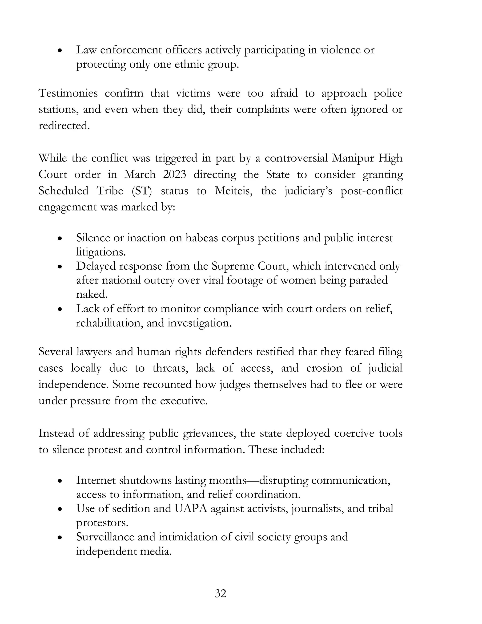 32
• Law enforcement officers actively participating in violence or
protecting only one ethnic group.
Testimonies confirm that victims were too afraid to approach police
stations, and even when they did, their complaints were often ignored or
redirected.
While the conflict was triggered in part by a controversial Manipur High
Court order in March 2023 directing the State to consider granting
Scheduled Tribe (ST) status to Meiteis, the judiciary’s post-conflict
engagement was marked by:
• Silence or inaction on habeas corpus petitions and public interest
litigations.
• Delayed response from the Supreme Court, which intervened only
after national outcry over viral footage of women being paraded
naked.
• Lack of effort to monitor compliance with court orders on relief,
rehabilitation, and investigation.
Several lawyers and human rights defenders testified that they feared filing
cases locally due to threats, lack of access, and erosion of judicial
independence. Some recounted how judges themselves had to flee or were
under pressure from the executive.
Instead of addressing public grievances, the state deployed coercive tools
to silence protest and control information. These included:
• Internet shutdowns lasting months—disrupting communication,
access to information, and relief coordination.
• Use of sedition and UAPA against activists, journalists, and tribal
protestors.
• Surveillance and intimidation of civil society groups and
independent media.
 