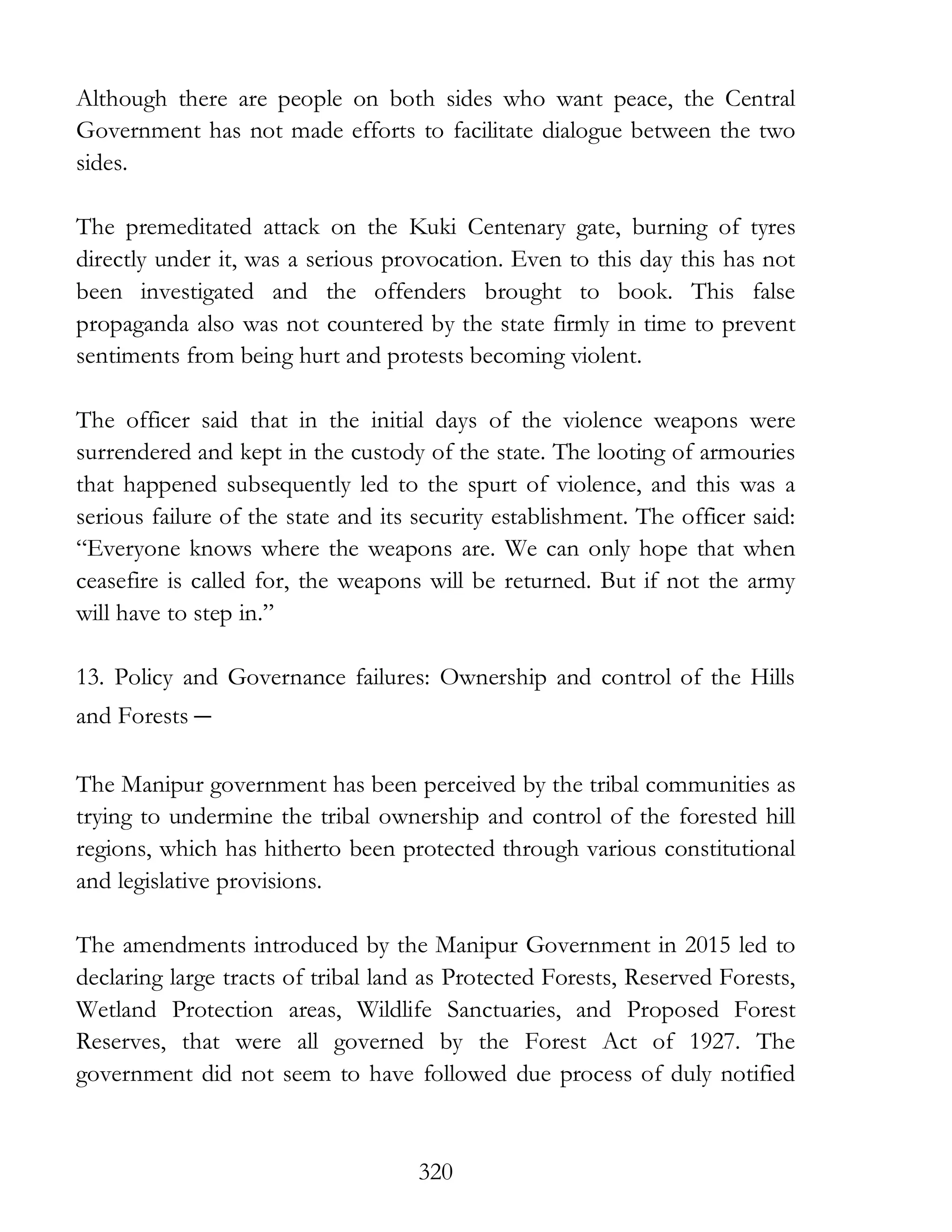 320
Although there are people on both sides who want peace, the Central
Government has not made efforts to facilitate dialogue between the two
sides.
The premeditated attack on the Kuki Centenary gate, burning of tyres
directly under it, was a serious provocation. Even to this day this has not
been investigated and the offenders brought to book. This false
propaganda also was not countered by the state firmly in time to prevent
sentiments from being hurt and protests becoming violent.
The officer said that in the initial days of the violence weapons were
surrendered and kept in the custody of the state. The looting of armouries
that happened subsequently led to the spurt of violence, and this was a
serious failure of the state and its security establishment. The officer said:
“Everyone knows where the weapons are. We can only hope that when
ceasefire is called for, the weapons will be returned. But if not the army
will have to step in.”
13. Policy and Governance failures: Ownership and control of the Hills
and Forests –
The Manipur government has been perceived by the tribal communities as
trying to undermine the tribal ownership and control of the forested hill
regions, which has hitherto been protected through various constitutional
and legislative provisions.
The amendments introduced by the Manipur Government in 2015 led to
declaring large tracts of tribal land as Protected Forests, Reserved Forests,
Wetland Protection areas, Wildlife Sanctuaries, and Proposed Forest
Reserves, that were all governed by the Forest Act of 1927. The
government did not seem to have followed due process of duly notified
 
