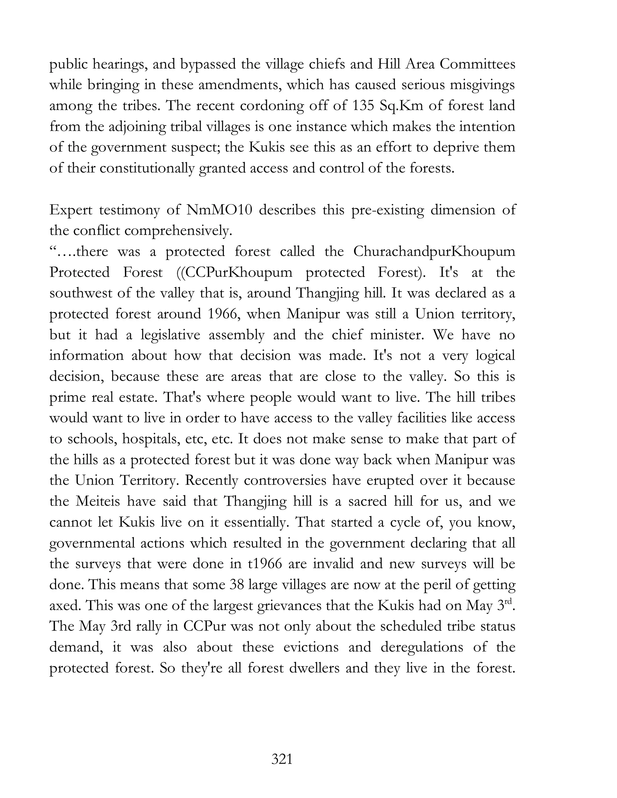 321
public hearings, and bypassed the village chiefs and Hill Area Committees
while bringing in these amendments, which has caused serious misgivings
among the tribes. The recent cordoning off of 135 Sq.Km of forest land
from the adjoining tribal villages is one instance which makes the intention
of the government suspect; the Kukis see this as an effort to deprive them
of their constitutionally granted access and control of the forests.
Expert testimony of NmMO10 describes this pre-existing dimension of
the conflict comprehensively.
“….there was a protected forest called the ChurachandpurKhoupum
Protected Forest ((CCPurKhoupum protected Forest). It's at the
southwest of the valley that is, around Thangjing hill. It was declared as a
protected forest around 1966, when Manipur was still a Union territory,
but it had a legislative assembly and the chief minister. We have no
information about how that decision was made. It's not a very logical
decision, because these are areas that are close to the valley. So this is
prime real estate. That's where people would want to live. The hill tribes
would want to live in order to have access to the valley facilities like access
to schools, hospitals, etc, etc. It does not make sense to make that part of
the hills as a protected forest but it was done way back when Manipur was
the Union Territory. Recently controversies have erupted over it because
the Meiteis have said that Thangjing hill is a sacred hill for us, and we
cannot let Kukis live on it essentially. That started a cycle of, you know,
governmental actions which resulted in the government declaring that all
the surveys that were done in t1966 are invalid and new surveys will be
done. This means that some 38 large villages are now at the peril of getting
axed. This was one of the largest grievances that the Kukis had on May 3rd
.
The May 3rd rally in CCPur was not only about the scheduled tribe status
demand, it was also about these evictions and deregulations of the
protected forest. So they're all forest dwellers and they live in the forest.
 