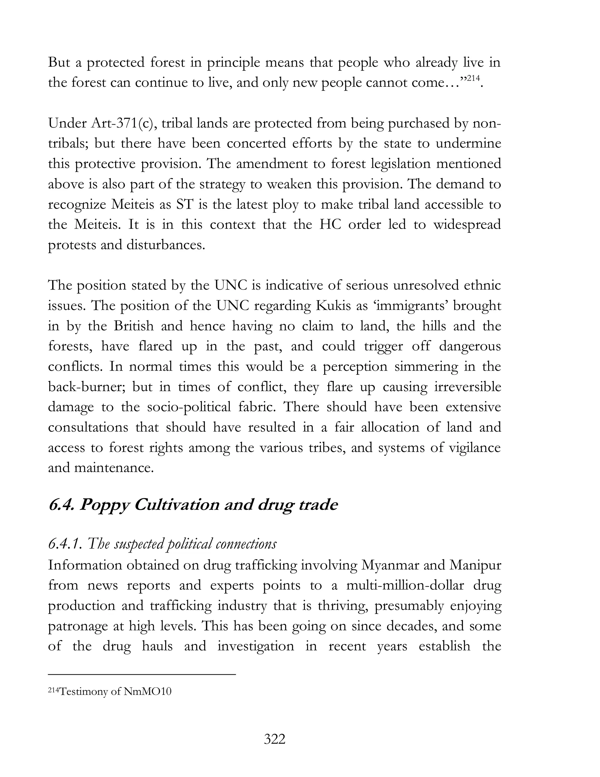 322
But a protected forest in principle means that people who already live in
the forest can continue to live, and only new people cannot come…”214
.
Under Art-371(c), tribal lands are protected from being purchased by non-
tribals; but there have been concerted efforts by the state to undermine
this protective provision. The amendment to forest legislation mentioned
above is also part of the strategy to weaken this provision. The demand to
recognize Meiteis as ST is the latest ploy to make tribal land accessible to
the Meiteis. It is in this context that the HC order led to widespread
protests and disturbances.
The position stated by the UNC is indicative of serious unresolved ethnic
issues. The position of the UNC regarding Kukis as ‘immigrants’ brought
in by the British and hence having no claim to land, the hills and the
forests, have flared up in the past, and could trigger off dangerous
conflicts. In normal times this would be a perception simmering in the
back-burner; but in times of conflict, they flare up causing irreversible
damage to the socio-political fabric. There should have been extensive
consultations that should have resulted in a fair allocation of land and
access to forest rights among the various tribes, and systems of vigilance
and maintenance.
6.4. Poppy Cultivation and drug trade
6.4.1. The suspected political connections
Information obtained on drug trafficking involving Myanmar and Manipur
from news reports and experts points to a multi-million-dollar drug
production and trafficking industry that is thriving, presumably enjoying
patronage at high levels. This has been going on since decades, and some
of the drug hauls and investigation in recent years establish the
214Testimony of NmMO10
 