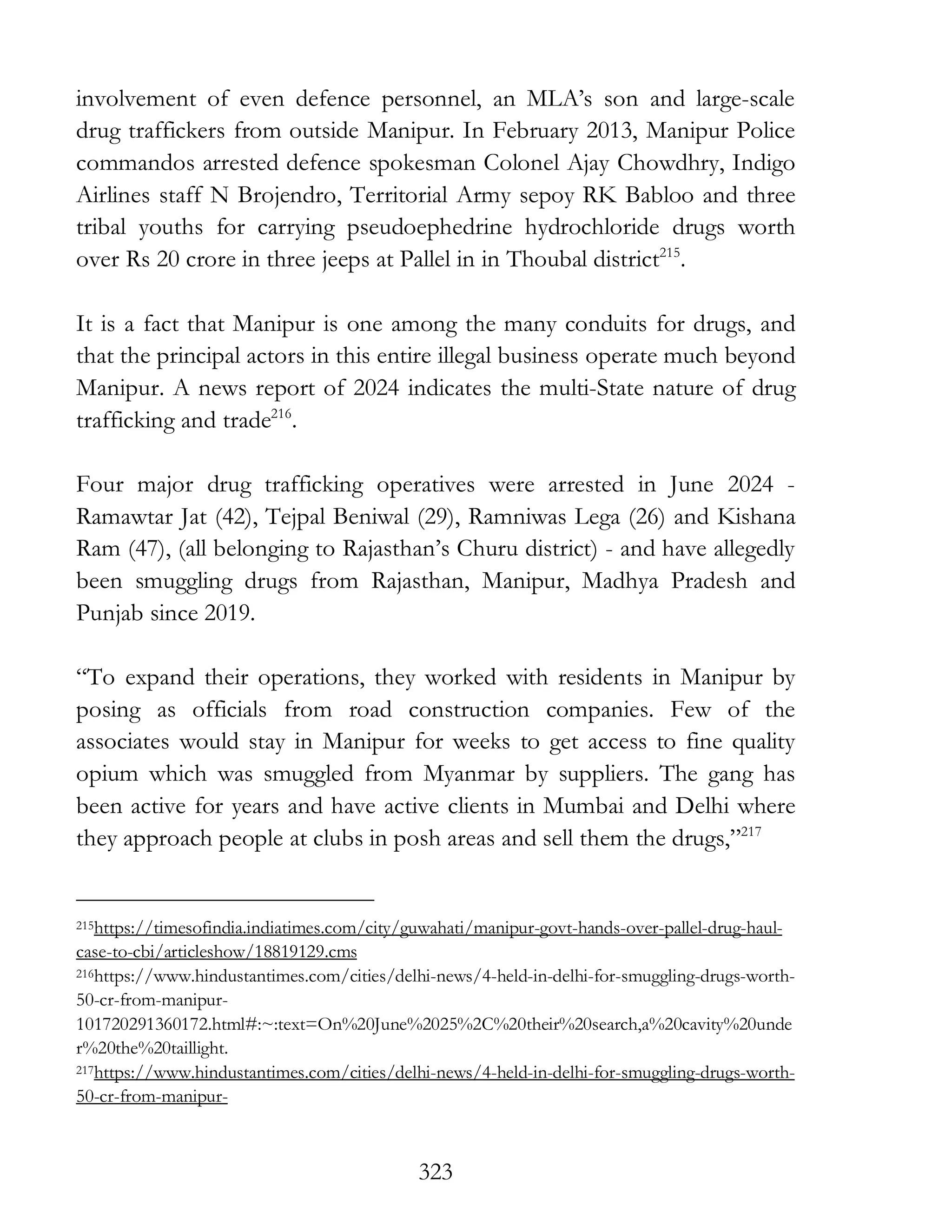 323
involvement of even defence personnel, an MLA’s son and large-scale
drug traffickers from outside Manipur. In February 2013, Manipur Police
commandos arrested defence spokesman Colonel Ajay Chowdhry, Indigo
Airlines staff N Brojendro, Territorial Army sepoy RK Babloo and three
tribal youths for carrying pseudoephedrine hydrochloride drugs worth
over Rs 20 crore in three jeeps at Pallel in in Thoubal district215
.
It is a fact that Manipur is one among the many conduits for drugs, and
that the principal actors in this entire illegal business operate much beyond
Manipur. A news report of 2024 indicates the multi-State nature of drug
trafficking and trade216
.
Four major drug trafficking operatives were arrested in June 2024 -
Ramawtar Jat (42), Tejpal Beniwal (29), Ramniwas Lega (26) and Kishana
Ram (47), (all belonging to Rajasthan’s Churu district) - and have allegedly
been smuggling drugs from Rajasthan, Manipur, Madhya Pradesh and
Punjab since 2019.
“To expand their operations, they worked with residents in Manipur by
posing as officials from road construction companies. Few of the
associates would stay in Manipur for weeks to get access to fine quality
opium which was smuggled from Myanmar by suppliers. The gang has
been active for years and have active clients in Mumbai and Delhi where
they approach people at clubs in posh areas and sell them the drugs,”217
215https://timesofindia.indiatimes.com/city/guwahati/manipur-govt-hands-over-pallel-drug-haul-
case-to-cbi/articleshow/18819129.cms
216https://www.hindustantimes.com/cities/delhi-news/4-held-in-delhi-for-smuggling-drugs-worth-
50-cr-from-manipur-
101720291360172.html#:~:text=On%20June%2025%2C%20their%20search,a%20cavity%20unde
r%20the%20taillight.
217https://www.hindustantimes.com/cities/delhi-news/4-held-in-delhi-for-smuggling-drugs-worth-
50-cr-from-manipur-
 