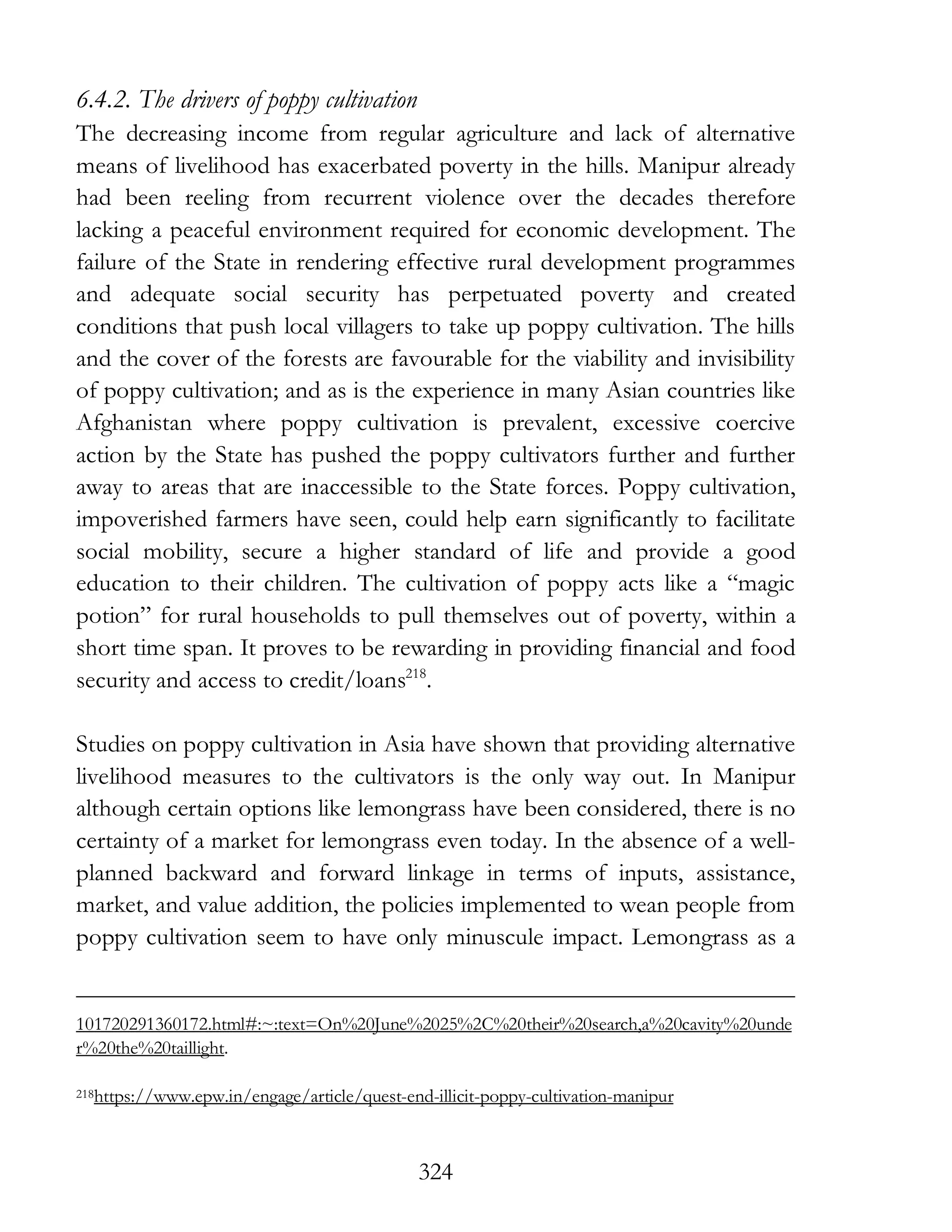 324
6.4.2. The drivers of poppy cultivation
The decreasing income from regular agriculture and lack of alternative
means of livelihood has exacerbated poverty in the hills. Manipur already
had been reeling from recurrent violence over the decades therefore
lacking a peaceful environment required for economic development. The
failure of the State in rendering effective rural development programmes
and adequate social security has perpetuated poverty and created
conditions that push local villagers to take up poppy cultivation. The hills
and the cover of the forests are favourable for the viability and invisibility
of poppy cultivation; and as is the experience in many Asian countries like
Afghanistan where poppy cultivation is prevalent, excessive coercive
action by the State has pushed the poppy cultivators further and further
away to areas that are inaccessible to the State forces. Poppy cultivation,
impoverished farmers have seen, could help earn significantly to facilitate
social mobility, secure a higher standard of life and provide a good
education to their children. The cultivation of poppy acts like a “magic
potion” for rural households to pull themselves out of poverty, within a
short time span. It proves to be rewarding in providing financial and food
security and access to credit/loans218
.
Studies on poppy cultivation in Asia have shown that providing alternative
livelihood measures to the cultivators is the only way out. In Manipur
although certain options like lemongrass have been considered, there is no
certainty of a market for lemongrass even today. In the absence of a well-
planned backward and forward linkage in terms of inputs, assistance,
market, and value addition, the policies implemented to wean people from
poppy cultivation seem to have only minuscule impact. Lemongrass as a
101720291360172.html#:~:text=On%20June%2025%2C%20their%20search,a%20cavity%20unde
r%20the%20taillight.
218https://www.epw.in/engage/article/quest-end-illicit-poppy-cultivation-manipur
 