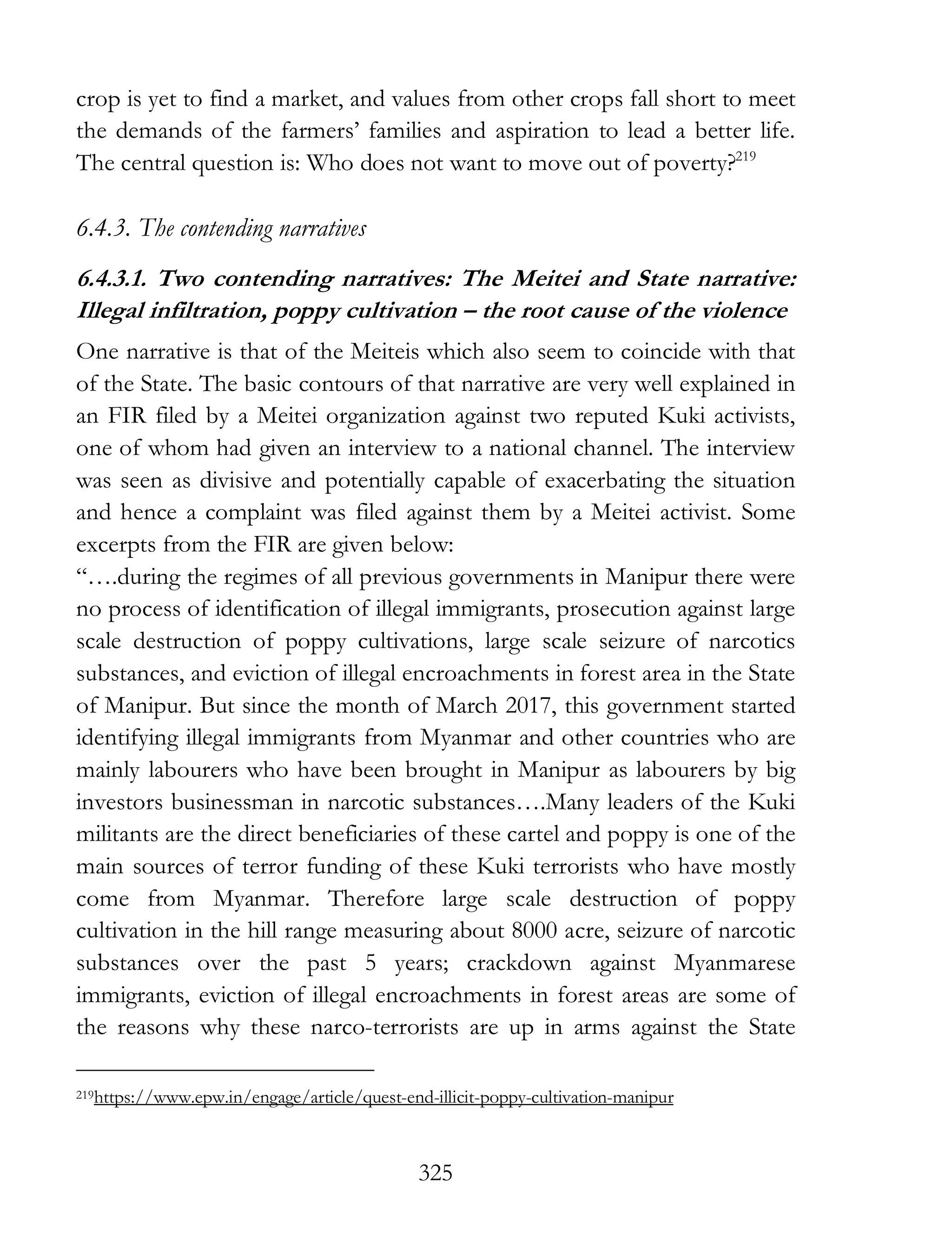 325
crop is yet to find a market, and values from other crops fall short to meet
the demands of the farmers’ families and aspiration to lead a better life.
The central question is: Who does not want to move out of poverty?219
6.4.3. The contending narratives
6.4.3.1. Two contending narratives: The Meitei and State narrative:
Illegal infiltration, poppy cultivation – the root cause of the violence
One narrative is that of the Meiteis which also seem to coincide with that
of the State. The basic contours of that narrative are very well explained in
an FIR filed by a Meitei organization against two reputed Kuki activists,
one of whom had given an interview to a national channel. The interview
was seen as divisive and potentially capable of exacerbating the situation
and hence a complaint was filed against them by a Meitei activist. Some
excerpts from the FIR are given below:
“….during the regimes of all previous governments in Manipur there were
no process of identification of illegal immigrants, prosecution against large
scale destruction of poppy cultivations, large scale seizure of narcotics
substances, and eviction of illegal encroachments in forest area in the State
of Manipur. But since the month of March 2017, this government started
identifying illegal immigrants from Myanmar and other countries who are
mainly labourers who have been brought in Manipur as labourers by big
investors businessman in narcotic substances….Many leaders of the Kuki
militants are the direct beneficiaries of these cartel and poppy is one of the
main sources of terror funding of these Kuki terrorists who have mostly
come from Myanmar. Therefore large scale destruction of poppy
cultivation in the hill range measuring about 8000 acre, seizure of narcotic
substances over the past 5 years; crackdown against Myanmarese
immigrants, eviction of illegal encroachments in forest areas are some of
the reasons why these narco-terrorists are up in arms against the State
219https://www.epw.in/engage/article/quest-end-illicit-poppy-cultivation-manipur
 
